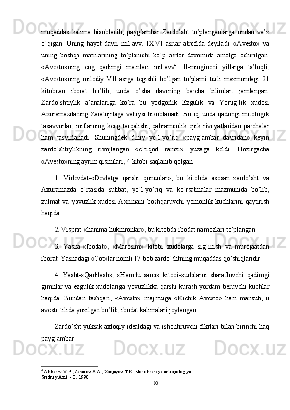 muqaddas   kalima   hisoblanib,   payg’ambar   Zardo’sht   to’planganlarga   undan   va’z
o’qigan.   Uning   hayot   davri   mil.avv.   IX-VI   asrlar   atrofida   deyiladi.   «Avesto»   va
uning   boshqa   matnlarining   to’planishi   ko’p   asrlar   davomida   amalga   oshirilgan.
«Avesto»ning   eng   qadimgi   matnlari   mil.avv 4
.   II-minginchi   yillarga   ta’luqli,
«Avesto»ning   milodiy   VII   asrga   tegishli   bo’lgan   to’plami   turli   mazmundagi   21
kitobdan   iborat   bo’lib,   unda   o’sha   davrning   barcha   bilimlari   jamlangan.
Zardo’shtiylik   a’analariga   ko’ra   bu   yodgorlik   Ezgulik   va   Yorug’lik   xudosi
Axuramazdaning Zaratujrtaga vahiysi hisoblanadi. Biroq, unda qadimgi mifologik
tasavvurlar, miflarning  keng tarqalishi,  qahramonlik epik  rivoyatlaridan  parchalar
ham   tasvirlanadi.   Shuningdek   diniy   yo’l-yo’riq   «payg’ambar   davridan»   keyin
zardo’shtiylikning   rivojlangan   «e’tiqod   ramzi»   yuzaga   keldi.   Hozirgacha
«Avesto»ning ayrim qismilari, 4 kitobi saqlanib qolgan:
1.   Videvdat-«Devlatga   qarshi   qonunlar»,   bu   kitobda   asosan   zardo’sht   va
Axuramazda   o’rtasida   suhbat,   yo’l-yo’riq   va   ko’rsatmalar   mazmunida   bo’lib,
zulmat   va   yovuzlik   xudosi   Axrimani   boshqaruvchi   yomonlik   kuchlarini   qaytirish
haqida.
2. Visprat-«hamma hukmronlar», bu kitobda ibodat namozlari to’plangan.
3.   Yasna-«Ibodat»,   «Marosim»   kitobi   xudolarga   sig’inish   va   murojaatdan
iborat. Yasnadagi « Т ot»lar nomli 17 bob zardo’shtning muqaddas qo’shiqlaridir.
4.   Yasht-«Qadrlash»,   «Hamdu   sano»   kitobi-xudolarni   sharaflovchi   qadimgi
gimnlar va ezgulik xudolariga yovuzlikka qarshi  kurash yordam beruvchi kuchlar
haqida.   Bundan   tashqari,   «Avesto»   majmuiga   «Kichik   Avesto»   ham   mansub,   u
avesto tilida yozilgan bo’lib, ibodat kalimalari joylangan.
Zardo’sht yuksak axloqiy idealdagi va ishontiruvchi fikrlari bilan birinchi haq
payg’ambar.
4
  Alekseev V.P., Askarov A.A., Xodjayov T.K. Istoricheskaya antropologiya.
Sredney Azii. - T.: 1990
10 