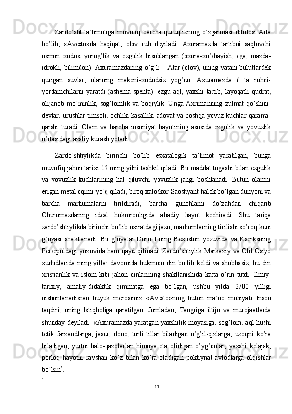 Zardo’sht   ta’limotiga   muvofiq   barcha   quruqlikning   o’zgarmasi   ibtidosi   Arta
bo’lib,   «Avesto»da   haqiqat,   olov   ruh   deyiladi.   Axuramazda   tartibni   saqlovchi
osmon   xudosi   yorug’lik   va   ezgulik   hisoblangan   (oxura-xo’shayish,   ega;   mazda-
idrokli, bilimdon). Axuramazdaning o’g’li – Atar (olov), uning vatani bulutlardek
qurigan   suvlar,   ularning   makoni-xududsiz   yog’du.   Axuramazda   6   ta   ruhni-
yordamchilarni   yaratdi   (ashema   spenta):   ezgu   aql,   yaxshi   tartib,   layoqatli   qudrat,
olijanob   mo’minlik,   sog’lomlik   va   boqiylik.   Unga   Axrimanning   zulmat   qo’shini-
devlar, urushlar timsoli, ochlik, kasallik, adovat va boshqa yovuz kuchlar qarama-
qarshi   turadi.   Olam   va   barcha   insoniyat   hayotining   asosida   ezgulik   va   yovuzlik
o’rtasidagi azaliy kurash yotadi.
Zardo’shtiylikda   birinchi   bo’lib   esxatalogik   ta’limot   yaratilgan,   bunga
muvofiq jahon tarixi 12 ming yilni tashkil qiladi. Bu maddat tugashi bilan ezgulik
va   yovuzlik   kuchlarining   hal   qiluvchi   yovuzlik   jangi   boshlanadi.   Butun   olamni
erigan metal oqimi yo’q qiladi, biroq xaloskor Saoshyant halok bo’lgan dunyoni va
barcha   marhumalarni   tirildiradi,   barcha   gunohlarni   do’zahdan   chiqarib
Ohurumazdaning   ideal   hukmronligida   abadiy   hayot   kechiradi.   Shu   tariqa
zardo’shtiylikda birinchi bo’lib oxiratdagi jazo, marhumlarning tirilishi so’roq kuni
g’oyasi   shakllanadi.   Bu   g’oyalar   Doro   I   ning   Bexustun   yozuvida   va   Kserksning
Persepoldagi  yozuvida  ham  qayd   qilinadi.  Zardo’shtiylik  Markaziy   va  Old  Osiyo
xududlarida ming yillar davomida hukmron din bo’lib keldi  va shubhasiz, bu din
xristianlik   va   islom   kibi   jahon   dinlarining   shakllanishida   katta   o’rin   tutdi.   Ilmiy-
tarixiy,   amaliy-didaktik   qimmatga   ega   bo’lgan,   ushbu   yilda   2700   yilligi
nishonlanadishan   buyuk   merosimiz   «Avesto»ning   butun   ma’no   mohiyati   Inson
taqdiri,   uning   Istiqboliga   qaratilgan.   Jumladan,   Т angriga   iltijo   va   murojaatlarda
shunday   deyiladi:   «Axuramazda   yaratgan   yaxshilik   moyasiga,   sog’lom,  aql-hushi
tetik   farzandlarga,   jasur,   dono,   turli   tillar   biladigan   o’g’il-qizlarga,   uzoqni   ko’ra
biladigan,   yurtni   balo-qazolarlan   himoya   eta   olidigan   o’yg’onlar,   yaxshi   kelajak,
porloq   hayotni   ravshan   ko’z   bilan   ko’ra   oladigan   poktiynat   avlodlarga   olqishlar
bo’lsin 5
.
5
11 