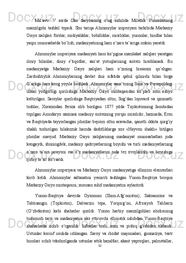 Mil.avv.   V   asrda   Oks   daryosining   o’ng   sohilida   Miletlik   Yunonlarning
manzilgohi   tashkil   topadi.   Shu   tariqa   Ahmoniylar   imperiyasi   tarkibida   Markaziy
Osiyo xalqlari  forslar, midiyaliklar, bobilliklar, misrliklar, yunonlar, hindlar  bilan
yaqin munosabatda bo’lish, madaniyatining ham o’zaro ta’siriga imkon yaratdi.
Ahmoniylar imperiyasi madaniyati ham ko’pgina mamlakat xalqlari yaratgan
ilmiy   bilimlar,   diniy   e’tiqodlar,   san’at   yutuqlarining   sintezi   hisoblanadi.   Bu
madaniyatga   Markaziy   Osiyo   xalqlari   ham   o’zining   hissasini   qo’shgan.
Zardushtiylik   Ahmoniylarning   davlat   dini   sifatida   qabul   qilinishi   bilan   birga
G’arbga ham keng yoyila boshladi. Ahmoniylar sana’tining Suza va Persepoldagi
ulkan   yodgorligi   qurilishiga   Markaziy   Osiyo   mintaqasidan   ko’plab   xom   ashyo
keltirilgan.   Saroylar   qurilishiga   Baqtriyadan   oltin,   Sug’dan   lojuvard   va   qimmatli
toshlar,   Х orazmdan   feruza   olib   borilgan.   1877   yilda   Т ojikistonning   Janubidan
topilgan Amudaryo xazinasi  madaniy sintezning  yorqin misolidir, hazinada,  Eron
va   Baqtriyada   tayyorlangan   jihozlar-bejirim   oltin   aravacha,   qanotli   ikkita   qurg’iy
shakli   tushirilgan   bilakuzuk   hamda   dashtliklarga   xos   «Hayvon   shakli»   bitilgan
jihozlar   mavjud.   Markaziy   Osiyo   xalqlarining   madaniyat   munosabatlari   juda
kengaydi,   shuningdek,   madaniy  qadriyatlarning  boyishi   va   turli   madaniyatlarning
o’zaro   ta’siri   jarayoni   esa   o’z   madaniyatlarini   juda   tez   rivojlanishi   va   boyishiga
ijobiy ta’sir ko’rsatdi.
Ahmoniylar imperiyasi va Markaziy Osiyo madaniyatiga ellinizm elementlari
kirib   keldi.   Ahmoniylar   saltanatini   yemirib   tashlagan   Yunon-Baqtriya   bosqini
Markaziy Osiyo mintaqasini, xususan suhd madaniyatini aylantirdi.
Yunon-Baqtriya   davrida   Oyxonum   (Shim.Afg’oniston),   Saksanoxur   va
Т ahtisangin   ( Т ojikiston),   Dalvarzin   tepa,   Yorqurg’on,   Afrosiyob   Т alibarzi
(O’zbekiston)   kabi   shaharlar   qurildi.   Yunon   harbiy   manzilgohlari   aholisining
tushmush   tarzi  va   madaniyatini   aks  ettiruvchi   ellinistik  uslubdan   Yunon-Baqtriya
shaharlarda   ochib   o’rganildi.   Infoatlar   tosh,   xom   va   pishiq   g’ishtdan   tiklandi.
Ustunlar   korinf   usulida   ishlangan.   Saroy   va   ibodat   majmualari,   gimnaziya,   teatr
binolari ochib tekshirilganda ustunlar attik bazaltlar, akant yaproqlari, palmetallar,
12 