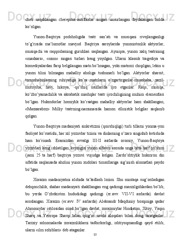 cheti   naqshlangan   cherepitsa-antifikslar   singari   unsurlangan   foydalangan   holda
ko’rilgan.
Yunon-Baqtriya   podsholigida   teatr   san’ati   va   musiqani   rivojlanganligi
to’g’risida   ma’lumotlar   mavjud.   Baqtriya   saroylarida   yunonistonlik   aktyorlar,
musiqachi   va   raqqoslarning   guruhlari   saqlangan.   Ayniqsa,   yunon   xalq   teatrining
«maskars»,   «mim»   singari   turlari   keng   yoyilgan.   Ularni   klassik   tragediya   va
komediyalardan farqi belgilangan matn bo’lmagan, yoki matnsiz chiqilgan, lekin u
yunon   tilini   bilmagan   mahalliy   aholiga   tushunarli   bo’lgan.   Aktyorlar   sharoit,
tomoshabinlarning   ruhiyatiga   ko’ra   matnlarni   o’zgartirganlar-musohaba,   xazil-
mutoyiba,   havj,   hikoya,   -qo’shiq   usullarida   ijro   etganlar.   Raqs,   musiqa,
ko’zbo’yamachilik   va   akrabatik   mashqlar   teatr   ijrochiligining   muhim   elementlari
bo’lgan.   Hukmdorlar   homiylik   ko’rsatgan   mahalliy   aktyorlar   ham   shakllangan;
«Masxaraboz»   Milliy   teatrning-namunasida   hamon   ellinistik   belgilar   saqlanib
qolgan.
Yunon-Baqtriya madaniyati sinkretizmi (qoirshiqligi) turli tillarni yonma-yon
faoliyat ko’rsatishi, har xil yozuvlar tizimi va dinlarning o’zaro singishib ketishida
ham   ko’rinadi.   Eramizdan   avvalgi   III-II   asrlarda   oromiy,   Yunon-Baqtriya
yozuvlari keng ishlatilgan, keyingisi yunon alfaviti asosida unga bitta harf qo’shim
(jami   25   ta   harf)   baqtriya   yozuvi   vujudga   kelgan.   Zardo’shtiylik   hukmron   din
sifatida saqlansada  aholini  yunon xudolari  timsollariga sig’inish alomatlari  paydo
bo’lgan.
Х orazm   madaniyatini   alohida   ta’kidlash   lozim.   Shu   mintaqa   sug’oriladigan
dehqonchilik, shahar madaniyati shakllangan eng qadimgi manzilgohlardan bo’lib,
bu   yerda   O’zbekiston   hududidagi   qadimgi   (er.avv.   VII-VI   asrlarda)   davlat
asoslangan.   Х orazm   (er.avv.   IV   asrlarda)   Aleksandr   Maqduniy   bosqiniga   qadar
Ahmoniylar  istilosidan ozod bo’lgan davlat, xorazmiylar  Hindiston,   Х itoy, Yaqin
Sharq   va   Yevropa   Sharqi   bilan   qizg’in   savdo   aloqalari   bilan   dong   taratganlar.
Т arixiy   solnomalarda   xorazmliklarni   tadbirkorligi,   ishtiyoqmandligi   qayd   etilib,
ularni «ilm sohiblari» deb ataganlar.
13 