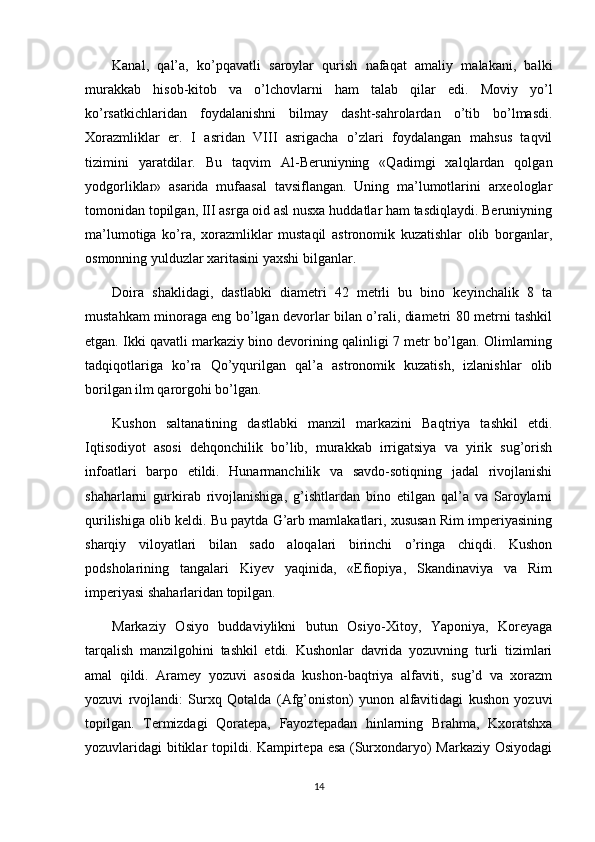 Kanal,   qal’a,   ko’pqavatli   saroylar   qurish   nafaqat   amaliy   malakani,   balki
murakkab   hisob-kitob   va   o’lchovlarni   ham   talab   qilar   edi.   Moviy   yo’l
ko’rsatkichlaridan   foydalanishni   bilmay   dasht-sahrolardan   o’tib   bo’lmasdi.
Х orazmliklar   er.   I   asridan   VIII   asrigacha   o’zlari   foydalangan   mahsus   taqvil
tizimini   yaratdilar.   Bu   taqvim   Al-Beruniyning   «Qadimgi   xalqlardan   qolgan
yodgorliklar»   asarida   mufaasal   tavsiflangan.   Uning   ma’lumotlarini   arxeologlar
tomonidan topilgan, III asrga oid asl nusxa huddatlar ham tasdiqlaydi. Beruniyning
ma’lumotiga   ko’ra,   xorazmliklar   mustaqil   astronomik   kuzatishlar   olib   borganlar,
osmonning yulduzlar xaritasini yaxshi bilganlar. 
Doira   shaklidagi,   dastlabki   diametri   42   metrli   bu   bino   keyinchalik   8   ta
mustahkam minoraga eng bo’lgan devorlar bilan o’rali, diametri 80 metrni tashkil
etgan. Ikki qavatli markaziy bino devorining qalinligi 7 metr bo’lgan. Olimlarning
tadqiqotlariga   ko’ra   Qo’yqurilgan   qal’a   astronomik   kuzatish,   izlanishlar   olib
borilgan ilm qarorgohi bo’lgan.
Kushon   saltanatining   dastlabki   manzil   markazini   Baqtriya   tashkil   etdi.
Iqtisodiyot   asosi   dehqonchilik   bo’lib,   murakkab   irrigatsiya   va   yirik   sug’orish
infoatlari   barpo   etildi.   Hunarmanchilik   va   savdo-sotiqning   jadal   rivojlanishi
shaharlarni   gurkirab   rivojlanishiga,   g’ishtlardan   bino   etilgan   qal’a   va   Saroylarni
qurilishiga olib keldi. Bu paytda G’arb mamlakatlari, xususan Rim imperiyasining
sharqiy   viloyatlari   bilan   sado   aloqalari   birinchi   o’ringa   chiqdi.   Kushon
podsholarining   tangalari   Kiyev   yaqinida,   «Efiopiya,   Skandinaviya   va   Rim
imperiyasi shaharlaridan topilgan.
Markaziy   Osiyo   buddaviylikni   butun   Osiyo- Х itoy,   Yaponiya,   Koreyaga
tarqalish   manzilgohini   tashkil   etdi.   Kushonlar   davrida   yozuvning   turli   tizimlari
amal   qildi.   Aramey   yozuvi   asosida   kushon-baqtriya   alfaviti,   sug’d   va   xorazm
yozuvi   rvojlandi:   Surxq   Qotalda   (Afg’oniston)   yunon   alfavitidagi   kushon   yozuvi
topilgan.   Т ermizdagi   Qoratepa,   Fayoztepadan   hinlarning   Brahma,   Kxoratshxa
yozuvlaridagi bitiklar topildi. Kampirtepa esa (Surxondaryo) Markaziy Osiyodagi
14 