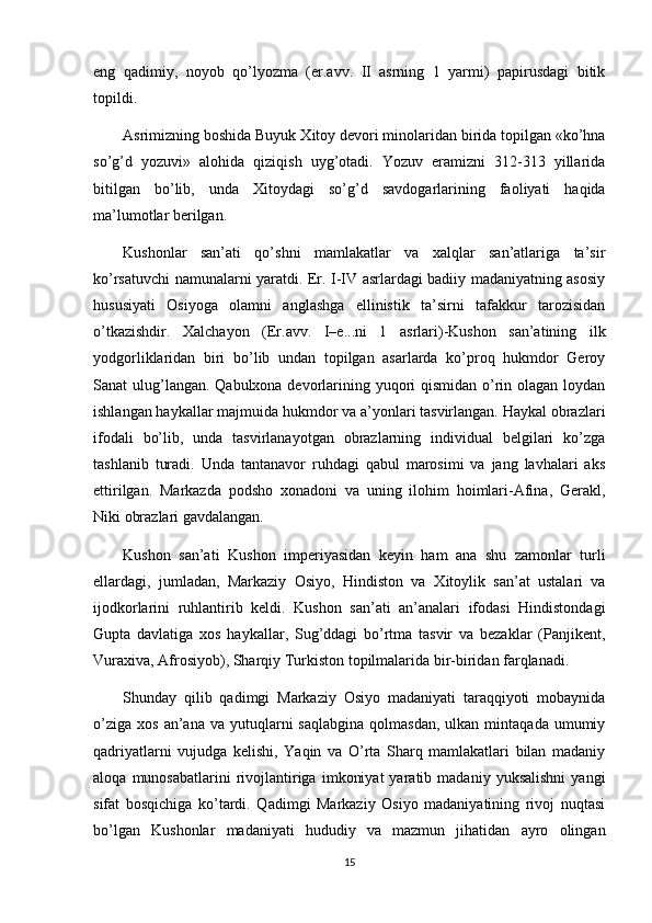 eng   qadimiy,   noyob   qo’lyozma   (er.avv.   II   asrning   1   yarmi)   papirusdagi   bitik
topildi.
Asrimizning boshida Buyuk  Х itoy devori minolaridan birida topilgan «ko’hna
so’g’d   yozuvi»   alohida   qiziqish   uyg’otadi.   Yozuv   eramizni   312-313   yillarida
bitilgan   bo’lib,   unda   Х itoydagi   so’g’d   savdogarlarining   faoliyati   haqida
ma’lumotlar berilgan.
Kushonlar   san’ati   qo’shni   mamlakatlar   va   xalqlar   san’atlariga   ta’sir
ko’rsatuvchi namunalarni yaratdi. Er. I-IV asrlardagi badiiy madaniyatning asosiy
hususiyati   Osiyoga   olamni   anglashga   ellinistik   ta’sirni   tafakkur   tarozisidan
o’tkazishdir.   Х alchayon   (Er.avv.   I–e...ni   1   asrlari)-Kushon   san’atining   ilk
yodgorliklaridan   biri   bo’lib   undan   topilgan   asarlarda   ko’proq   hukmdor   Geroy
Sanat ulug’langan. Qabulxona devorlarining yuqori qismidan o’rin olagan loydan
ishlangan haykallar majmuida hukmdor va a’yonlari tasvirlangan. Haykal obrazlari
ifodali   bo’lib,   unda   tasvirlanayotgan   obrazlarning   individual   belgilari   ko’zga
tashlanib   turadi.   Unda   tantanavor   ruhdagi   qabul   marosimi   va   jang   lavhalari   aks
ettirilgan.   Markazda   podsho   xonadoni   va   uning   ilohim   hoimlari-Afina,   Gerakl,
Niki obrazlari gavdalangan.
Kushon   san’ati   Kushon   imperiyasidan   keyin   ham   ana   shu   zamonlar   turli
ellardagi,   jumladan,   Markaziy   Osiyo,   Hindiston   va   Х itoylik   san’at   ustalari   va
ijodkorlarini   ruhlantirib   keldi.   Kushon   san’ati   an’analari   ifodasi   Hindistondagi
Gupta   davlatiga   xos   haykallar,   Sug’ddagi   bo’rtma   tasvir   va   bezaklar   (Panjikent,
Vuraxiva, Afrosiyob), Sharqiy  Т urkiston topilmalarida bir-biridan farqlanadi.
Shunday   qilib   qadimgi   Markaziy   Osiyo   madaniyati   taraqqiyoti   mobaynida
o’ziga   xos  an’ana  va  yutuqlarni   saqlabgina   qolmasdan,  ulkan  mintaqada   umumiy
qadriyatlarni   vujudga   kelishi,   Yaqin   va   O’rta   Sharq   mamlakatlari   bilan   madaniy
aloqa   munosabatlarini   rivojlantiriga   imkoniyat   yaratib  madaniy   yuksalishni   yangi
sifat   bosqichiga   ko’tardi.   Qadimgi   Markaziy   Osiyo   madaniyatining   rivoj   nuqtasi
bo’lgan   Kushonlar   madaniyati   hududiy   va   mazmun   jihatidan   ayro   olingan
15 