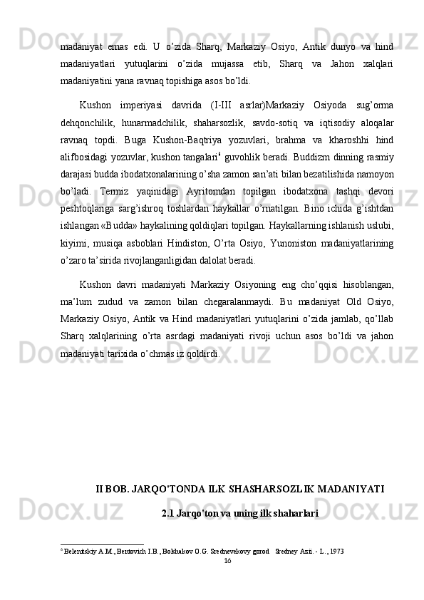 madaniyat   emas   edi.   U   o’zida   Sharq,   Markaziy   Osiyo,   Antik   dunyo   va   hind
madaniyatlari   yutuqlarini   o’zida   mujassa   etib,   Sharq   va   Jahon   xalqlari
madaniyatini yana ravnaq topishiga asos bo’ldi.
Kushon   imperiyasi   davrida   (I-III   asrlar)Markaziy   Osiyoda   sug’orma
dehqonchilik,   hunarmadchilik,   shaharsozlik,   savdo-sotiq   va   iqtisodiy   aloqalar
ravnaq   topdi.   Buga   Kushon-Baqtriya   yozuvlari,   brahma   va   kharoshhi   hind
alifbosidagi yozuvlar, kushon tangalari 6
  guvohlik beradi. Buddizm dinning rasmiy
darajasi budda ibodatxonalarining o’sha zamon san’ati bilan bezatilishida namoyon
bo’ladi.   Т ermiz   yaqinidagi   Ayritomdan   topilgan   ibodatxona   tashqi   devori
peshtoqlariga   sarg’ishroq   toshlardan   haykallar   o’rnatilgan.   Bino   ichida   g’ishtdan
ishlangan «Budda» haykalining qoldiqlari topilgan. Haykallarning ishlanish uslubi,
kiyimi,   musiqa   asboblari   Hindiston,   O’rta   Osiyo,   Yunoniston   madaniyatlarining
o’zaro ta’sirida rivojlanganligidan dalolat beradi.
Kushon   davri   madaniyati   Markaziy   Osiyoning   eng   cho’qqisi   hisoblangan,
ma’lum   zudud   va   zamon   bilan   chegaralanmaydi.   Bu   madaniyat   Old   Osiyo,
Markaziy   Osiyo,   Antik   va   Hind   madaniyatlari   yutuqlarini   o’zida   jamlab,   qo’llab
Sharq   xalqlarining   o’rta   asrdagi   madaniyati   rivoji   uchun   asos   bo’ldi   va   jahon
madaniyati tarixida o’chmas iz qoldirdi.
II BOB. JARQO'TONDA ILK SHASHARSOZLIK MADANIYATI  
2.1 Jarqo'ton va uning ilk shaharlari
6
  Belenitskiy A.M., Bentovich I.B., Bolshakov O.G. Srednevekovy gorod   Sredney Azii. - L., 1973
16 