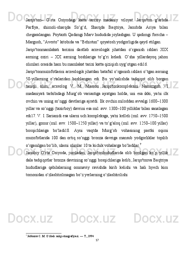 Jarqo'ton–   O‘rta   Osiyodagi   katta   tarixiy   madaniy   viloyat.   Jarqo'ton   g‘arbda
Parfiya,   shimoli-sharqda   So‘g‘d,   Sharqda   Baqtriya,   Janubda   Ariya   bilan
chegaralangan. Poytaxti Qadimgi Marv hududida joylashgan. U qadimgi forscha –
Margush, “Avesto” kitobida va “Behistun” qoyatosh yodgorligida qayd etilgan. 
Jarqo'tonmamlakati   tarixini   dastlab   arxeologik   jihatdan   o‘rganish   ishlari   XIX
asrning   oxiri   –   XX   asrning   boshlariga   to‘g‘ri   keladi.   O‘sha   yillardayoq   jahon
olimlari orasida ham bu mamlakat tarixi katta qiziqish uyg‘otgan edi16. 
Jarqo'tonmuzofotlarini arxeologik jihatdan batafsil o‘rganish ishlari o‘tgan asrning
50-yillarning   o‘rtalaridan   boshlangan   edi.   Bu   yo‘nalishda   tadqiqot   olib   borgan
taniqli   olim,   arxeolog   V.   M.   Masson   Jarqo'tonkompleksini   Namozgoh   VI
madaniyati   tarkibidagi   Murg‘ob   variantiga   ajratgan   holda,   uni   esa   ikki,   ya'ni   ilk
ovchin va uning so‘nggi davrlariga ajratdi. Ilk ovchin miloddan avvalgi 1600–1300
yillar va so‘nggi (taxirboy) davrini esa mil. avv. 1300–100 yilliklar bilan sanalagan
edi17. V. I. Sarianidi esa ularni uch kompleksga, ya'ni kelleli (mil. avv. 1750–1500
yillar), gonur (mil. avv. 1500–1250 yillar) va to‘g‘aloq (mil. avv. 1250–100 yillar)
bosqichlariga   bo‘ladi18.   Ayni   vaqtda   Murg‘ob   vohasining   pastki   oqimi
muzofotlarida   100   dan   ortiq   so‘nggi   bronza   davriga   mansub   yodgorliklar   topilib
o‘rganilgan bo‘lib, ularni olimlar 10 ta kichik vohalarga bo‘ladilar. 7
 
Janubiy   O‘rta   Osiyoda,   jumladan,   Jarqo'tonhududlarida   olib   borilgan   ko‘p   yillik
dala tadqiqotlar bronza davrining so‘nggi bosqichlariga kelib, Jarqo'tonva Baqtriya
hududlariga   qabilalarning   ommaviy   ravishda   kirib   kelishi   va   hali   hyech   kim
tomonidan o‘zlashtirilmagan bo‘z yerlarning o‘zlashtirilishi 
7
  Jabborov I. M. O`zbek xalqi etnografiyasi. — T., 1994
17 