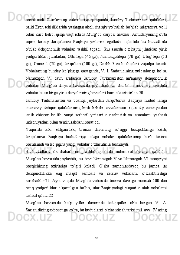 boshlanadi. Olimlarning xulosalariga qaraganda, Janubiy Turkmaniston qabilalari,
balki Eron tekisliklarida yashagan aholi sharqiy yo‘nalish bo‘ylab migratsiya yo‘li
bilan kirib kelib, qisqa vaqt ichida Murg‘ob daryosi havzasi, Amudaryoning o‘rta
oqimi   tarixiy   Jarqo'tonva   Baqtriya   yerlarini   egallash   oqibatida   bu   hududlarda
o‘nlab   dehqonchilik   vohalari   tashkil   topadi.   Shu   asosda   o‘z   hajmi   jihatidan   yirik
yodgorliklar,   jumladan,   Oltintepa   (46   ga),   Namozgohtepa   (70   ga),   Ulug‘tepa   (13
ga),  Gonur   1   (20   ga),  Jarqo‘ton  (100  ga),   Dashli   3  va   boshqalari   vujudga  keladi.
Vohalarning bunday ko‘pligiga qaraganda,  V. I. Sarianidining xulosalariga ko‘ra,
Namozgoh   VI   davri   arafasida   Janubiy   Turkmaniston   an'anaviy   dehqonchilik
vohalari   Murg‘ob   daryosi   havzasida   joylashadi   va   shu   bilan   muvoziy   ravishda
vohalar bilan birga yirik daryolarning havzalari ham o‘zlashtiriladi20. 
Janubiy   Turkmaniston   va   boshqa   joylardan   Jarqo'tonva   Baqtriya   hudud   lariga
an'anaviy   dehqon   qabilalarning   kirib   kelishi,   avvalambor,   iqtisodiy   zaruriyatdan
kelib   chiqqan   bo‘lib,   yangi   serhosil   yerlarni   o‘zlashtirish   va   jamoalarni   yashash
imkoniyatlari bilan ta'minlashdan iborat edi. 
Yuqorida   zikr   etilganidek,   bronza   davrining   so‘nggi   bosqichlariga   kelib,
Jarqo'tonva   Baqtriya   hududlariga   o‘zga   vohalar   qabilalarining   kirib   kelishi
boshlanadi va ko‘pgina yangi vohalar o‘zlashtirila boshlaydi. 
Bu   hududlarda   ilk   shaharlarning   tashkil   topishida   muhim   rol   o‘ynagan   qabilalar
Murg‘ob   havzasida   joylashib,   bu   davr   Namozgoh   V   va   Namozgoh   VI   taraqqiyot
bosqichining   oxirlariga   to‘g‘ri   keladi.   O‘sha   zamonlardayoq   bu   jamoa   lar
dehqonchilikka   eng   ma'qul   serhosil   va   sersuv   vohalarni   o‘zlashtirishga
kirishadilar21.   Ayni   vaqtda   Murg‘ob   vohasida   bronza   davriga   mansub   100   dan
ortiq   yodgorliklar   o‘rganilgan   bo‘lib,   ular   Baqtriyadagi   singari   o‘nlab   vohalarni
tashkil qiladi.22 
Murg‘ob   havzasida   ko‘p   yillar   davomida   tadqiqotlar   olib   borgan   V.   A.
Sarianidining axborotiga ko‘ra, bu hududlarni o‘zlashtirish tarixi mil. avv. IV ming
18 