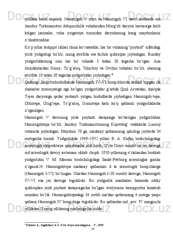 yillikka   borib   taqaladi.   Namozgoh   V   oxiri   va   Namozgoh   VI   davri   arafasida   esa
Janubiy Turkmaniston dehqonchilik vohalaridan Murg‘ob daryosi  havzasiga kirib
kelgan   jamoalar,   voha   irrigatsiya   tizimidan   daryolarning   keng   maydonlarini
o‘zlashtiradilar. 
Ko‘p yillar tadqiqot ishlari shuni ko‘rsatadiki, har bir vohaning “poytaxt” sifatidagi
yirik   yodgorligi   bo‘lib,   uning   atrofida   esa   kichik   qishloqlar   joylashgan.   Bunday
yodgorliklarning   soni   har   bir   vohada   3   tadan   30   tagacha   bo‘lgan.   Ana
shundaylardan   Gonur,   To‘g‘aloq,   Tohirboy   va   Ovchin   vohalari   bo‘lib,   ularning
atrofida 10 tadan 30 tagacha yodgorliklar joylashgan. 8
 
Qadimgi   Jarqo'tonhududlarida   Namozgoh   IV–VI   bosqichlarida   tashkil   topgan   ilk
shaharlar   xususiyatiga   ega   bo‘lgan   yodgorliklar   g‘arbda   Qizil   Arvatdan,   sharqda
Tejen   daryosiga   qadar   yastanib   yotgan   hududlarda   joylashgan   Namozgoh-tepa,
Oltintepa,   Ulug‘tepa,   To‘g‘aloq,   Gonurtepa   kabi   ko‘p   qatlamli   yodgorliklarda
o‘rganilgan. 
Namozgoh   V   davrining   yirik   poytaxti   darajasiga   ko‘tarilgan   yodgorliklari
Namozgohtepa   bo‘lib,   Janubiy   Turkmanistonning   Kopetdog‘   etaklarida   Lunsuy
vohasida   joylashgan.   Maydoni   70   ga,   madaniy   qatlamining   qalinligi   joylarda   34
metrgacha   boradi.   Yodgorlikda   1949–1952   yillari   B.   A.   Kaftin   boshchiligidagi
arxeologik ekspeditsiya qazishmalar olib borib, O‘rta Osiyo eneolit va jez davriga
oid arxeologik davriy sistemani ishlab chiqdi. 1950-yillarning o‘rtalaridan boshlab
yodgorlikni   V.   M.   Masson   boshchiligidagi   Sankt-Petrburg   arxeologlar   guruhi
o‘rgandi24.   Namozgohtepa   madaniy   qatlamlari   6   ta   xronologik   bosqichlarga
(Namozgoh I–VI) bo‘lingan. Ulardan Namozgoh I–III eneolit davriga, Namozgoh
IV–VI   esa   jez   davriga   tegishlidir.   Bu   yodgorlik   manbalari   bazasida   oddiy
qishloqdan   yirik   poytaxt   darajasigacha   bo‘lgan   evolyusion   taraqqiyotni   kuzatish
mumkin   bo‘ldi.   Namozgohtepadagi   34   metrli   ma'dan   qatlamning   4   metrga   yaqin
qatlami Namozgoh IV bosqichiga tegishlidir. Bu qatlamlar mil. avv. IV minginchi
yillikdan II ming yillikning oxirlarigacha oiddir. 
8
  Kabirov A., Sagdullaev A.S. O`rta Osiyo arxeologiyasi. - T., 1990
19 