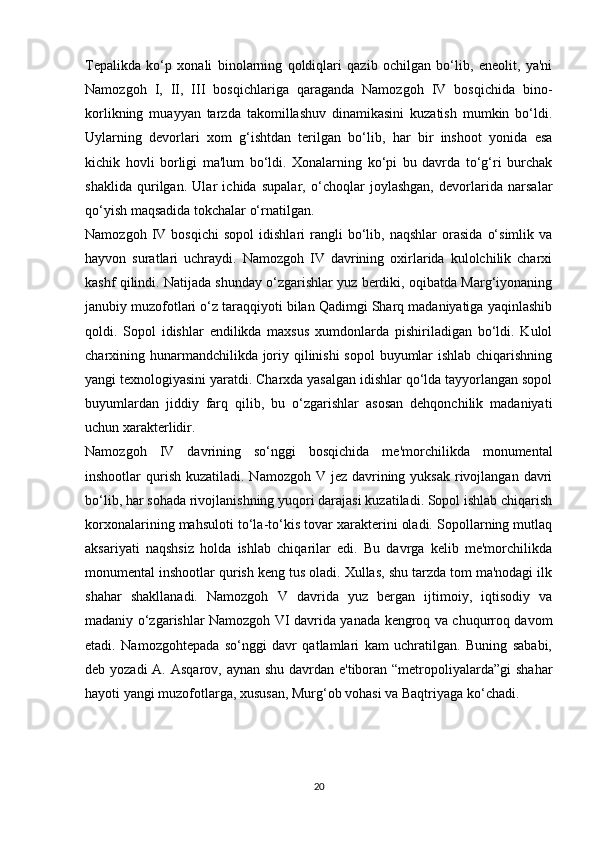 Tepalikda   ko‘p   xonali   binolarning   qoldiqlari   qazib   ochilgan   bo‘lib,   eneolit,   ya'ni
Namozgoh   I,   II,   III   bosqichlariga   qaraganda   Namozgoh   IV   bosqichida   bino-
korlikning   muayyan   tarzda   takomillashuv   dinamikasini   kuzatish   mumkin   bo‘ldi.
Uylarning   devorlari   xom   g‘ishtdan   terilgan   bo‘lib,   har   bir   inshoot   yonida   esa
kichik   hovli   borligi   ma'lum   bo‘ldi.   Xonalarning   ko‘pi   bu   davrda   to‘g‘ri   burchak
shaklida   qurilgan.   Ular   ichida   supalar,   o‘choqlar   joylashgan,   devorlarida   narsalar
qo‘yish maqsadida tokchalar o‘rnatilgan. 
Namozgoh   IV   bosqichi   sopol   idishlari   rangli   bo‘lib,  naqshlar   orasida   o‘simlik   va
hayvon   suratlari   uchraydi.   Namozgoh   IV   davrining   oxirlarida   kulolchilik   charxi
kashf qilindi. Natijada shunday o‘zgarishlar yuz berdiki, oqibatda Marg‘iyonaning
janubiy muzofotlari o‘z taraqqiyoti bilan Qadimgi Sharq madaniyatiga yaqinlashib
qoldi.   Sopol   idishlar   endilikda   maxsus   xumdonlarda   pishiriladigan   bo‘ldi.   Kulol
charxining hunarmandchilikda joriy qilinishi sopol  buyumlar ishlab chiqarishning
yangi texnologiyasini yaratdi. Charxda yasalgan idishlar qo‘lda tayyorlangan sopol
buyumlardan   jiddiy   farq   qilib,   bu   o‘zgarishlar   asosan   dehqonchilik   madaniyati
uchun xarakterlidir. 
Namozgoh   IV   davrining   so‘nggi   bosqichida   me'morchilikda   monumental
inshootlar  qurish  kuzatiladi. Namozgoh V jez  davrining yuksak  rivojlangan  davri
bo‘lib, har sohada rivojlanishning yuqori darajasi kuzatiladi. Sopol ishlab chiqarish
korxonalarining mahsuloti to‘la-to‘kis tovar xarakterini oladi. Sopollarning mutlaq
aksariyati   naqshsiz   holda   ishlab   chiqarilar   edi.   Bu   davrga   kelib   me'morchilikda
monumental inshootlar qurish keng tus oladi. Xullas, shu tarzda tom ma'nodagi ilk
shahar   shakllanadi.   Namozgoh   V   davrida   yuz   bergan   ijtimoiy,   iqtisodiy   va
madaniy o‘zgarishlar Namozgoh VI davrida yanada kengroq va chuqurroq davom
etadi.   Namozgohtepada   so‘nggi   davr   qatlamlari   kam   uchratilgan.   Buning   sababi,
deb yozadi  A. Asqarov, aynan shu davrdan e'tiboran “metropoliyalarda”gi  shahar
hayoti yangi muzofotlarga, xususan, Murg‘ob vohasi va Baqtriyaga ko‘chadi.  
20 