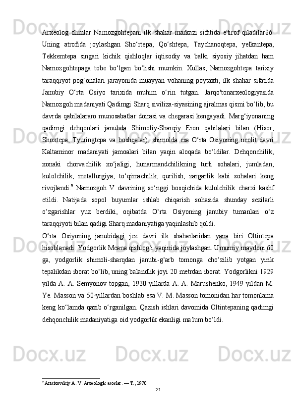 Arxeolog   olimlar   Namozgohtepani   ilk   shahar   markazi   sifatida   e'tirof   qiladilar26.
Uning   atrofida   joylashgan   Sho‘rtepa,   Qo‘shtepa,   Taychanoqtepa,   yelkantepa,
Tekkemtepa   singari   kichik   qishloqlar   iqtisodiy   va   balki   siyosiy   jihatdan   ham
Namozgohtepaga   tobe   bo‘lgan   bo‘lishi   mumkin.   Xullas,   Namozgohtepa   tarixiy
taraqqiyot   pog‘onalari   jarayonida   muayyan   vohaning   poytaxti,   ilk   shahar   sifatida
Janubiy   O‘rta   Osiyo   tarixida   muhim   o‘rin   tutgan.   Jarqo'tonarxeologiyasida
Namozgoh madaniyati Qadimgi Sharq siviliza-siyasining ajralmas qismi bo‘lib, bu
davrda qabilalararo munosabatlar doirasi va chegarasi kengayadi. Marg‘iyonaning
qadimgi   dehqonlari   janubda   Shimoliy-Sharqiy   Eron   qabilalari   bilan   (Hisor,
Shoxtepa,   Tyuringtepa   va   boshqalar),   shimolda   esa   O‘rta   Osiyoning   neolit   davri
Kaltaminor   madaniyati   jamoalari   bilan   yaqin   aloqada   bo‘ldilar.   Dehqonchilik,
xonaki   chorvachilik   xo‘jaligi,   hunarmandchilikning   turli   sohalari,   jumladan,
kulolchilik,   metallurgiya,   to‘qimachilik,   qurilish,   zargarlik   kabi   sohalari   keng
rivojlandi. 9
  Namozgoh   V   davrining   so‘nggi   bosqichida   kulolchilik   charxi   kashf
etildi.   Natijada   sopol   buyumlar   ishlab   chiqarish   sohasida   shunday   sezilarli
o‘zgarishlar   yuz   berdiki,   oqibatda   O‘rta   Osiyoning   janubiy   tumanlari   o‘z
taraqqiyoti bilan qadigi Sharq madaniyatiga yaqinlashib qoldi. 
O‘rta   Osiyoning   janubidagi   jez   davri   ilk   shaharlaridan   yana   biri   Oltintepa
hisoblanadi. Yodgorlik Meana qishlog‘i yaqinida joylashgan. Umumiy maydoni 60
ga,   yodgorlik   shimoli-sharqdan   janubi-g‘arb   tomonga   cho‘zilib   yotgan   yirik
tepalikdan iborat bo‘lib, uning balandlik joyi 20 metrdan iborat. Yodgorlikni 1929
yilda  A.   A.  Semyonov   topgan,  1930   yillarda   A.   A.  Marushenko,   1949  yildan   M.
Ye. Masson va 50-yillardan boshlab esa V. M. Masson tomonidan har tomonlama
keng ko‘lamda qazib o‘rganilgan. Qazish ishlari davomida Oltintepaning qadimgi
dehqonchilik madaniyatiga oid yodgorlik ekanligi ma'lum bo‘ldi. 
9
  Artsixovskiy A. V. Arxeologik asoslar. — T., 1970
21 