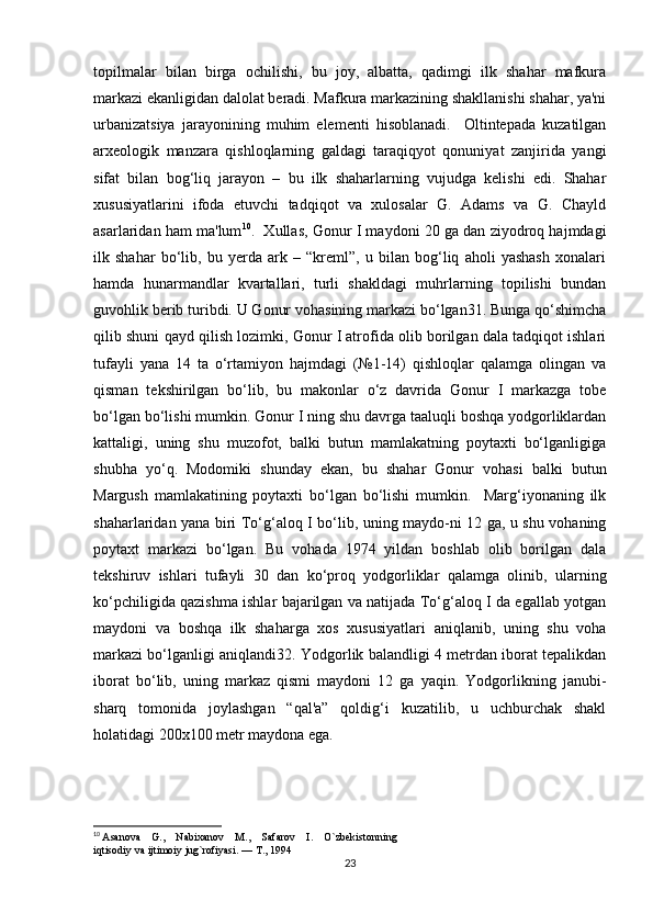 topilmalar   bilan   birga   ochilishi,   bu   joy,   albatta,   qadimgi   ilk   shahar   mafkura
markazi ekanligidan dalolat beradi. Mafkura markazining shakllanishi shahar, ya'ni
urbanizatsiya   jarayonining   muhim   elementi   hisoblanadi.     Oltintepada   kuzatilgan
arxeologik   manzara   qishloqlarning   galdagi   taraqiqyot   qonuniyat   zanjirida   yangi
sifat   bilan   bog‘liq   jarayon   –   bu   ilk   shaharlarning   vujudga   kelishi   edi.   Shahar
xususiyatlarini   ifoda   etuvchi   tadqiqot   va   xulosalar   G.   Adams   va   G.   Chayld
asarlaridan ham ma'lum 10
.  Xullas, Gonur I maydoni 20 ga dan ziyodroq hajmdagi
ilk   shahar   bo‘lib,   bu   yerda   ark   –   “kreml”,   u   bilan   bog‘liq   aholi   yashash   xonalari
hamda   hunarmandlar   kvartallari,   turli   shakldagi   muhrlarning   topilishi   bundan
guvohlik berib turibdi. U Gonur vohasining markazi bo‘lgan31. Bunga qo‘shimcha
qilib shuni qayd qilish lozimki, Gonur I atrofida olib borilgan dala tadqiqot ishlari
tufayli   yana   14   ta   o‘rtamiyon   hajmdagi   (№1-14)   qishloqlar   qalamga   olingan   va
qisman   tekshirilgan   bo‘lib,   bu   makonlar   o‘z   davrida   Gonur   I   markazga   tobe
bo‘lgan bo‘lishi mumkin. Gonur I ning shu davrga taaluqli boshqa yodgorliklardan
kattaligi,   uning   shu   muzofot,   balki   butun   mamlakatning   poytaxti   bo‘lganligiga
shubha   yo‘q.   Modomiki   shunday   ekan,   bu   shahar   Gonur   vohasi   balki   butun
Margush   mamlakatining   poytaxti   bo‘lgan   bo‘lishi   mumkin.     Marg‘iyonaning   ilk
shaharlaridan yana biri To‘g‘aloq I bo‘lib, uning maydo-ni 12 ga, u shu vohaning
poytaxt   markazi   bo‘lgan.   Bu   vohada   1974   yildan   boshlab   olib   borilgan   dala
tekshiruv   ishlari   tufayli   30   dan   ko‘proq   yodgorliklar   qalamga   olinib,   ularning
ko‘pchiligida qazishma ishlar bajarilgan va natijada To‘g‘aloq I da egallab yotgan
maydoni   va   boshqa   ilk   shaharga   xos   xususiyatlari   aniqlanib,   uning   shu   voha
markazi bo‘lganligi aniqlandi32. Yodgorlik balandligi 4 metrdan iborat tepalikdan
iborat   bo‘lib,   uning   markaz   qismi   maydoni   12   ga   yaqin.   Yodgorlikning   janubi-
sharq   tomonida   joylashgan   “qal'a”   qoldig‘i   kuzatilib,   u   uchburchak   shakl
holatidagi 200x100 metr maydona ega. 
10
  Asanova    G.,    Nabixanov    M.,    Safarov    I.    O`zbekistonning 
iqtisodiy va ijtimoiy jug`rofiyasi. — T., 1994
23 