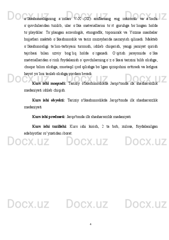 o`lkashunosligining   a`zolari   V-X   (XI)   sinflarning   eng   intizomli   va   a`lochi
o`quvchilaridan   tuzilib,   ular   o`lka   materiallarini   to`rt   guruhga   bo`lingan   holda
to`playdilar.   To`plangan   arxeologik,   etnografik,   toponimik   va   Yozma   manbalar
hujjatlari   maktab   o`lkashunoslik   va   tarix   muzeylarida   namoyish   qilinadi.   Maktab
o`lkashunosligi   ta`lim-tarbiyani   turmush,   ishlab   chiqarish,   yangi   jamiyat   qurish
tajribasi   bilan   uzviy   bog`liq   holda   o`rganadi.   O`qitish   jarayonida   o`lka
materiallaridan o`rinli foydalanish o`quvchilarning o`z o`lkasi tarixini bilib olishga,
chuqur bilim olishga, mustaqil ijod qilishga bo`lgan qiziqishini orttiradi va kelgusi
hayot yo`lini tanlab olishga yordam beradi.
Kurs   ishi   maqsadi:   Tarixiy   o'lkashunoslikda   Jarqo'tonda   ilk   shasharsozlik
madaniyati  ishlab chiqish.
Kurs   ishi   obyekti:   Tarixiy   o'lkashunoslikda   Jarqo'tonda   ilk   shasharsozlik
madaniyati  
Kurs ishi predmeti:  Jarqo'tonda ilk shasharsozlik madaniyati  
Kurs   ishi   tuzilishi:   Kurs   ishi   kirish,   2   ta   bob,   xulosa,   foydalanilgan
adabiyotlar ro’yxatidan iborat. 
4 