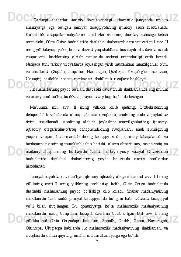   Qadimgi   shaharlar   -tarixiy   rivojlanishdagi   urbanistik   jarayonda   muhim
ahamiyatga   ega   bo’lgan   jamiyat   taraqqiyotining   ijtimoiy   asosi   hisoblanadi.
Ko’pchilik   tadqiqotlar   natijalarini   tahlil   etar   ekanmiz,   shunday   xulosaga   kelish
mumkinki, O’rta Osiyo hududlarida dastlabki  shaharsozlik madaniyati mil avv. II
ming yillikdayoq, ya’ni, bronza davridayoq shakllana boshlaydi. Bu davrda ishlab
chiqaruvchi   kuchlarning   o’sishi   natijasida   mehnat   unumdorligi   ortib   boradi.
Natijada   turli   tarixiy   viloyatlarda   joylashgan   yirik   mustahkam   manzilgohlar   o’rni
va   atroflarida   (Sopolli,   Jarqo’ton,   Namozgoh,   Qiziltepa,   Yerqo’rg’on,   Bandxon,
Uzunqir)  dastlabki  shahar  markazlari  shakllanib  rivojlana boshlaydi.
Ilk shaharlarning paydo bo’lishi dastlabki davlatchilik shakllanishida eng muhim
va asosiy omil bo’lib, bu ikkala jarayon uzviy bog’liq holda kechgan.
Ma’lumki,   mil.   avv.   II   ming   yillikka   kelib   qadimgi   O’zbekistonning
dehqonchilik   vohalarida   o’troq   qabilalar   rivojlanib,   aholining   alohida   joylashuv
tizimi   shakllanadi.   Aholining   alohida   joylashuv   manzilgohlaridagi   ijtimoiy-
iqtisodiy   o’zgarishlar-o’troq   dehqonchilikning   rivojlanishi,   aholi   zichligining
yuqori   darajasi,   hunarmandchilikning   taraqqiy   etishi,   ijtimoiy   tabaqalanish   va
boshqaruv   tizimining   murakkablashib   borishi,   o’zaro   almashinuv,   savdo-sotiq   va
madaniy   aloqalarining   kuchayishi   hamda   harbiy-siyosiy   vaziyat   O’zbekiston
hududlarida   dastlabki   shaharlarning   paydo   bo’lishida   asosiy   omillardan
hisoblanadi.
Jamiyat hayotida sodir bo’lgan ijtimoiy-iqtisodiy o’zgarishlar mil. avv. III ming
yillikning   oxiri-II   ming   yillikning   boshlariga   kelib,   O’rta   Osiyo   hududlarida
dastlabki   shaharlarning   paydo   bo’lishiga   olib   keladi.   Shahar   madaniyatining
shakllanishi   ham   xuddi   jamiyat   taraqqiyotida   bo’lgani   kabi   uzluksiz   taraqqiyot
yo’li   bilan   rivojlangan.   Bu   qonuniyatga   ko’ra   shaharsozlik   madaniyatining
shakllanishi,   uzoq,   bosqichma-bosqich   davrlarni   bosib   o’tgan.   Mil.   avv.   II   ming
yillikka   oid   O’rta   Osiyodagi   Jarqo’ton,   Sopolli,   Dashli,   Gonur,   Namozgoh,
Oltintepa,   Ulug’tepa   kabilarda   ilk   shaharsozlik   madaniyatining   shakllanishi   va
rivojlanishi uchun quyidagi omillar muhim ahamiyatga ega bo’ldi:
6 