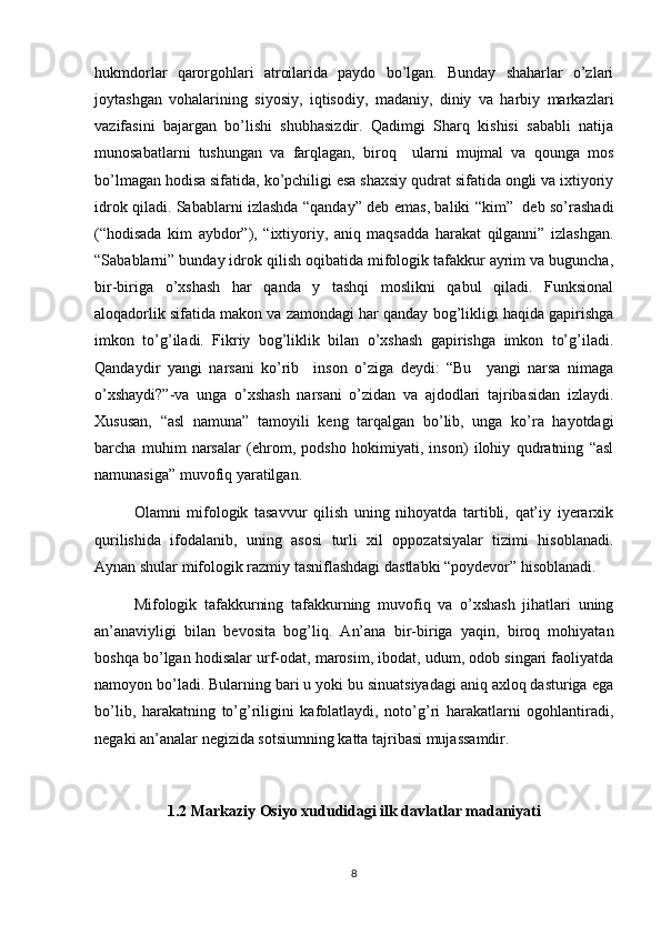 hukmdorlar   qarorgohlari   atroilarida   paydo   bo’lgan.   Bunday   shaharlar   o’zlari
joytashgan   vohalarining   siyosiy,   iqtisodiy,   madaniy,   diniy   va   harbiy   markazlari
vazifasini   bajargan   bo’lishi   shubhasizdir.   Qadimgi   Sharq   kishisi   sababli   natija
munosabatlarni   tushungan   va   farqlagan,   biroq     ularni   mujmal   va   qounga   mos
bo’lmagan hodisa sifatida, ko’pchiligi esa shaxsiy qudrat sifatida ongli va ixtiyoriy
idrok qiladi. Sabablarni izlashda “qanday” deb emas, baliki “kim”   deb so’rashadi
(“hodisada   kim   aybdor”),   “ixtiyoriy,   aniq   maqsadda   harakat   qilganni”   izlashgan.
“Sabablarni” bunday idrok qilish oqibatida mifologik tafakkur ayrim va buguncha,
bir-biriga   o’xshash   har   qanda   y   tashqi   moslikni   qabul   qiladi.   Funksional
aloqadorlik sifatida makon va zamondagi har qanday bog’likligi haqida gapirishga
imkon   to’g’iladi.   Fikriy   bog’liklik   bilan   o’xshash   gapirishga   imkon   to’g’iladi.
Qandaydir   yangi   narsani   ko’rib     inson   o’ziga   deydi:   “Bu     yangi   narsa   nimaga
o’xshaydi?”-va   unga   o’xshash   narsani   o’zidan   va   ajdodlari   tajribasidan   izlaydi.
Хususan,   “asl   namuna”   tamoyili   keng   tarqalgan   bo’lib,   unga   ko’ra   hayotdagi
barcha   muhim   narsalar   (ehrom,   podsho   hokimiyati,   inson)   ilohiy   qudratning   “asl
namunasiga” muvofiq yaratilgan.
Olamni   mifologik   tasavvur   qilish   uning   nihoyatda   tartibli,   qat’iy   iyerarxik
qurilishida   ifodalanib,   uning   asosi   turli   xil   oppozatsiyalar   tizimi   hisoblanadi.
Aynan shular mifologik razmiy tasniflashdagi dastlabki “poydevor” hisoblanadi.
Mifologik   tafakkurning   tafakkurning   muvofiq   va   o’xshash   jihatlari   uning
an’anaviyligi   bilan   bevosita   bog’liq.   An’ana   bir-biriga   yaqin,   biroq   mohiyatan
boshqa bo’lgan hodisalar urf-odat, marosim, ibodat, udum, odob singari faoliyatda
namoyon bo’ladi. Bularning bari u yoki bu sinuatsiyadagi aniq axloq dasturiga ega
bo’lib,   harakatning   to’g’riligini   kafolatlaydi,   noto’g’ri   harakatlarni   ogohlantiradi,
negaki an’analar negizida sotsiumning katta tajribasi mujassamdir.
1.2 Markaziy Osiyo xududidagi ilk davlatlar madaniyati
8 