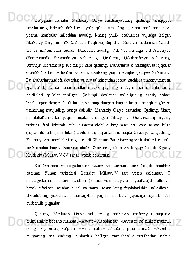 Ko’pgina   urushlar   Markaziy   Osiyo   madaniyatining   qadimgi   taraqqiyot
davrlarining   behisob   dalillarini   yo’q   qildi.   Arxeolog   qazilma   ma’lumotlar   va
yozma   manbalar   miloddan   avvalgi   I-ming   yillik   boshlarida   vujudga   kelgan
Markaziy  Osiyoning   ilk  davlatlari  Baqtriya,  Sug’d  va  Хorazm   madaniyati  haqida
bir   oz   ma’lumotlar   beradi.   Miloddan   avvalgi   VIII-VII   asrlarga   oid   Afrosiyob
(Samarqand),   Surxondaryo   vohasidagi   Qiziltepa,   QAshqadaryo   vohasidagi
Uzunqir,   Хorazmdagi   Ko’ziliqir   kabi   qadimgi   shaharlarda   o’tkazilgan   tadqiqotlar
murakkab   ijtimoiy   tuzilma   va   madaniyatning   yuqori   rivojlanganligini   ko’rsatadi.
Bu shaharlar mudofa devorlari va suv ta’minotidan iborat kuchli istehkom tizimiga
ega   bo’lib,   ichida   hunarmandlar   mavzei   joylashgan.   Ayrim   shaharlarda   saroy
qoldiqlari   qal’alar   topilgan.   Qadimgi   davlatlar   xo’jaligining   asosiy   sohasi
hisoblangan   dehqonchilik   taraqqiyotining   darajasi   haqida   ko’p  tarmoqli   sug’orish
tizimining   mavjudligi   bunga   dalildir.   Markaziy   Osiyo   davlatlari   Qadimgi   Sharq
mamlakatlari   bilan   yaqin   aloqalar   o’rnatgan.   Midiya   va   Ossuriyaning   siyosiy
tarixida   faol   ishtirok   etib,   hunarmandchilik   buyumlari   va   xom   ashyo   bilan
(lojuvardd, oltin, mis bilan) savdo sotiq qilganlar. Bu haqda Ossuriya va Qadimgi
Yunon yozma manbalarida gapiriladi. Хususan, Baqtriyaning yirik shaharlari, ko’p
sonli   aholisi   haqida   Baqtriya   shohi   Oksartning   afsonaviy   boyligi   haqida   Kgesiy
Knidskiy (Mil.avv.V-IV asrlar) yozib qoldirgan.
Ko’chmanchi   massagetlarning   udumi   va   turmush   tarzi   haqida   mashhur
qadimgi   Yunon   tarixchisi   Geradot   (Mil.avv.V   asr)   yozib   qoldirgan.   U
massagetlarning   harbiy   qurollari   (kamon-yoyi,   nayzasi,   oyboltasi)da   oltindan
bezak   sifatidan,   misdan   qurol   va   sotuv   uchun   keng   foydalanishini   ta’kidlaydi.
Gerodotning   yozishicha,   massagetlar   yagona   ma’bud   quyoshga   topinib,   otni
qurbonlik qilganlar.
Qadimgi   Markaziy   Osiyo   xalqlarining   ma’naviy   madaniyati   haqidagi
bilimlarning   bebaho   manbasi   «Avesto»   hisoblangan.   «Avesto»   so’zining   mazmui
izohga   ega   emas,   ko’pgina   «Asos   matni»   sifatida   tarjima   qilinadi.   «Avesto»
dunyoning   eng   qadimgi   dinlardan   bo’lgan   zaro’shtiylik   tarafdorlari   uchun
9 