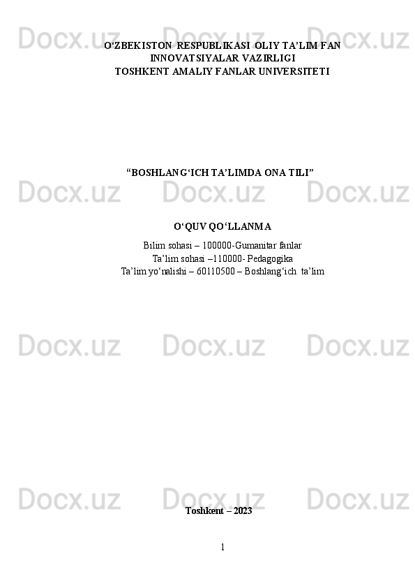 O‘ZBEKISTON    RESPUBLIKASI    OLIY  TA’LIM FAN
INNOVATSIYALAR  VAZIRLIGI
TOSHKENT AMALIY FANLAR UNIVERSITETI
                         “ BOSHLANG ‘ ICH TA’LIMDA ONA TILI”  
O ‘ QUV QO ‘ LLANMA
Bilim sohasi – 100000-Gumanitar fanlar
Ta’lim sohasi –110000- Pedagogika
Ta’lim yo‘nalishi –  60 11 0500  –  Boshlang ‘ ich   ta’lim
                                                       Toshkent  – 202 3
1 