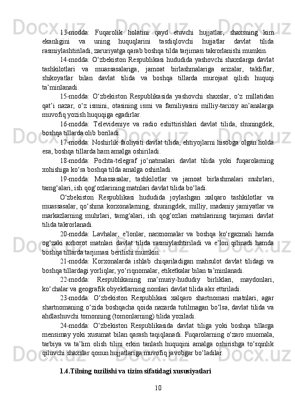 13-modda:   Fuqarolik   holatini   qayd   etuvchi   hujjatlar,   shaxsning   kim
ekanligini   va   uning   huquqlarini   tasdiqlovchi   hujjatlar   davlat   tilida
rasmiylashtiriladi, zaruriyatga qarab boshqa tilda tarjimasi takrorlanishi mumkin.
14-modda: O‘zbekiston Respublikasi  hududida yashovchi  shaxslarga davlat
tashkilotlari   va   muassasalariga,   jamoat   birlashmalariga   arizalar,   takliflar,
shikoyatlar   bilan   davlat   tilida   va   boshqa   tillarda   murojaat   qilish   huquqi
ta’minlanadi.
15-modda:   O‘zbekiston   Respublikasida   yashovchi   shaxslar,   o‘z   millatidan
qat’i   nazar,   o‘z   ismini,   otasining   ismi   va   familiyasini   milliy-tarixiy   an’analarga
muvofiq yozish huquqiga egadirlar.
16-modda:   Televideniye   va   radio   eshittirishlari   davlat   tilida,   shuningdek,
boshqa tillarda olib boriladi. 
17-modda: Noshirlik faoliyati davlat tilida, ehtiyojlarni hisobga olgan holda
esa, boshqa tillarda ham amalga oshiriladi.
18-modda:   Pochta-telegraf   jo‘natmalari   davlat   tilida   yoki   fuqarolarning
xohishiga ko‘ra boshqa tilda amalga oshiriladi.
19-modda:   Muassasalar,   tashkilotlar   va   jamoat   birlashmalari   muhrlari,
tamg‘alari, ish qog‘ozlarining matnlari davlat tilida bo‘ladi.
O‘zbekiston   Respublikasi   hududida   joylashgan   xalqaro   tashkilotlar   va
muassasalar,   qo‘shma   korxonalarning,   shuningdek,   milliy,   madaniy   jamiyatlar   va
markazlarning   muhrlari,   tamg‘alari,   ish   qog‘ozlari   matnlarining   tarjimasi   davlat
tilida takrorlanadi.
20-modda:   Lavhalar,   e’lonlar,   narxnomalar   va   boshqa   ko‘rgazmali   hamda
og‘zaki   axborot   matnlari   davlat   tilida   rasmiylashtiriladi   va   e’lon   qilinadi   hamda
boshqa tillarda tarjimasi berilishi mumkin.
21-modda:   Korxonalarda   ishlab   chiqariladigan   mahsulot   davlat   tilidagi   va
boshqa tillardagi yorliqlar, yo‘riqnomalar, etiketkalar bilan ta’minlanadi.
22-modda:   Respublikaning   ma’muriy-hududiy   birliklari,   maydonlari,
ko‘chalar va geografik obyektlarning nomlari davlat tilida aks ettiriladi.
23-modda:   O‘zbekiston   Respublikasi   xalqaro   shartnomasi   matnlari,   agar
shartnomaning o‘zida boshqacha qoida nazarda tutilmagan bo‘lsa, davlat tilida va
ahdlashuvchi tomonning (tomonlarning) tilida yoziladi.
24-modda:   O‘zbekiston   Respublikasida   davlat   tiliga   yoki   boshqa   tillarga
mensimay yoki xusumat bilan qarash taqiqlanadi. Fuqarolarning o‘zaro muomala,
tarbiya   va   ta’lim   olish   tilini   erkin   tanlash   huquqini   amalga   oshirishga   to‘sqinlik
qiluvchi shaxslar qonun hujjatlariga muvofiq javobgar bo‘ladilar.
 
1.4.Tilning tuzilishi va tizim sifatidagi xususiyatlari
10 