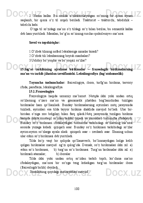 2.   Yarim   kalka.   Bu   usulda   o‘zlashtirilayotgan   so‘zning   bir   qismi   aynan
saqlanib,   bir   qismi   o‘z   til   orqali   beriladi.   Traktorist   –   traktorchi,   tabelshik   –
tabelchi kabi.
  O‘zga til so‘zidagi  ma’no o‘z tildagi  so‘z bilan berilsa,  bu semantik kalka
deb ham yuritiladi. Masalan, bo‘g‘in so‘zining ruscha «pokoleniye» ma’nosi.
Savol va topshiriqlar:
1.O‘zbek tilining nofaol leksikasiga nimalar kiradi?
2.O‘zbek tili leksikasining boyish manbalari?
3.Uslubiy bo‘yoqdor va bo‘yoqsiz so‘zlar?
15.lug‘at   tarkibining   ajralmas   birikmalar   –   frazeologik   birikmalarning
ma’no va tarkib jihatdan tavsiflanishi. Leksikografiya (lug‘atshunoslik)
  
Tayancha   tushunchalar:   frazeologiya,   ibora,   turfg’un   birikma,   tasviriy
ifoda, parafraza, leksikografiya.
15.1.Frazeologiya
Frazeologiya   haqida   umumiy   ma’lumot.   Nutqda   ikki   yoki   undan   ortiq
so‘zlarning   o‘zaro   ma’no   va   grammatik   jihatdan   bog‘lanishidan   tuzilgan
birikmalar   ham   qo‘llaniladi.   Bunday   birikmalarning   ayrimlari   nutq   jarayonida
tuziladi,   ayrimlari   esa   tilda   tayyor   birikma   shaklida   mavjud   bo‘ladi.   Ular   bir-
biridan   o‘ziga   xos   belgilari   bilan   farq   qiladi.Nutq   jarayonida   tuzilgan   birikma
kamida ikkita mustaqil  so‘zdan  tashkil  topadi  va murakkab tushuncha  ifodalaydi.
Bunday   so‘z   birikmasi   ifodalaydigan   tushuncha   tarkibidagi   so‘zlarning   ma’nosi
asosida   yuzaga   keladi:   qiziqarli   asar.   Bunday   so‘z   birikmasi   tarkibidagi   so‘zlar
ayrim-ayrim   so‘zlarga   ajrala   oladi:   qiziqarli   asar   –   zerikarli   asar.   Shuning   uchun
ular erkin so‘z birikmasi deb yuritiladi.
Tilda   ko‘p   vaqt   bir   qolipda   qo‘llanaverib,   bo‘linmaydigan   holga   kelib
qolgan   birikmalar   mavjud:   og‘zi   qulog‘ida.   Demak,   so‘z   birikmalari   ikki   xil:   a)
erkin   so‘z   birikmasi;         b)   turg‘un  so‘z   birikmasi.   Turg‘un   birikmalar   ikki   xil:   a)
birikmali atamalar;            b) iboralar.
Tilda   ikki   yoki   undan   ortiq   so‘zdan   tarkib   topib,   ko‘chma   ma’no
ifodalaydigan,   ma’nosi   bir   so‘zga   teng   keladigan   turg‘un   birikmalar   ibora
(frazeologik birlik) deyiladi.
 Iboralarning quyidagi xususiyatlari mavjud: 
100 