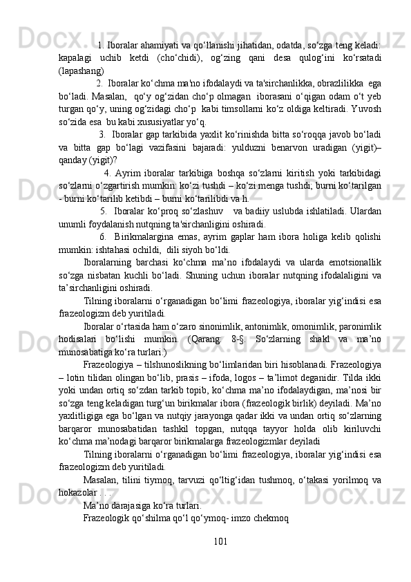       1. Iboralar ahamiyati va qo‘llanishi jihatidan, odatda, so‘zga teng keladi:
kapalagi   uchib   ketdi   (cho‘chidi),   og‘zing   qani   desa   qulog‘ini   ko‘rsatadi
(lapashang)
     2.  Iboralar ko‘chma ma'no ifodalaydi va ta'sirchanlikka, obrazlilikka  ega
bo‘ladi. Masalan,    qo‘y og‘zidan cho‘p olmagan   iborasani  o‘qigan odam  o‘t yeb
turgan qo‘y, uning og‘zidagi cho‘p   kabi timsollarni ko‘z oldiga keltiradi. Yuvosh
so‘zida esa  bu kabi xususiyatlar yo‘q.
         3.   Iboralar gap tarkibida yaxlit ko‘rinishda bitta so‘roqqa javob bo‘ladi
va   bitta   gap   bo‘lagi   vazifasini   bajaradi:   yulduzni   benarvon   uradigan   (yigit)–
qanday (yigit)?
          4.   Ayrim   iboralar   tarkibiga   boshqa   so‘zlarni   kiritish   yoki   tarkibidagi
so‘zlarni o‘zgartirish mumkin: ko‘zi tushdi – ko‘zi menga tushdi; burni ko‘tarilgan
- burni ko‘tarilib ketibdi – burni ko‘tarilibdi va h. 
         5.   Iboralar  ko‘proq so‘zlashuv      va badiiy uslubda ishlatiladi. Ulardan
unumli foydalanish nutqning ta'sirchanligini oshiradi. 
        6.     Birikmalargina   emas,   ayrim   gaplar   ham   ibora   holiga   kelib   qolishi
mumkin: ishtahasi ochildi,  dili siyoh bo‘ldi.
Iboralarning   barchasi   ko‘chma   ma’no   ifodalaydi   va   ularda   emotsionallik
so‘zga   nisbatan   kuchli   bo‘ladi.   Shuning   uchun   iboralar   nutqning   ifodalaligini   va
ta’sirchanligini oshiradi.
Tilning iboralarni o‘rganadigan bo‘limi frazeologiya, iboralar yig‘indisi  esa
frazeologizm deb yuritiladi.
Iboralar o‘rtasida ham o‘zaro sinonimlik, antonimlik, omonimlik, paronimlik
hodisalari   bo‘lishi   mumkin.   (Qarang:   8-§.   So‘zlarning   shakl   va   ma’no
munosabatiga ko‘ra turlari.)
Frazeologiya – tilshunoslikning bo‘limlaridan biri hisoblanadi. Frazeologiya
– lotin tilidan olingan bo‘lib, prasis – ifoda, logos – ta’limot deganidir. Tilda ikki
yoki undan ortiq so‘zdan tarkib topib, ko‘chma ma’no ifodalaydigan, ma’nosi bir
so‘zga teng keladigan turg‘un birikmalar ibora (frazeologik birlik) deyiladi. Ma’no
yaxlitligiga ega bo‘lgan va nutqiy jarayonga qadar ikki va undan ortiq so‘zlarning
barqaror   munosabatidan   tashkil   topgan,   nutqqa   tayyor   holda   olib   kiriluvchi
ko‘chma ma’nodagi barqaror birikmalarga frazeologizmlar deyiladi 
Tilning iboralarni o‘rganadigan bo‘limi frazeologiya, iboralar yig‘indisi  esa
frazeologizm deb yuritiladi. 
Masalan,   tilini   tiymoq,   tarvuzi   qo‘ltig‘idan   tushmoq,   o‘takasi   yorilmoq   va
hokazolar . . .  
Ma’no darajasiga ko‘ra turlari. 
Frazeologik qo‘shilma qo‘l qo‘ymoq- imzo chekmoq 
101 