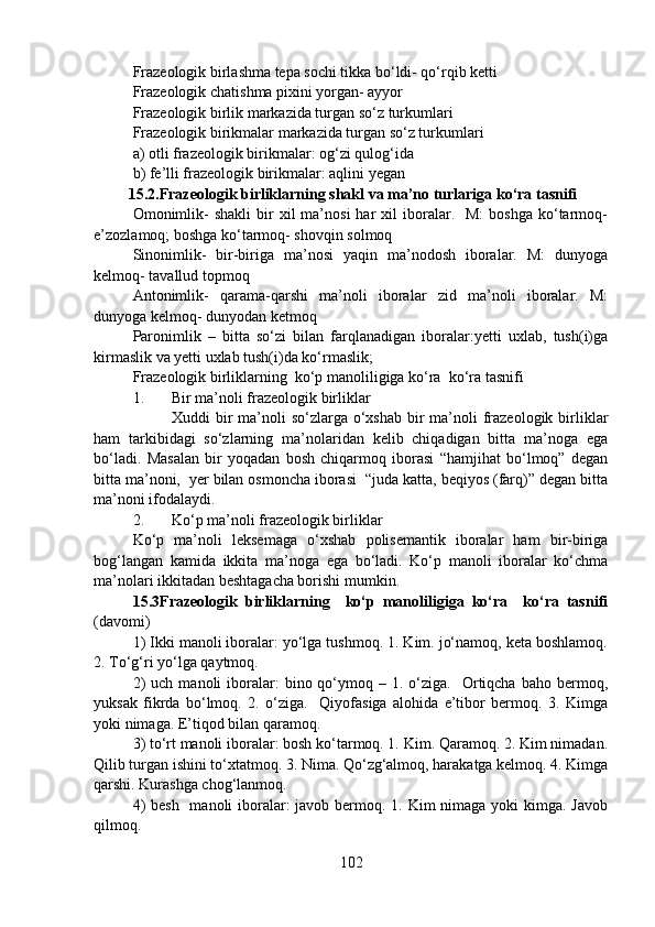 Frazeologik birlashma tepa sochi tikka bo‘ldi- qo‘rqib ketti 
Frazeologik chatishma pixini yorgan- ayyor 
Frazeologik birlik markazida turgan so‘z turkumlari
Frazeologik birikmalar markazida turgan so‘z turkumlari 
a) otli frazeologik birikmalar: og‘zi qulog‘ida 
b) fe’lli frazeologik birikmalar: aqlini yegan 
         15.2.Frazeologik birliklarning shakl va ma’no turlariga ko‘ra tasnifi
Omonimlik-  shakli   bir  xil   ma’nosi   har   xil   iboralar.    M:  boshga   ko‘tarmoq-
e’zozlamoq; boshga ko‘tarmoq- shovqin solmoq 
Sinonimlik-   bir-biriga   ma’nosi   yaqin   ma’nodosh   iboralar.   M:   dunyoga
kelmoq- tavallud topmoq 
Antonimlik-   qarama-qarshi   ma’noli   iboralar   zid   ma’noli   iboralar.   M:
dunyoga kelmoq- dunyodan ketmoq 
Paronimlik   –   bitta   so‘zi   bilan   farqlanadigan   iboralar:yetti   uxlab,   tush(i)ga
kirmaslik va yetti uxlab tush(i)da ko‘rmaslik; 
Frazeologik birliklarning  ko‘p manoliligiga ko‘ra  ko‘ra tasnifi
1. Bir ma’noli frazeologik birliklar 
Xuddi  bir  ma’noli  so‘zlarga o‘xshab  bir  ma’noli  frazeologik  birliklar
ham   tarkibidagi   so‘zlarning   ma’nolaridan   kelib   chiqadigan   bitta   ma’noga   ega
bo‘ladi.   Masalan   bir   yoqadan   bosh   chiqarmoq   iborasi   “hamjihat   bo‘lmoq”   degan
bitta ma’noni,  yer bilan osmoncha iborasi  “juda katta, beqiyos (farq)” degan bitta
ma’noni ifodalaydi. 
2. Ko‘p ma’noli frazeologik birliklar  
Ko‘p   ma’noli   leksemaga   o‘xshab   polisemantik   iboralar   ham   bir-biriga
bog‘langan   kamida   ikkita   ma’noga   ega   bo‘ladi.   Ko‘p   manoli   iboralar   ko‘chma
ma’nolari ikkitadan beshtagacha borishi mumkin. 
15.3Frazeologik   birliklarning     ko‘p   manoliligiga   ko‘ra     ko‘ra   tasnifi
(davomi)
1) Ikki manoli iboralar: yo‘lga tushmoq. 1. Kim. jo‘namoq, keta boshlamoq.
2. To‘g‘ri yo‘lga qaytmoq. 
2)  uch   manoli  iboralar:   bino  qo‘ymoq  –  1.  o‘ziga.    Ortiqcha   baho  bermoq,
yuksak   fikrda   bo‘lmoq.   2.   o‘ziga.     Qiyofasiga   alohida   e’tibor   bermoq.   3.   Kimga
yoki nimaga. E’tiqod bilan qaramoq. 
3) to‘rt manoli iboralar: bosh ko‘tarmoq. 1. Kim. Qaramoq. 2. Kim nimadan.
Qilib turgan ishini to‘xtatmoq. 3. Nima. Qo‘zg‘almoq, harakatga kelmoq. 4. Kimga
qarshi. Kurashga chog‘lanmoq. 
4)  besh   manoli  iboralar:  javob bermoq. 1. Kim nimaga yoki kimga. Javob
qilmoq. 
102 