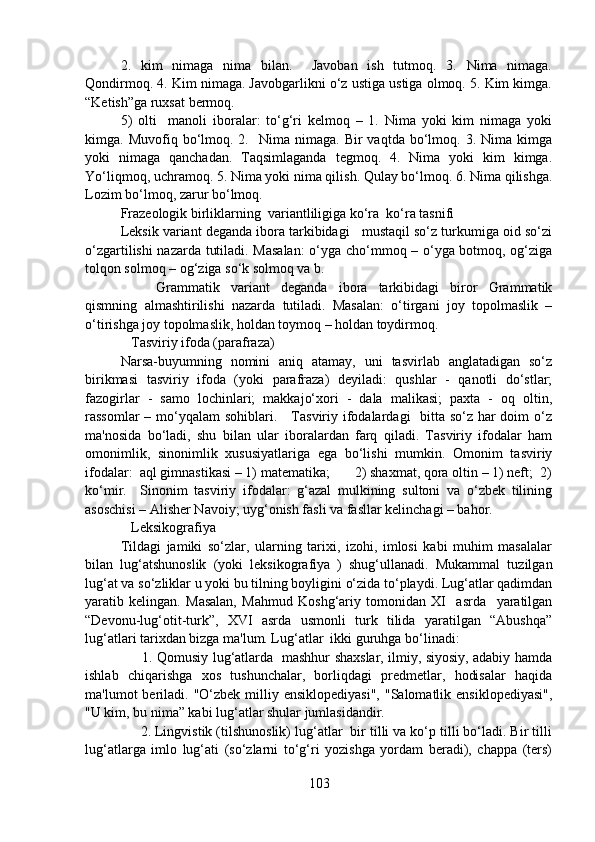 2.   kim   nimaga   nima   bilan.     Javoban   ish   tutmoq.   3.   Nima   nimaga.
Qondirmoq. 4. Kim nimaga. Javobgarlikni o‘z ustiga ustiga olmoq. 5. Kim kimga.
“Ketish”ga ruxsat bermoq. 
5)   olti     manoli   iboralar:   to‘g‘ri   kelmoq   –   1.   Nima   yoki   kim   nimaga   yoki
kimga.  Muvofiq  bo‘lmoq.  2.    Nima  nimaga.  Bir  vaqtda   bo‘lmoq.  3.  Nima  kimga
yoki   nimaga   qanchadan.   Taqsimlaganda   tegmoq.   4.   Nima   yoki   kim   kimga.
Yo‘liqmoq, uchramoq. 5. Nima yoki nima qilish. Qulay bo‘lmoq. 6. Nima qilishga.
Lozim bo‘lmoq, zarur bo‘lmoq. 
Frazeologik birliklarning  variantliligiga ko‘ra  ko‘ra tasnifi
Leksik variant deganda ibora tarkibidagi   mustaqil so‘z turkumiga oid so‘zi
o‘zgartilishi nazarda tutiladi. Masalan:  o‘yga cho‘mmoq – o‘yga botmoq, og‘ziga
tolqon solmoq – og‘ziga so‘k solmoq va b. 
Grammatik   variant   deganda   ibora   tarkibidagi   biror   Grammatik
qismning   almashtirilishi   nazarda   tutiladi.   Masalan:   o‘tirgani   joy   topolmaslik   –
o‘tirishga joy topolmaslik, holdan toymoq – holdan toydirmoq. 
   Tasviriy ifoda (parafraza)
Narsa-buyumning   nomini   aniq   atamay,   uni   tasvirlab   anglatadigan   so‘z
birikmasi   tasviriy   ifoda   (yoki   parafraza)   deyiladi:   qushlar   -   qanotli   do‘stlar;
fazogirlar   -   samo   lochinlari;   makkajo‘xori   -   dala   malikasi;   paxta   -   oq   oltin,
rassomlar  – mo‘yqalam sohiblari.     Tasviriy ifodalardagi   bitta so‘z har doim o‘z
ma'nosida   bo‘ladi,   shu   bilan   ular   iboralardan   farq   qiladi.   Tasviriy   ifodalar   ham
omonimlik,   sinonimlik   xususiyatlariga   ega   bo‘lishi   mumkin.   Omonim   tasviriy
ifodalar:  aql gimnastikasi – 1) matematika;       2) shaxmat, qora oltin – 1) neft;  2)
ko‘mir.     Sinonim   tasviriy   ifodalar:   g‘azal   mulkining   sultoni   va   o‘zbek   tilining
asoschisi – Alisher Navoiy; uyg‘onish fasli va fasllar kelinchagi – bahor.
   Leksikografiya
Tildagi   jamiki   so‘zlar,   ularning   tarixi,   izohi,   imlosi   kabi   muhim   masalalar
bilan   lug‘atshunoslik   (yoki   leksikografiya   )   shug‘ullanadi.   Mukammal   tuzilgan
lug‘at va so‘zliklar u yoki bu tilning boyligini o‘zida to‘playdi. Lug‘atlar qadimdan
yaratib   kelingan.   Masalan,   Mahmud   Koshg‘ariy   tomonidan   XI     asrda     yaratilgan
“Devonu-lug‘otit-turk”,   XVI   asrda   usmonli   turk   tilida   yaratilgan   “Abushqa”
lug‘atlari tarixdan bizga ma'lum. Lug‘atlar  ikki guruhga bo‘linadi:
         1. Qomusiy lug‘atlarda   mashhur shaxslar, ilmiy, siyosiy, adabiy hamda
ishlab   chiqarishga   xos   tushunchalar,   borliqdagi   predmetlar,   hodisalar   haqida
ma'lumot  beriladi.  "O‘zbek  milliy ensiklopediyasi",  "Salomatlik  ensiklopediyasi",
"U kim, bu nima” kabi lug‘atlar shular jumlasidandir.
     2. Lingvistik (tilshunoslik) lug‘atlar  bir tilli va ko‘p tilli bo‘ladi. Bir tilli
lug‘atlarga   imlo   lug‘ati   (so‘zlarni   to‘g‘ri   yozishga   yordam   beradi),   chappa   (ters)
103 