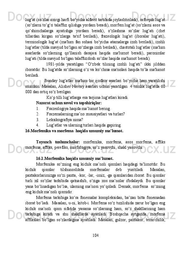 lug‘at (so‘zlar oxirgi harfi bo‘yicha alfavit tartibida joylashtiriladi), orfoepik lug‘at
(so‘zlarni to‘g‘ri talaffuz qilishga yordam beradi), morfem lug‘at (so‘zlarni asos va
qo‘shimchalarga   ajratishga   yordam   beradi),   o‘zlashma   so‘zlar   lug‘ati   (chet
tillardan   kirgan   so‘zlarga   ta'rif   beriladi),   frazeologik   lug‘at   (iboralar   lug‘ati),
terminologik   lug‘at   (ma'lum   fan   sohasi   bo‘yicha   atamalarga   izoh   beriladi),   izohli
lug‘atlar (tilda mavjud bo‘lgan so‘zlarga izoh beriladi), chastotali lug‘atlar (ma'lum
asarlarda   so‘zlarning   qo‘llanish   darajasi   haqida   ma'lumot   beradi),   paronimlar
lug‘ati (tilda mavjud bo‘lgan talaffuzdosh so‘zlar haqida ma'lumot beradi).
        1981-yilda   yaratilgan   “O‘zbek   tilining   izohli   lug‘ati”   ikki   jilddan
iboratdir. Bu lug‘atda so‘zlarning o‘z va ko‘chma ma'nolari haqida to‘la ma'lumot
beriladi.
          Bunday   lug‘atlar   ma'lum   bir   ijodkor   asarlari   bo‘yicha   ham   yaratilishi
mumkin. Masalan, Alisher Navoiy asarlari uchun yaratilgan   4 tomlik lug‘atda 60
000 dan ortiq so‘z berilgan.
           Ko‘p tilli lug‘atlarga esa tarjima lug‘atlari kiradi. 
Nazorat uchun savol va topshiriqlar:
1. Frazeologiya haqida ma’lumot bering.
2. Frazemalarning ma’no xususiyatlari va turlari?
3. Leksikografiya nima?
4. Lug‘atlar va ularning turlari haqida gapiring.
16.Morfemika va morfema  haqida umumiy ma’lumot. 
  
Tayanch   tushunchalar:   morfemika,   morfema,   asos   morfema,   affiks
morfema, affiks, perefiks, morfologiya, so’z yasovchi, shakl yasovchi. 
16.1.Morfemika haqida umumiy ma’lumot.                                           
Morfemika   so‘zning   eng   kichik   ma’noli   qismlari   haqidagi   ta’limotdir.   Bu
kichik   qismlar   tilshunoslikda   morfemalar   deb   yuritiladi.   Masalan,
paxtakorlarimizga so‘zi paxta, -kor, -lar, -imiz, -ga qismlaridan iborat. Bu qismlar
turli   xil   so‘zlar   tarkibida   qatnashib,   o‘ziga   xos   ma’nolar   ifodalaydi.   Bu   qismlar
yana bo‘linadigan bo‘lsa, ularning ma’nosi yo‘qoladi. Demak, morfema   so‘zning
eng kichik ma’noli qismidir.
Morfema   tarkibiga   ko‘ra   fonemalar   kompleksidan,   ba’zan   bitta   fonemadan
iborat bo‘ladi.   Masalan, u-ni, kitob-i. Morfema so‘z tuzilishida zarur bo‘lgan eng
kichik   ma’noli   qism   sifatida   yasama   so‘zlarning   ham,   so‘z   shakllarining   ham
tarkibiga   kiradi   va   shu   shakllarda   ajratiladi.   Boshqacha   aytganda,   morfema
affikslari   bo‘lgan   so‘zlardagina   ajratiladi.   Masalan,   gulzor,   paxtakor,   temirchilik,
104 