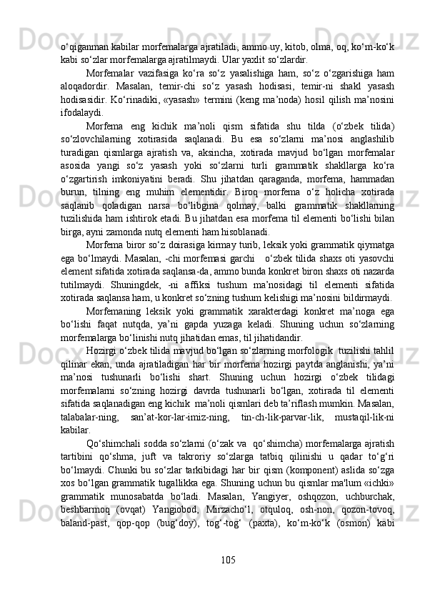 o‘qiganman kabilar morfemalarga ajratiladi, ammo uy, kitob, olma, oq, ko‘m-ko‘k
kabi so‘zlar morfemalarga ajratilmaydi. Ular yaxlit so‘zlardir.
Morfemalar   vazifasiga   ko‘ra   so‘z   yasalishiga   ham,   so‘z   o‘zgarishiga   ham
aloqadordir.   Masalan,   temir-chi   so‘z   yasash   hodisasi,   temir-ni   shakl   yasash
hodisasidir.   Ko‘rinadiki,   «yasash»   termini   (keng   ma’noda)   hosil   qilish   ma’nosini
ifodalaydi.
Morfema   eng   kichik   ma’noli   qism   sifatida   shu   tilda   (o‘zbek   tilida)
so‘zlovchilarning   xotirasida   saqlanadi.   Bu   esa   so‘zlarni   ma’nosi   anglashilib
turadigan   qismlarga   ajratish   va,   aksincha,   xotirada   mavjud   bo‘lgan   morfemalar
asosida   yangi   so‘z   yasash   yoki   so‘zlarni   turli   grammatik   shakllarga   ko‘ra
o‘zgartirish   imkoniyatini   beradi.   Shu   jihatdan   qaraganda,   morfema,   hammadan
burun,   tilning   eng   muhim   elementidir.   Biroq   morfema   o‘z   holicha   xotirada
saqlanib   qoladigan   narsa   bo‘libgina   qolmay,   balki   grammatik   shakllarning
tuzilishida ham ishtirok etadi. Bu jihatdan esa morfema til elementi bo‘lishi bilan
birga, ayni zamonda nutq elementi ham hisoblanadi.
Morfema biror so‘z doirasiga kirmay turib, leksik yoki grammatik qiymatga
ega bo‘lmaydi. Masalan, -chi morfemasi garchi     o‘zbek tilida shaxs oti yasovchi
element sifatida xotirada saqlansa-da, ammo bunda konkret biron shaxs oti nazarda
tutilmaydi.   Shuningdek,   -ni   affiksi   tushum   ma’nosidagi   til   elementi   sifatida
xotirada saqlansa ham, u konkret so‘zning tushum kelishigi ma’nosini bildirmaydi.
Morfemaning   leksik   yoki   grammatik   xarakterdagi   konkret   ma’noga   ega
bo‘lishi   faqat   nutqda,   ya’ni   gapda   yuzaga   keladi.   Shuning   uchun   so‘zlarning
morfemalarga bo‘linishi nutq jihatidan emas, til jihatidandir.
Hozirgi o‘zbek tilida mavjud bo‘lgan so‘zlarning morfologik  tuzilishi tahlil
qilinar   ekan,   unda   ajratiladigan   har   bir   morfema   hozirgi   paytda   anglanishi,   ya’ni
ma’nosi   tushunarli   bo‘lishi   shart.   Shuning   uchun   hozirgi   o‘zbek   tilidagi
morfemalarni   so‘zning   hozirgi   davrda   tushunarli   bo‘lgan,   xotirada   til   elementi
sifatida saqlanadigan eng kichik  ma’noli qismlari deb ta’riflash mumkin. Masalan,
talabalar-ning,   san’at-kor-lar-imiz-ning,   tin-ch-lik-parvar-lik,   mustaqil-lik-ni
kabilar.
Qo‘shimchali sodda so‘zlarni (o‘zak va   qo‘shimcha) morfemalarga ajratish
tartibini   qo‘shma,   juft   va   takroriy   so‘zlarga   tatbiq   qilinishi   u   qadar   to‘g‘ri
bo‘lmaydi.   Chunki   bu  so‘zlar   tarkibidagi   har   bir   qism   (komponent)   aslida   so‘zga
xos bo‘lgan grammatik tugallikka ega. Shuning uchun bu qismlar ma'lum «ichki»
grammatik   munosabatda   bo‘ladi.   Masalan,   Yangiyer,   oshqozon,   uchburchak,
beshbarmoq   (ovqat)   Yangiobod,   Mirzacho‘l,   otquloq,   osh-non,   qozon-tovoq,
baland-past,   qop-qop   (bug‘doy),   tog‘-tog‘   (paxta),   ko‘m-ko‘k   (osmon)   kabi
105 