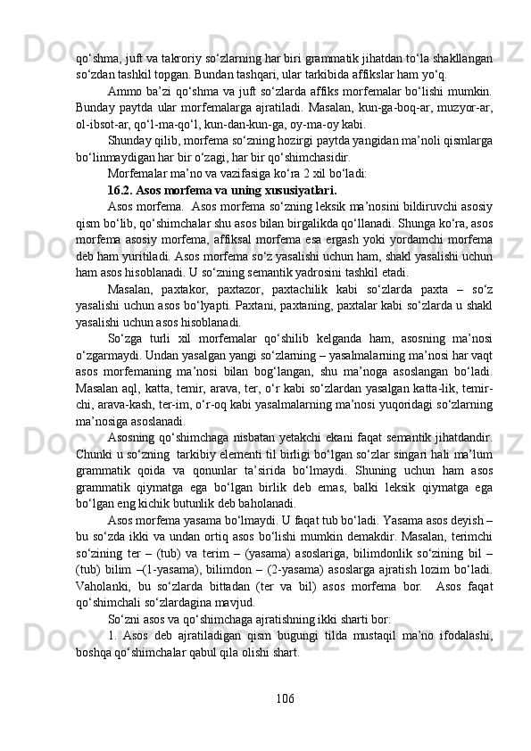 qo‘shma, juft va takroriy so‘zlarning har biri grammatik jihatdan to‘la shakllangan
so‘zdan tashkil topgan. Bundan tashqari, ular tarkibida affikslar ham yo‘q.
Ammo ba’zi qo‘shma va juft so‘zlarda affiks morfemalar bo‘lishi mumkin.
Bunday   paytda   ular   morfemalarga   ajratiladi.   Masalan,   kun-ga-boq-ar,   muzyor-ar,
ol-ibsot-ar, qo‘l-ma-qo‘l, kun-dan-kun-ga, oy-ma-oy kabi. 
Shunday qilib, morfema so‘zning hozirgi paytda yangidan ma’noli qismlarga
bo‘linmaydigan har bir o‘zagi, har bir qo‘shimchasidir.
Morfemalar ma’no va vazifasiga ko‘ra 2 xil bo‘ladi:
16.2. Asos morfema va uning xususiyatlari.
Asos morfema.  Asos morfema so‘zning leksik ma’nosini bildiruvchi asosiy
qism bo‘lib, qo‘shimchalar shu asos bilan birgalikda qo‘llanadi. Shunga ko‘ra, asos
morfema   asosiy   morfema,   affiksal   morfema   esa   ergash   yoki   yordamchi   morfema
deb ham yuritiladi. Asos morfema so‘z yasalishi uchun ham, shakl yasalishi uchun
ham asos hisoblanadi. U so‘zning semantik yadrosini tashkil etadi.
Masalan,   paxtakor,   paxtazor,   paxtachilik   kabi   so‘zlarda   paxta   –   so‘z
yasalishi uchun asos bo‘lyapti. Paxtani, paxtaning, paxtalar kabi so‘zlarda u shakl
yasalishi uchun asos hisoblanadi.
So‘zga   turli   xil   morfemalar   qo‘shilib   kelganda   ham,   asosning   ma’nosi
o‘zgarmaydi. Undan yasalgan yangi so‘zlarning – yasalmalarning ma’nosi har vaqt
asos   morfemaning   ma’nosi   bilan   bog‘langan,   shu   ma’noga   asoslangan   bo‘ladi.
Masalan aql, katta, temir, arava, ter, o‘r kabi so‘zlardan yasalgan katta-lik, temir-
chi, arava-kash, ter-im, o‘r-oq kabi yasalmalarning ma’nosi yuqoridagi so‘zlarning
ma’nosiga asoslanadi.
Asosning qo‘shimchaga  nisbatan yetakchi  ekani  faqat  semantik jihatdandir.
Chunki u so‘zning  tarkibiy elementi til birligi bo‘lgan so‘zlar singari hali ma’lum
grammatik   qoida   va   qonunlar   ta’sirida   bo‘lmaydi.   Shuning   uchun   ham   asos
grammatik   qiymatga   ega   bo‘lgan   birlik   deb   emas,   balki   leksik   qiymatga   ega
bo‘lgan eng kichik butunlik deb baholanadi.
Asos morfema yasama bo‘lmaydi. U faqat tub bo‘ladi. Yasama asos deyish –
bu so‘zda ikki  va undan ortiq asos  bo‘lishi  mumkin demakdir. Masalan,  terimchi
so‘zining   ter   –   (tub)   va   terim   –   (yasama)   asoslariga,   bilimdonlik   so‘zining   bil   –
(tub)   bilim   –(1-yasama),   bilimdon   –   (2-yasama)   asoslarga   ajratish   lozim   bo‘ladi.
Vaholanki,   bu   so‘zlarda   bittadan   (ter   va   bil)   asos   morfema   bor.     Asos   faqat
qo‘shimchali so‘zlardagina mavjud.
So‘zni asos va qo‘shimchaga ajratishning ikki sharti bor:
1.   Asos   deb   ajratiladigan   qism   bugungi   tilda   mustaqil   ma’no   ifodalashi,
boshqa qo‘shimchalar qabul qila olishi shart.
106 