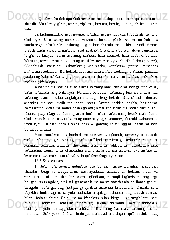2. Qo‘shimcha deb ajratiladigan qism esa boshqa asoska ham qo‘shila olishi
shartdir. Masalan yig‘-im, ter-im, yig‘-ma, bos-ma, bos-iq, to‘s-iq, o‘r-im, bos-im
kabi.
Ta’kidlanganidek, asos avvalo, so‘zdagi  asosiy tub, eng tub leksik ma’noni
ifodalaydi.   U   so‘zning   semantik   yadrosini   tashkil   qiladi.   Bu   ma’no   hali   o‘z
xarakteriga ko‘ra konkretlashmaganligi  uchun abstrakt ma’no hisoblanadi. Ammo
o‘zbek   tilida   asosning   ma’nosi   faqat   abstrakt   (mavhum)   bo‘ladi,   deyish   unchalik
to‘g‘ri   bo‘lmaydi.   Ya’ni   asosning   ma’nosi   ham   konkret,   ham   abstrakt   bo‘ladi.
Masalan, terim, terma so‘zlarining asosi birinchisida «yig‘ishtirib olish» (paxtani),
ikkinchisida   narsalarni   (shaxslarni)   «to‘plash»,   «tanlash»   (terma   komanda)
ma’nosini ifodalaydi. Bu holatda asos mavhum ma’no ifodalagan. Ammo paxtani,
paxtaning kabi so‘zlaridagi paxta - asosi ma’lum bir narsa tushunchasini  (konkret
ma’noni) ifodalagan.  
Asosning ma’nosi ba’zi so‘zlarda so‘zning aniq leksik ma’nosiga teng kelsa,
ba’zi   so‘zlarda   teng   kelmaydi.   Masalan,   kitobdan   so‘zining   leksik   ma’nosi   shu
so‘zning   asosi   -   kitob   anglatgan   ma’noga   teng   keladi.   Shu   o‘rinda,   demak,
asosning   ma’nosi   leksik   ma’nodan   iborat.   Ammo   boshliq,   boshla,   boshqarma
so‘zlarining leksik ma’nolari bosh (golova) asosi  anglatgan ma’nodan farq qiladi.
Chunki   yuqoridagi   so‘zlarning   asosi   bosh   -   o‘sha   so‘zlarning   leksik   ma’nolarini
ifodalamaydi, balki shu so‘zlarning asosida  yotgan umumiy, abstrakt  tushunchani
ifodalaydi.   Bu   tushuncha   alohida   bosh   –   (golova)   so‘zininggina   leksik   ma’nosi
bo‘lishi mumkin.
Asos   morfema   o‘z   konkret   ma’nosidan   uzoqlashib,   umumiy   xarakterda
ma’no   ifodalaydigan   vositaga,   ya’ni   affiksal   morfemaga   aylanishi   mumkin.
Masalan,   oshxona,   ishxona,   choyxona,   talabnoma,   taklifnoma,   ruxsatnoma   kabi
so‘zlardagi   xona,   noma   elementlari   shu   o‘rinda   bir   ish   faoliyat   joyi   ma’nosini,
biror narsa turi ma’nosini ifodalovchi qo‘shimchaga aylangan.
16.3.So‘z va asos. 
1.   So‘z     o‘z   tovush   qobig‘iga   ega   bo‘lgan,   narsa-hodisalar,   jarayonlar,
shaxslar,   belgi   va   miqdorlarni,   xususiyatlarni,   harakat   va   holatni,   aloqa   va
munosabatlarni   nomlash   uchun   xizmat   qiladigan,   mustaqil   lug‘aviy   ma’noga   ega
bo‘lgan,   shuningdek,   turli   xil   grammatik   ma’no   va   vazifalarda   qo‘llanadigan   til
birligidir.   So‘z   gapning   (nutqning)   qurilish   materiali   hisoblanadi.   Demak,   so‘z
obyektiv   borliqdagi   narsa   yoki   hodisalar   haqidagi   tushunchaning   tovush   vositasi
bilan   ifodalanishidir.   So‘z,   ma’no   ifodalash   bilan   birga,     his-tuyg‘ularni   ham
bildirishi   mumkin   (masalan,   undovlar).   Kelib   chiqadiki,   so‘z   tushunchani
ifodalaydi   yoki   his-tuyg‘ularni   bildiradi.   Bularning   hammasi   so‘zning   ma’no
tomonidir.   So‘z   yakka   holda     bildirgan   ma’nosidan   tashqari,   qo‘llanishda,   nutq
107 