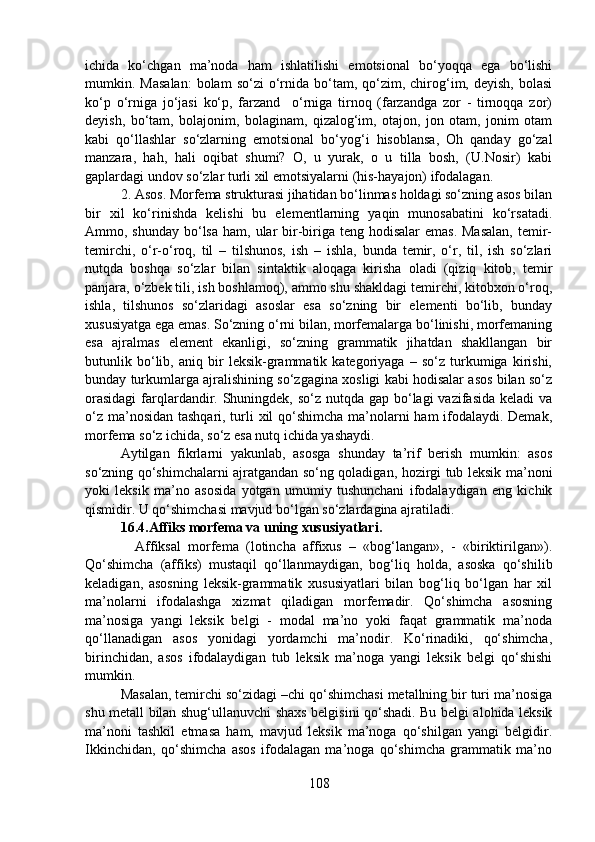 ichida   ko‘chgan   ma’noda   ham   ishlatilishi   emotsional   bo‘yoqqa   ega   bo‘lishi
mumkin.  Masalan:   bolam   so‘zi  o‘rnida  bo‘tam,  qo‘zim,  chirog‘im,  deyish,  bolasi
ko‘p   o‘rniga   jo‘jasi   ko‘p,   farzand     o‘rniga   tirnoq   (farzandga   zor   -   tirnoqqa   zor)
deyish,   bo‘tam,   bolajonim,   bolaginam,   qizalog‘im,   otajon,   jon   otam,   jonim   otam
kabi   qo‘llashlar   so‘zlarning   emotsional   bo‘yog‘i   hisoblansa,   Oh   qanday   go‘zal
manzara,   hah,   hali   oqibat   shumi?   O,   u   yurak,   o   u   tilla   bosh,   (U.Nosir)   kabi
gaplardagi undov so‘zlar turli xil emotsiyalarni (his-hayajon) ifodalagan.
2. Asos. Morfema strukturasi jihatidan bo‘linmas holdagi so‘zning asos bilan
bir   xil   ko‘rinishda   kelishi   bu   elementlarning   yaqin   munosabatini   ko‘rsatadi.
Ammo, shunday bo‘lsa  ham, ular  bir-biriga teng hodisalar  emas.  Masalan,  temir-
temirchi,   o‘r-o‘roq,   til   –   tilshunos,   ish   –   ishla,   bunda   temir,   o‘r,   til,   ish   so‘zlari
nutqda   boshqa   so‘zlar   bilan   sintaktik   aloqaga   kirisha   oladi   (qiziq   kitob,   temir
panjara, o‘zbek tili, ish boshlamoq), ammo shu shakldagi temirchi, kitobxon o‘roq,
ishla,   tilshunos   so‘zlaridagi   asoslar   esa   so‘zning   bir   elementi   bo‘lib,   bunday
xususiyatga ega emas. So‘zning o‘rni bilan, morfemalarga bo‘linishi, morfemaning
esa   ajralmas   element   ekanligi,   so‘zning   grammatik   jihatdan   shakllangan   bir
butunlik   bo‘lib,   aniq   bir   leksik-grammatik   kategoriyaga   –   so‘z   turkumiga   kirishi,
bunday turkumlarga ajralishining so‘zgagina xosligi kabi hodisalar asos bilan so‘z
orasidagi  farqlardandir. Shuningdek, so‘z nutqda gap bo‘lagi vazifasida keladi  va
o‘z ma’nosidan tashqari, turli  xil  qo‘shimcha ma’nolarni ham ifodalaydi. Demak,
morfema so‘z ichida, so‘z esa nutq ichida yashaydi.
Aytilgan   fikrlarni   yakunlab,   asosga   shunday   ta’rif   berish   mumkin:   asos
so‘zning qo‘shimchalarni ajratgandan so‘ng qoladigan, hozirgi tub leksik ma’noni
yoki   leksik   ma’no   asosida   yotgan   umumiy   tushunchani   ifodalaydigan   eng   kichik
qismidir. U qo‘shimchasi mavjud bo‘lgan so‘zlardagina ajratiladi.
16.4.Affiks morfema va uning xususiyatlari.
    Affiksal   morfema   (lotincha   affixus   –   «bog‘langan»,   -   «biriktirilgan»).
Qo‘shimcha   (affiks)   mustaqil   qo‘llanmaydigan,   bog‘liq   holda,   asoska   qo‘shilib
keladigan,   asosning   leksik-grammatik   xususiyatlari   bilan   bog‘liq   bo‘lgan   har   xil
ma’nolarni   ifodalashga   xizmat   qiladigan   morfemadir.   Qo‘shimcha   asosning
ma’nosiga   yangi   leksik   belgi   -   modal   ma’no   yoki   faqat   grammatik   ma’noda
qo‘llanadigan   asos   yonidagi   yordamchi   ma’nodir.   Ko‘rinadiki,   qo‘shimcha,
birinchidan,   asos   ifodalaydigan   tub   leksik   ma’noga   yangi   leksik   belgi   qo‘shishi
mumkin.
Masalan, temirchi so‘zidagi –chi qo‘shimchasi metallning bir turi ma’nosiga
shu metall bilan shug‘ullanuvchi shaxs belgisini qo‘shadi. Bu belgi alohida leksik
ma’noni   tashkil   etmasa   ham,   mavjud   leksik   ma’noga   qo‘shilgan   yangi   belgidir.
Ikkinchidan,   qo‘shimcha   asos   ifodalagan   ma’noga   qo‘shimcha   grammatik   ma’no
108 