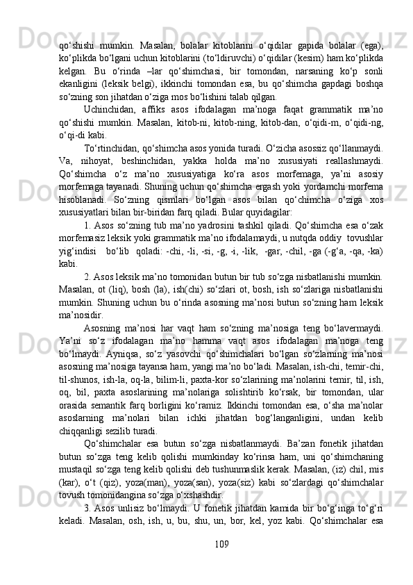 qo‘shishi   mumkin.   Masalan,   bolalar   kitoblarini   o‘qidilar   gapida   bolalar   (ega),
ko‘plikda bo‘lgani uchun kitoblarini (to‘ldiruvchi) o‘qidilar (kesim) ham ko‘plikda
kelgan.   Bu   o‘rinda   –lar   qo‘shimchasi,   bir   tomondan,   narsaning   ko‘p   sonli
ekanligini   (leksik   belgi),   ikkinchi   tomondan   esa,   bu   qo‘shimcha   gapdagi   boshqa
so‘zning son jihatdan o‘ziga mos bo‘lishini talab qilgan.
Uchinchidan,   affiks   asos   ifodalagan   ma’noga   faqat   grammatik   ma’no
qo‘shishi   mumkin.   Masalan,   kitob-ni,   kitob-ning,   kitob-dan,   o‘qidi-m,   o‘qidi-ng,
o‘qi-di kabi.
To‘rtinchidan, qo‘shimcha asos yonida turadi. O‘zicha asossiz qo‘llanmaydi.
Va,   nihoyat,   beshinchidan,   yakka   holda   ma’no   xususiyati   reallashmaydi.
Qo‘shimcha   o‘z   ma’no   xususiyatiga   ko‘ra   asos   morfemaga,   ya’ni   asosiy
morfemaga tayanadi. Shuning uchun qo‘shimcha ergash yoki yordamchi morfema
hisoblanadi.   So‘zning   qismlari   bo‘lgan   asos   bilan   qo‘chimcha   o‘ziga   xos
xususiyatlari bilan bir-biridan farq qiladi. Bular quyidagilar:
1. Asos   so‘zning  tub  ma’no yadrosini   tashkil   qiladi.  Qo‘shimcha  esa  o‘zak
morfemasiz leksik yoki grammatik ma’no ifodalamaydi, u nutqda oddiy  tovushlar
yig‘indisi      bo‘lib   qoladi: -chi, -li, -si, -g, -i, -lik,   -gar, -chil, -ga (-g‘a, -qa, -ka)
kabi.
2. Asos leksik ma’no tomonidan butun bir tub so‘zga nisbatlanishi mumkin.
Masalan,   ot   (liq),   bosh   (la),   ish(chi)   so‘zlari   ot,   bosh,   ish   so‘zlariga   nisbatlanishi
mumkin.  Shuning  uchun  bu  o‘rinda  asosning   ma’nosi   butun  so‘zning  ham  leksik
ma’nosidir.
Asosning   ma’nosi   har   vaqt   ham   so‘zning   ma’nosiga   teng   bo‘lavermaydi.
Ya’ni   so‘z   ifodalagan   ma’no   hamma   vaqt   asos   ifodalagan   ma’noga   teng
bo‘lmaydi.   Ayniqsa,   so‘z   yasovchi   qo‘shimchalari   bo‘lgan   so‘zlarning   ma’nosi
asosning ma’nosiga tayansa ham, yangi ma’no bo‘ladi. Masalan, ish-chi, temir-chi,
til-shunos, ish-la, oq-la, bilim-li, paxta-kor so‘zlarining ma’nolarini temir, til, ish,
oq,   bil,   paxta   asoslarining   ma’nolariga   solishtirib   ko‘rsak,   bir   tomondan,   ular
orasida   semantik   farq   borligini   ko‘ramiz.   Ikkinchi   tomondan   esa,   o‘sha   ma’nolar
asoslarning   ma’nolari   bilan   ichki   jihatdan   bog‘langanligini,   undan   kelib
chiqqanligi sezilib turadi.
Qo‘shimchalar   esa   butun   so‘zga   nisbatlanmaydi.   Ba’zan   fonetik   jihatdan
butun   so‘zga   teng   kelib   qolishi   mumkinday   ko‘rinsa   ham,   uni   qo‘shimchaning
mustaqil so‘zga teng kelib qolishi deb tushunmaslik kerak. Masalan, (iz) chil, mis
(kar),   o‘t   (qiz),   yoza(man),   yoza(san),   yoza(siz)   kabi   so‘zlardagi   qo‘shimchalar
tovush tomonidangina so‘zga o‘xshashdir.
3.   Asos   unlisiz   bo‘lmaydi.   U   fonetik   jihatdan   kamida   bir   bo‘g‘inga   to‘g‘ri
keladi.   Masalan,   osh,   ish,   u,   bu,   shu,   un,   bor,   kel,   yoz   kabi.   Qo‘shimchalar   esa
109 