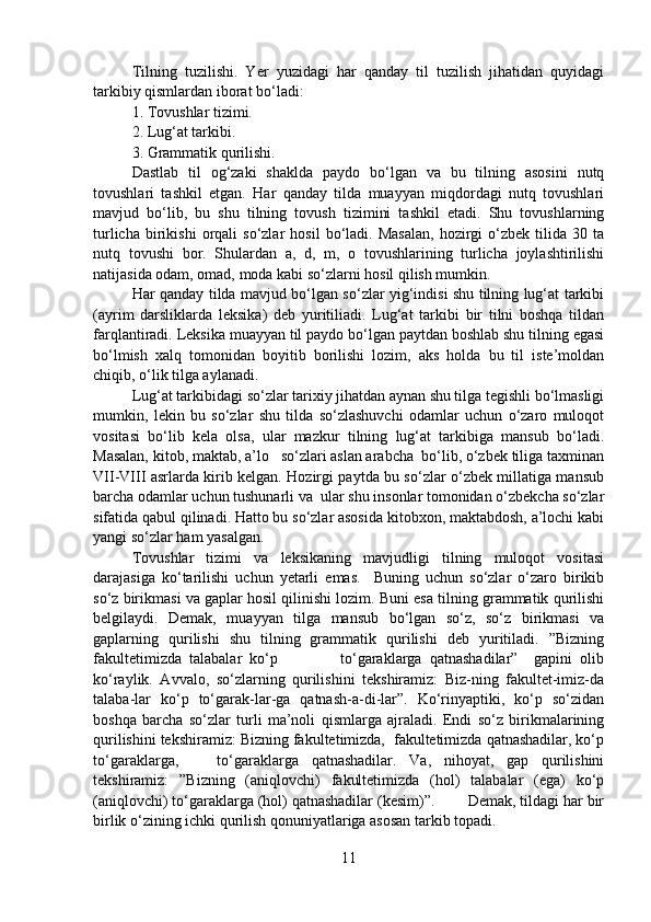 Tilning   tuzilishi.   Yer   yuzidagi   har   qanday   til   tuzilish   jihatidan   quyidagi
tarkibiy qismlardan iborat bo‘ladi: 
1. Tovushlar tizimi.
2. Lug‘at tarkibi. 
3. Grammatik qurilishi.
Dastlab   til   og‘zaki   shaklda   paydo   bo‘lgan   va   bu   tilning   asosini   nutq
tovushlari   tashkil   etgan.   Har   qanday   tilda   muayyan   miqdordagi   nutq   tovushlari
mavjud   bo‘lib,   bu   shu   tilning   tovush   tizimini   tashkil   etadi.   Shu   tovushlarning
turlicha   birikishi   orqali   so‘zlar   hosil   bo‘ladi.   Masalan,   hozirgi   o‘zbek   tilida  30   ta
nutq   tovushi   bor.   Shulardan   a,   d,   m,   o   tovushlarining   turlicha   joylashtirilishi
natijasida odam, omad, moda kabi so‘zlarni hosil qilish mumkin. 
Har qanday tilda mavjud bo‘lgan so‘zlar yig‘indisi shu tilning lug‘at tarkibi
(ayrim   darsliklarda   leksika)   deb   yuritiliadi.   Lug‘at   tarkibi   bir   tilni   boshqa   tildan
farqlantiradi. Leksika muayyan til paydo bo‘lgan paytdan boshlab shu tilning egasi
bo‘lmish   xalq   tomonidan   boyitib   borilishi   lozim,   aks   holda   bu   til   iste’moldan
chiqib, o‘lik tilga aylanadi. 
Lug‘at tarkibidagi so‘zlar tarixiy jihatdan aynan shu tilga tegishli bo‘lmasligi
mumkin,   lekin   bu   so‘zlar   shu   tilda   so‘zlashuvchi   odamlar   uchun   o‘zaro   muloqot
vositasi   bo‘lib   kela   olsa,   ular   mazkur   tilning   lug‘at   tarkibiga   mansub   bo‘ladi.
Masalan, kitob, maktab, a’lo   so‘zlari aslan arabcha  bo‘lib, o‘zbek tiliga taxminan
VII-VIII asrlarda kirib kelgan. Hozirgi paytda bu so‘zlar o‘zbek millatiga mansub
barcha odamlar uchun tushunarli va  ular shu insonlar tomonidan o‘zbekcha so‘zlar
sifatida qabul qilinadi. Hatto bu so‘zlar asosida kitobxon, maktabdosh, a’lochi kabi
yangi so‘zlar ham yasalgan.
Tovushlar   tizimi   va   leksikaning   mavjudligi   tilning   muloqot   vositasi
darajasiga   ko‘tarilishi   uchun   yetarli   emas.     Buning   uchun   so‘zlar   o‘zaro   birikib
so‘z birikmasi va gaplar hosil qilinishi lozim. Buni esa tilning grammatik qurilishi
belgilaydi.   Demak,   muayyan   tilga   mansub   bo‘lgan   so‘z,   so‘z   birikmasi   va
gaplarning   qurilishi   shu   tilning   grammatik   qurilishi   deb   yuritiladi.   ”Bizning
fakultetimizda   talabalar   ko‘p                 to‘garaklarga   qatnashadilar”     gapini   olib
ko‘raylik.   Avvalo,   so‘zlarning   qurilishini   tekshiramiz:   Biz-ning   fakultet-imiz-da
talaba-lar   ko‘p   to‘garak-lar-ga   qatnash-a-di-lar”.   Ko‘rinyaptiki,   ko‘p   so‘zidan
boshqa   barcha   so‘zlar   turli   ma’noli   qismlarga   ajraladi.   Endi   so‘z   birikmalarining
qurilishini tekshiramiz: Bizning fakultetimizda,  fakultetimizda qatnashadilar, ko‘p
to‘garaklarga,       to‘garaklarga   qatnashadilar.   Va,   nihoyat,   gap   qurilishini
tekshiramiz:   ”Bizning   (aniqlovchi)   fakultetimizda   (hol)   talabalar   (ega)   ko‘p
(aniqlovchi) to‘garaklarga (hol) qatnashadilar (kesim)”.        Demak, tildagi har bir
birlik o‘zining ichki qurilish qonuniyatlariga asosan tarkib topadi. 
11 
