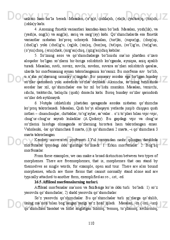 unlisiz   ham   bo‘la   beradi.   Masalan,   (o‘qi)t,   (ishla)sh,   (ela)k,   (yaltira)q,   (tin)ch,
(ishla)y kabi.
4. Asosning fonetik variantlari kamdan-kam bo‘ladi. Masalan, yosh(lik), va
(yash)a,   ong(li)   va   ang(la),   sariq   va   sarg‘(ay)   kabi.   Qo‘shimchalarda   esa   fonetik
variantlar   nisbatan   ko‘proq   uchraydi.   Masalan,   (turt)ki,   (supur)gi,   (chop)qi,
(chol)g‘i   yoki   (chol)g‘u;   (eg)ik,   (sin)iq,   (buz)uq,   (tut)qin,   (so‘l)g‘in,   (tur)g‘un;
(o‘yin)choq, (erin)chak, (sirg‘an)chiq, (qizg‘an)chiq kabilar.
5.   So‘zning   asos   va   qo‘shimchalarga   bo‘linishi   ma’no   jihatdan   o‘zaro
aloqador   bo‘lgan   so‘zlarni   bir-biriga   solishtirib   ko‘rganda,   ayniqsa,   aniq   ajralib
turadi.   Masalan,   suvli,   suvsiz,   suvchi,   suvdon,   suvsira   so‘zlari   solishtirib   qaralsa,
ularda bir morfemaning aynan takrorlanganini ko‘ramiz. Bu morfema suv   bo‘lib,
u   o‘sha   so‘zlarning   umumiy   o‘zagidir.   Bir   umumiy   asoska   ega   bo‘lgan   bunday
so‘zlar   qarindosh   yoki   asosdosh   so‘zlar   deyiladi.   Aksincha,   so‘zning   tuzilishida
asoslar   har   xil,   qo‘shimchalar   esa   bir   xil   bo‘lishi   mumkin.   Masalan,   temirchi,
ishchi,   traktorchi,   baliqchi   (qush)   doirachi   kabi.   Biroq   bunday   so‘zlar   qarindosh
so‘zlar deb aytilmaydi.
6.   Nutqda   ishlatilishi   jihatidan   qaraganda   asoska   nisbatan   qo‘shimcha
ko‘proq   takrorlanadi.   Masalan,   Qish   bo‘yi   allaqaysi   yerlarda   junjib   chiqqan   qush
zotlari – chumchuqlar, chittaklar, to‘rg‘aylar, sa’valar... o‘z to‘plari bilan vijir-vijir,
chug‘ur-chug‘ur   sayrab   kuladilar   (A.Qodiriy).   Bu   gapdagi   vijir   va   chug‘ur
so‘zlarini   hisobga   olmaganda   so‘zlarning   birortasi   ham   takrorlangan   emas.
Vaholanki, -lar qo‘shimchasi 8 marta, (i)b qo‘shimchasi 2 marta, –i qo‘shimchasi 3
marta takrorlangan.
Kembrij   universiteti   professori   J.Yul   tomonidan   nashr   qilingan   darslikda
morfemalar   quyidagi   ikki   guruhga   bo‘linadi:   1.   Erkin   morfemalar.   2.   Bog‘liq
morfemalar.  
From these examples, we can make a broad distinction between two types of
morphemes.   There   are   freemorphemes,   that   is,   morphemes   that   can   stand   by
themselves   as   single   words,   for   example,   open   and   tour.   There   are   also   bound
morphemes,   which   are   those   forms   that   cannot   normally   stand   alone   and   are
typically attached to another form, exemplified as re-, -ist, -ed. 
16.5.Affiksal morfemalarning turlari.
Affiksal   morfemalar   ma’nosi   va  fazifasiga   ko‘ra  ikki  turli    bo‘ladi:   1)   so‘z
yasovchi qo‘shimchalar; 2) shakl yasovchi qo‘shimchalar.
So‘z   yasovchi   qo‘shimchalar.   Bu   qo‘shimchalar   turli   so‘zlarga   qo‘shilib,
uning   ma’nosi   bilan   bog‘langan   yangi   so‘z   hosil   qiladi.     Masalan,   -m   (-im,   -um)
qo‘shimchasi   harakat   va   holat   anglatgan   bilmoq,   termoq,   to‘plamoq,   kechirmoq,
110 