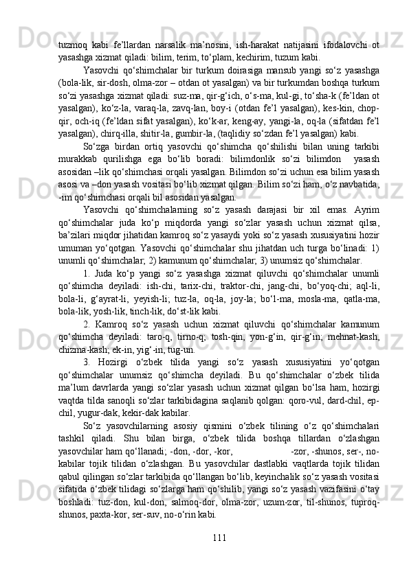 tuzmoq   kabi   fe’llardan   narsalik   ma’nosini,   ish-harakat   natijasini   ifodalovchi   ot
yasashga xizmat qiladi: bilim, terim, to‘plam, kechirim, tuzum kabi.
Yasovchi   qo‘shimchalar   bir   turkum   doirasiga   mansub   yangi   so‘z   yasashga
(bola-lik, sir-dosh, olma-zor – otdan ot yasalgan) va bir turkumdan boshqa turkum
so‘zi yasashga xizmat qiladi: suz-ma, qir-g‘ich, o‘s-ma, kul-gi, to‘sha-k (fe’ldan ot
yasalgan),   ko‘z-la,   varaq-la,   zavq-lan,   boy-i   (otdan   fe’l   yasalgan),   kes-kin,   chop-
qir, och-iq (fe’ldan sifat  yasalgan), ko‘k-ar, keng-ay, yangi-la, oq-la (sifatdan fe’l
yasalgan), chirq-illa, shitir-la, gumbir-la, (taqlidiy so‘zdan fe’l yasalgan) kabi.
So‘zga   birdan   ortiq   yasovchi   qo‘shimcha   qo‘shilishi   bilan   uning   tarkibi
murakkab   qurilishga   ega   bo‘lib   boradi:   bilimdonlik   so‘zi   bilimdon     yasash
asosidan –lik qo‘shimchasi orqali yasalgan. Bilimdon so‘zi uchun esa bilim yasash
asosi va –don yasash vositasi bo‘lib xizmat qilgan. Bilim so‘zi ham, o‘z navbatida,
-im qo‘shimchasi orqali bil asosidan yasalgan.
Yasovchi   qo‘shimchalarning   so‘z   yasash   darajasi   bir   xil   emas.   Ayrim
qo‘shimchalar   juda   ko‘p   miqdorda   yangi   so‘zlar   yasash   uchun   xizmat   qilsa,
ba’zilari miqdor jihatidan kamroq so‘z yasaydi yoki so‘z yasash xususiyatini hozir
umuman  yo‘qotgan.  Yasovchi   qo‘shimchalar   shu   jihatdan   uch  turga   bo‘linadi:   1)
unumli qo‘shimchalar; 2) kamunum qo‘shimchalar; 3) unumsiz qo‘shimchalar.
1.   Juda   ko‘p   yangi   so‘z   yasashga   xizmat   qiluvchi   qo‘shimchalar   unumli
qo‘shimcha   deyiladi:   ish-chi,   tarix-chi,   traktor-chi,   jang-chi,   bo‘yoq-chi;   aql-li,
bola-li,   g‘ayrat-li,   yeyish-li;   tuz-la,   oq-la,   joy-la;   bo‘l-ma,   mosla-ma,   qatla-ma,
bola-lik, yosh-lik, tinch-lik, do‘st-lik kabi.
2.   Kamroq   so‘z   yasash   uchun   xizmat   qiluvchi   qo‘shimchalar   kamunum
qo‘shimcha   deyiladi:   taro-q,   tirno-q;   tosh-qin,   yon-g‘in,   qir-g‘in;   mehnat-kash,
chizma-kash; ek-in, yig‘-in, tug-un.
3.   Hozirgi   o‘zbek   tilida   yangi   so‘z   yasash   xususiyatini   yo‘qotgan
qo‘shimchalar   unumsiz   qo‘shimcha   deyiladi.   Bu   qo‘shimchalar   o‘zbek   tilida
ma’lum   davrlarda   yangi   so‘zlar   yasash   uchun   xizmat   qilgan   bo‘lsa   ham,   hozirgi
vaqtda tilda sanoqli so‘zlar tarkibidagina saqlanib qolgan: qoro-vul, dard-chil, ep-
chil, yugur-dak, kekir-dak kabilar.
So‘z   yasovchilarning   asosiy   qismini   o‘zbek   tilining   o‘z   qo‘shimchalari
tashkil   qiladi.   Shu   bilan   birga,   o‘zbek   tilida   boshqa   tillardan   o‘zlashgan
yasovchilar ham qo‘llanadi; -don, -dor, -kor,                             -zor, -shunos, ser-, no-
kabilar   tojik   tilidan   o‘zlashgan.   Bu   yasovchilar   dastlabki   vaqtlarda   tojik   tilidan
qabul qilingan so‘zlar tarkibida qo‘llangan bo‘lib, keyinchalik so‘z yasash vositasi
sifatida o‘zbek tilidagi so‘zlarga ham qo‘shilib, yangi so‘z yasash vazifasini o‘tay
boshladi:   tuz-don,   kul-don,   salmoq-dor,   olma-zor,   uzum-zor,   til-shunos,   tuproq-
shunos, paxta-kor, ser-suv, no-o‘rin kabi.
111 