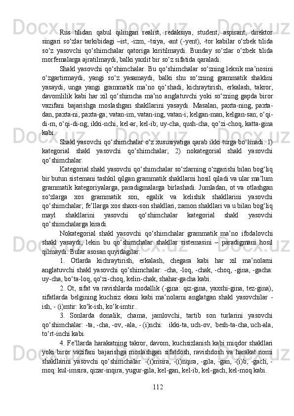 Rus   tilidan   qabul   qilingan   realist,   redaksiya,   student,   aspirant,   direktor
singari  so‘zlar  tarkibidagi  –ist,  -izm, -tsiya, -ant  (-yent), -tor  kabilar  o‘zbek  tilida
so‘z   yasovchi   qo‘shimchalar   qatoriga   kiritilmaydi.   Bunday   so‘zlar   o‘zbek   tilida
morfemalarga ajratilmaydi, balki yaxlit bir so‘z sifatida qaraladi.
Shakl yasovchi qo‘shimchalar. Bu qo‘shimchalar  so‘zning leksik ma’nosini
o‘zgartirmaydi,   yangi   so‘z   yasamaydi,   balki   shu   so‘zning   grammatik   shaklini
yasaydi,   unga   yangi   grammatik   ma’no   qo‘shadi,   kichraytirish,   erkalash,   takror,
davomlilik  kabi   har  xil  qo‘shimcha  ma’no  anglatuvchi  yoki  so‘zning  gapda   biror
vazifani   bajarishga   moslashgan   shakllarini   yasaydi.   Masalan,   paxta-ning,   paxta-
dan, paxta-ni, paxta-ga; vatan-im, vatan-ing, vatan-i; kelgan-man, kelgan-san; o‘qi-
di-m, o‘qi-di-ng; ikki-nchi, kel-ar, kel-ib; uy-cha, qush-cha, qo‘zi-choq, katta-gina
kabi.
Shakl yasovchi qo‘shimchalar o‘z xususiyatiga qarab ikki turga bo‘linadi: 1)
kategorial   shakl   yasovchi   qo‘shimchalar;   2)   nokategorial   shakl   yasovchi
qo‘shimchalar.
Kategorial shakl yasovchi qo‘shimchalar so‘zlarning o‘zgarishi bilan bog‘liq
bir butun sistemani tashkil qilgan grammatik shakllarni hosil qiladi va ular ma’lum
grammatik   kategoriyalarga,   paradigmalarga   birlashadi.   Jumladan,   ot   va   otlashgan
so‘zlarga   xos   grammatik   son,   egalik   va   kelishik   shakllarini   yasovchi
qo‘shimchalar; fe’llarga xos shaxs-son shakllari, zamon shakllari va u bilan bog‘liq
mayl   shakllarini   yasovchi   qo‘shimchalar   kategorial   shakl   yasovchi
qo‘shimchalarga kiradi.
Nokategorial   shakl   yasovchi   qo‘shimchalar   grammatik   ma’no   ifodalovchi
shakl   yasaydi,   lekin   bu   qo‘shimchalar   shakllar   sistemasini   –   paradigmani   hosil
qilmaydi. Bular asosan quyidagilar:
1.   Otlarda   kichraytirish,   erkalash,   chegara   kabi   har   xil   ma’nolarni
anglatuvchi shakl yasovchi qo‘shimchalar: -cha, -loq, -chak, -choq, -gina, -gacha:
uy-cha, bo‘ta-loq, qo‘zi-choq, kelin-chak, shahar-gacha kabi.
2.   Ot,   sifat   va   ravishlarda   modallik   (-gina:   qiz-gina,   yaxshi-gina,   tez-gina),
sifatlarda   belgining   kuchsiz   ekani   kabi   ma’nolarni   anglatgan   shakl   yasovchilar   -
ish, - (i)mtir: ko‘k-ish, ko‘k-imtir..
3.   Sonlarda   donalik,   chama,   jamlovchi,   tartib   son   turlarini   yasovchi
qo‘shimchalar: -ta, -cha, -ov, -ala, - (i)nchi:   ikki-ta, uch-ov,  besh-ta-cha, uch-ala,
to‘rt-inchi kabi.
4. Fe’llarda harakatning takror, davom, kuchsizlanish  kabi miqdor shakllari
yoki   biror   vazifani   bajarishga   moslashgan   sifatdosh,   ravishdosh   va   harakat   nomi
shakllarini   yasovchi   qo‘shimchalar:   -(i)msira,   -(i)nqira,   -gila,   -gan,   -(i)b,   -gach,   -
moq: kul-imsira, qizar-inqira, yugur-gila, kel-gan, kel-ib, kel-gach, kel-moq kabi.
112 