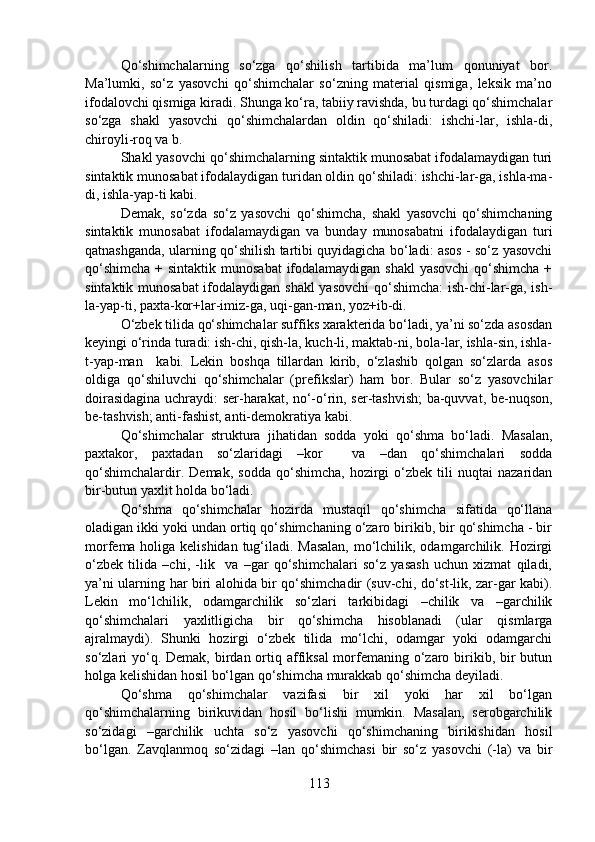 Qo‘shimchalarning   so‘zga   qo‘shilish   tartibida   ma’lum   qonuniyat   bor.
Ma’lumki,   so‘z   yasovchi   qo‘shimchalar   so‘zning   material   qismiga,   leksik   ma’no
ifodalovchi qismiga kiradi. Shunga ko‘ra, tabiiy ravishda, bu turdagi qo‘shimchalar
so‘zga   shakl   yasovchi   qo‘shimchalardan   oldin   qo‘shiladi:   ishchi-lar,   ishla-di,
chiroyli-roq va b.
Shakl yasovchi qo‘shimchalarning sintaktik munosabat ifodalamaydigan turi
sintaktik munosabat ifodalaydigan turidan oldin qo‘shiladi: ishchi-lar-ga, ishla-ma-
di, ishla-yap-ti kabi.
Demak,   so‘zda   so‘z   yasovchi   qo‘shimcha,   shakl   yasovchi   qo‘shimchaning
sintaktik   munosabat   ifodalamaydigan   va   bunday   munosabatni   ifodalaydigan   turi
qatnashganda, ularning qo‘shilish tartibi quyidagicha bo‘ladi: asos - so‘z yasovchi
qo‘shimcha  + sintaktik munosabat  ifodalamaydigan shakl  yasovchi  qo‘shimcha +
sintaktik munosabat ifodalaydigan shakl  yasovchi  qo‘shimcha:  ish-chi-lar-ga, ish-
la-yap-ti, paxta-kor+lar-imiz-ga, uqi-gan-man, yoz+ib-di.
O‘zbek tilida qo‘shimchalar suffiks xarakterida bo‘ladi, ya’ni so‘zda asosdan
keyingi o‘rinda turadi: ish-chi, qish-la, kuch-li, maktab-ni, bola-lar, ishla-sin, ishla-
t-yap-man     kabi.   Lekin   boshqa   tillardan   kirib,   o‘zlashib   qolgan   so‘zlarda   asos
oldiga   qo‘shiluvchi   qo‘shimchalar   (prefikslar)   ham   bor.   Bular   so‘z   yasovchilar
doirasidagina uchraydi: ser-harakat, no‘-o‘rin, ser-tashvish; ba-quvvat, be-nuqson,
be-tashvish; anti-fashist, anti-demokratiya kabi.
Qo‘shimchalar   struktura   jihatidan   sodda   yoki   qo‘shma   bo‘ladi.   Masalan,
paxtakor,   paxtadan   so‘zlaridagi   –kor     va   –dan   qo‘shimchalari   sodda
qo‘shimchalardir.   Demak,   sodda   qo‘shimcha,   hozirgi   o‘zbek   tili   nuqtai   nazaridan
bir-butun yaxlit holda bo‘ladi.
Qo‘shma   qo‘shimchalar   hozirda   mustaqil   qo‘shimcha   sifatida   qo‘llana
oladigan ikki yoki undan ortiq qo‘shimchaning o‘zaro birikib, bir qo‘shimcha - bir
morfema holiga kelishidan tug‘iladi. Masalan,  mo‘lchilik, odamgarchilik. Hozirgi
o‘zbek   tilida   –chi,   -lik     va   –gar   qo‘shimchalari   so‘z   yasash   uchun   xizmat   qiladi,
ya’ni ularning har biri alohida bir qo‘shimchadir (suv-chi, do‘st-lik, zar-gar kabi).
Lekin   mo‘lchilik,   odamgarchilik   so‘zlari   tarkibidagi   –chilik   va   –garchilik
qo‘shimchalari   yaxlitligicha   bir   qo‘shimcha   hisoblanadi   (ular   qismlarga
ajralmaydi).   Shunki   hozirgi   o‘zbek   tilida   mo‘lchi,   odamgar   yoki   odamgarchi
so‘zlari  yo‘q. Demak,  birdan ortiq affiksal  morfemaning o‘zaro birikib, bir  butun
holga kelishidan hosil bo‘lgan qo‘shimcha murakkab qo‘shimcha deyiladi.
Qo‘shma   qo‘shimchalar   vazifasi   bir   xil   yoki   har   xil   bo‘lgan
qo‘shimchalarning   birikuvidan   hosil   bo‘lishi   mumkin.   Masalan,   serobgarchilik
so‘zidagi   –garchilik   uchta   so‘z   yasovchi   qo‘shimchaning   birikishidan   hosil
bo‘lgan.   Zavqlanmoq   so‘zidagi   –lan   qo‘shimchasi   bir   so‘z   yasovchi   (-la)   va   bir
113 