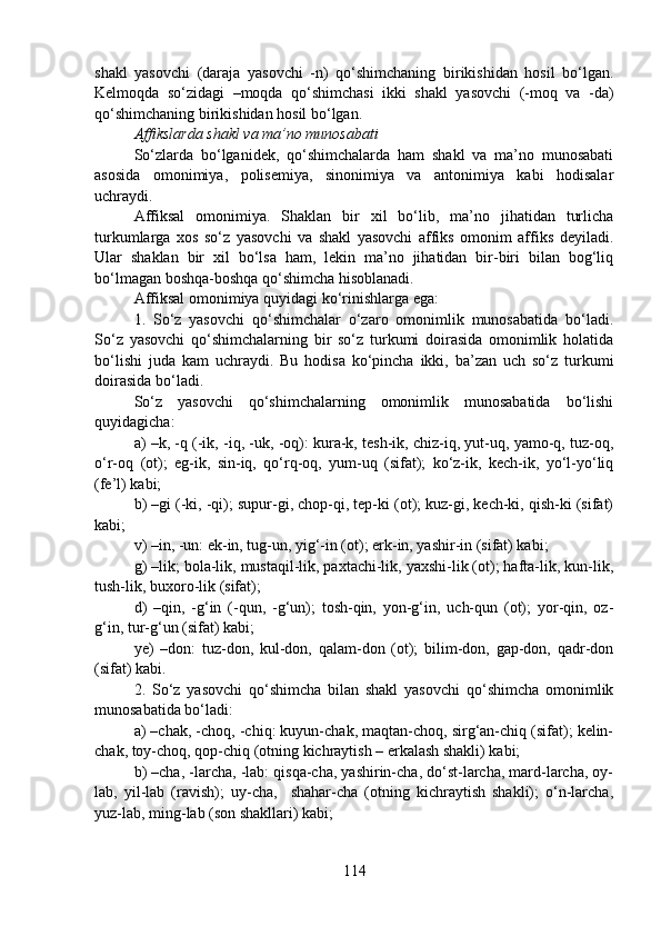 shakl   yasovchi   (daraja   yasovchi   -n)   qo‘shimchaning   birikishidan   hosil   bo‘lgan.
Kelmoqda   so‘zidagi   –moqda   qo‘shimchasi   ikki   shakl   yasovchi   (-moq   va   -da)
qo‘shimchaning birikishidan hosil bo‘lgan.
Affikslarda shakl va ma’no munosabati
So‘zlarda   bo‘lganidek,   qo‘shimchalarda   ham   shakl   va   ma’no   munosabati
asosida   omonimiya,   polisemiya,   sinonimiya   va   antonimiya   kabi   hodisalar
uchraydi.
Affiksal   omonimiya.   Shaklan   bir   xil   bo‘lib,   ma’no   jihatidan   turlicha
turkumlarga   xos   so‘z   yasovchi   va   shakl   yasovchi   affiks   omonim   affiks   deyiladi.
Ular   shaklan   bir   xil   bo‘lsa   ham,   lekin   ma’no   jihatidan   bir-biri   bilan   bog‘liq
bo‘lmagan boshqa-boshqa qo‘shimcha hisoblanadi.
Affiksal omonimiya quyidagi ko‘rinishlarga ega:
1.   So‘z   yasovchi   qo‘shimchalar   o‘zaro   omonimlik   munosabatida   bo‘ladi.
So‘z   yasovchi   qo‘shimchalarning   bir   so‘z   turkumi   doirasida   omonimlik   holatida
bo‘lishi   juda   kam   uchraydi.   Bu   hodisa   ko‘pincha   ikki,   ba’zan   uch   so‘z   turkumi
doirasida bo‘ladi.
So‘z   yasovchi   qo‘shimchalarning   omonimlik   munosabatida   bo‘lishi
quyidagicha:
a) –k, -q (-ik, -iq, -uk, -oq): kura-k, tesh-ik, chiz-iq, yut-uq, yamo-q, tuz-oq,
o‘r-oq   (ot);   eg-ik,   sin-iq,   qo‘rq-oq,   yum-uq   (sifat);   ko‘z-ik,   kech-ik,   yo‘l-yo‘liq
(fe’l) kabi;
b) –gi (-ki, -qi); supur-gi, chop-qi, tep-ki (ot); kuz-gi, kech-ki, qish-ki (sifat)
kabi;
v) –in, -un: ek-in, tug-un, yig‘-in (ot); erk-in, yashir-in (sifat) kabi;
g) –lik; bola-lik, mustaqil-lik, paxtachi-lik, yaxshi-lik (ot); hafta-lik, kun-lik,
tush-lik, buxoro-lik (sifat);
d)   –qin,   -g‘in   (-qun,   -g‘un);   tosh-qin,   yon-g‘in,   uch-qun   (ot);   yor-qin,   oz-
g‘in, tur-g‘un (sifat) kabi;
ye)   –don:   tuz-don,   kul-don,   qalam-don   (ot);   bilim-don,   gap-don,   qadr-don
(sifat) kabi.
2.   So‘z   yasovchi   qo‘shimcha   bilan   shakl   yasovchi   qo‘shimcha   omonimlik
munosabatida bo‘ladi:
a) –chak, -choq, -chiq: kuyun-chak, maqtan-choq, sirg‘an-chiq (sifat); kelin-
chak, toy-choq, qop-chiq (otning kichraytish – erkalash shakli) kabi;
b) –cha, -larcha, -lab: qisqa-cha, yashirin-cha, do‘st-larcha, mard-larcha, oy-
lab,   yil-lab   (ravish);   uy-cha,     shahar-cha   (otning   kichraytish   shakli);   o‘n-larcha,
yuz-lab, ming-lab (son shakllari) kabi;
114 