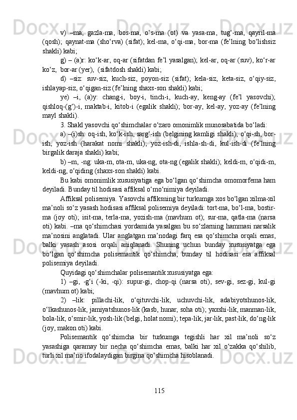 v)   –ma;   gazla-ma,   bos-ma,   o‘s-ma   (ot)   va   yasa-ma,   tug‘-ma,   qayril-ma
(qosh);   qaynat-ma   (sho‘rva)   (sifat);   kel-ma,   o‘qi-ma,   bor-ma   (fe’lning   bo‘lishsiz
shakli) kabi;
g) – (a)r: ko‘k-ar, oq-ar (sifatdan fe’l yasalgan); kel-ar, oq-ar (suv), ko‘r-ar
ko‘z,  bor-ar (yer),  (sifatdosh shakli) kabi;
d)   –siz:   suv-siz,   kuch-siz,   poyon-siz   (sifat);   kela-siz,   keta-siz,   o‘qiy-siz,
ishlayap-siz, o‘qigan-siz (fe’lning shaxs-son shakli) kabi;
ye)   –i,   (a)y:   chang-i,   boy-i,   tinch-i,   kuch-ay,   keng-ay   (fe’l   yasovchi);
qishloq-(g‘)-i,   maktab-i,   kitob-i   (egalik   shakli);   bor-ay,   kel-ay,   yoz-ay   (fe’lning
mayl shakli).
3. Shakl yasovchi qo‘shimchalar o‘zaro omonimlik munosabatida bo‘ladi:
a) –(i)sh: oq-ish, ko‘k-ish, sarg‘-ish (belgining kamligi shakli); o‘qi-sh, bor-
ish,   yoz-ish   (harakat   nomi   shakli);   yoz-ish-di,   ishla-sh-di,   kul-ish-di   (fe’lning
birgalik daraja shakli) kabi;
b) –m, -ng: uka-m, ota-m, uka-ng, ota-ng (egalik shakli); keldi-m, o‘qidi-m,
keldi-ng, o‘qiding (shaxs-son shakli) kabi.
Bu kabi omonimlik xususiyatiga ega bo‘lgan qo‘shimcha omomorfema ham
deyiladi. Bunday til hodisasi affiksal o‘mo‘nimiya deyiladi.
Affiksal polisemiya. Yasovchi affiksning bir turkumga xos bo‘lgan xilma-xil
ma’noli so‘z yasash hodisasi affiksal polisemiya deyiladi: tort-ma, bo‘l-ma, bostir-
ma   (joy   oti);   isit-ma,   terla-ma,   yozish-ma   (mavhum   ot);   sur-ma,   qatla-ma   (narsa
oti) kabi. –ma qo‘shimchasi  yordamida yasalgan bu so‘zlarning hammasi narsalik
ma’nosini   anglatadi.   Ular   anglatgan   ma’nodagi   farq   esa   qo‘shimcha   orqali   emas,
balki   yasash   asosi   orqali   aniqlanadi.   Shuning   uchun   bunday   xususiyatga   ega
bo‘lgan   qo‘shimcha   polisemantik   qo‘shimcha,   bunday   til   hodisasi   esa   affiksal
polisemiya deyiladi.
Quyidagi qo‘shimchalar polisemantik xususiyatga ega: 
1)   –gi,   -g‘i   (-ki,   -qi):   supur-gi,   chop-qi   (narsa   oti),   sev-gi,   sez-gi,   kul-gi
(mavhum ot) kabi; 
2)   –lik:   pillachi-lik,   o‘qituvchi-lik,   uchuvchi-lik,   adabiyotshunos-lik,
o‘lkashunos-lik, jamiyatshunos-lik (kasb, hunar, soha oti); yaxshi-lik, manman-lik,
bola-lik, o‘smir-lik, yosh-lik (belgi, holat nomi); tepa-lik, jar-lik, past-lik, do‘ng-lik
(joy, makon oti) kabi.
Polisemantik   qo‘shimcha   bir   turkumga   tegishli   har   xil   ma’noli   so‘z
yasashiga   qaramay   bir   necha   qo‘shimcha   emas,   balki   har   xil   o‘zakka   qo‘shilib,
turli xil ma’no ifodalaydigan birgina qo‘shimcha hisoblanadi.
115 