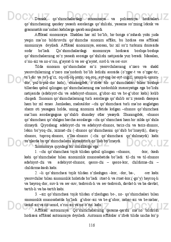 Demak,   qo‘shimchalardagi   omonimiya   va   polisemiya   hodisalari
qo‘shimchaning   qanday   yasash   asoslariga   qo‘shilishi,   yasama   so‘zning   leksik   va
grammatik ma’nolari kabilarga qarab aniqlanadi.
Affiksal   sinonimiya.   Shaklan   har   xil   bo‘lib,   bir-biriga   o‘xshash   yoki   juda
yaqin   ma’no   bildiruvchi   qo‘shimcha   sinonim   affiks,   bu   hodisa   esa   affiksal
sinonimiya     deyiladi.   Affiksal   sinonimiya,   asosan,   bir   xil   so‘z   turkumi   doirasida
sodir   bo‘ladi.   Qo‘shimchalardagi   sinonimiya   hodisasi   boshqa-boshqa
qo‘shimchalarning so‘z yasash  asosiga  qo‘shilishi  natijasida yuz beradi. Masalan,
o‘rin-siz va no-o‘rin, g‘ayrat-li va ser-g‘ayrat, suvl-li va ser-suv.
Tilda   sinonim   qo‘shimchalar   so‘z   yasovchilarning   o‘zaro   va   shakl
yasovchilarning   o‘zaro   ma’nodosh   bo‘lib   kelishi   asosida   (o‘zgar-t   va   o‘zgar-tir,
to‘l-dir   va   to‘l-g‘iz,   oq-ish-oq-imtir,   oq-roq,   ayt-ing-lar-ayt-ingiz,   unum-li-unum-
dor,   pul-li-pul-dor   kabi),   shuningdek,   o‘zbek   tili   qo‘shimchalari   bilan   boshqa
tillardan qabul qilingan qo‘shimchalarning ma’nodoshlik xususiyatiga ega bo‘lishi
natijasida   (adabiyot-chi   va   adabiyot-shunos,   g‘ubor-siz   va   be-g‘ubor   kabi)   kelib
chiqadi.   Sinonim   qo‘shimchalarning   turli   asoslarga   qo‘shilib   so‘z   yasash   darajasi
ham   bir   xil   emas.   Jumladan,   mahsuldor   –chi   qo‘shimchasi   turli   ma’no   anglatgan
shaxs   oti   yasagani   holda,   uning   sinonimi   sifatida   kelgan   –shunos   qo‘shimchasi
ma’lum   asoslargagina   qo‘shilib   shunday   otlar   yasaydi.   Shuningdek,   -shunos
qo‘shimchasi qo‘shilgan barcha asoslarga –chi qo‘shimchasi ham bir xilda qo‘shila
olmaydi.   Qiyoslang:   adabiyot-chi   va   adabiyot-shunos,   tarix-chi   va   tarix-shunos,
lekin   bo‘yoq-chi,   xizmat-chi   (-shunos   qo‘shimchasini   qo‘shib   bo‘lmaydi),   sharq-
shunos,   tuproq-shunos,   o‘lka-shunos   (-chi   qo‘shimchasi   qo‘shilmaydi)   kabi
so‘zlarda bu qo‘shimchalarni almashtirib qo‘llab bo‘lmaydi. 
Sinonimiya quyidagi ko‘rinishlarga ega:
1.   –chi   qo‘shimchasi   tojik   tilidan   qabul   qilingan   –shunos,               -kor,   -kash
kabi   qo‘shimchalar   bilan   sinonimlik   munosabatida   bo‘ladi:   til-chi   va   til-shunos
adabiyot-chi   va     adabiyot-shunos;   qasos-chi   –   qasos-kor,   childirma-chi   –
childirma-kash kabi.
2.   –li   qo‘shimchasi   tojik   tilidan   o‘zlashgan   –kor,   -dor,   ba-,           -ser   kabi
yasovchilar bilan sinonimlik holatida bo‘ladi: itoat-li va itoat-kor,(-go‘y) bayroq-li
va bayroq-dor, suv-li va ser-suv, tashvish-li va ser-tashvish, davlat-li va ba-davlat,
tartib-li va ba-tartib kabi.
3.   –siz   qo‘shimchasi   tojik   tilidan   o‘zlashgan   be-,   no-   qo‘shimchalari   bilan
sinonimlik   munosabatda   bo‘ladi:   g‘ubor-siz   va   be-g‘ubor,   xabar-siz   va   be-xabar,
umid-siz va no-umid, o‘rin-siz va no-o‘rin  kabi.
Affiksal   antonimiya.   Qo‘shimchalarning   qarama-qarshi   ma’no   bildirish
hodisasi   affiksal   antonimiya   deyiladi.   Antonim   affikslar   o‘zbek  tilida   uncha   ko‘p
116 
