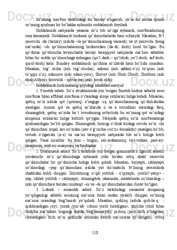 So‘zning   morfem   tarkibidagi   bu   tarixiy   o‘zgarish,   ya’ni   bir   necha   qismli
so‘zning ajralmas bir bo‘lakka aylanishi soddalanish deyiladi. 
Soddalanish   natijasida   yasama   so‘z   tub   so‘zga   aylanadi,   morfemalarning
soni kamayadi. Soddalanish hodisasi qo‘shimchalarda ham uchraydi. Masalan, fe’l
yasovchi  -da (tarixiy) (aslida –la qo‘shimchasining varianti) va ot yasovchi  (keng
ma’noda)   –sh   qo‘shimchalarining   birikuvidan   (da-sh,   dosh)   hosil   bo‘lgan.   Bu
qo‘shma   qo‘shimcha   keyinchalik   tarixiy   taraqqiyot   natijasida   ma’lum   sabablar
bilan bir sodda qo‘shimchaga aylangan (qo‘l-dash – qo‘ldosh; yo‘l-dosh, saf-dosh,
qurol-dosh)   kabi.   Bunday   soddalanish   qo‘shma   so‘zlarda   ham   bo‘lishi   mumkin.
Masalan,   tog‘   olcha   (asli   tog‘-olucha);   sakson   (asli   sakkiz-o‘n)   to‘qson   (asli
to‘qqiz   o‘n);   odamovi   (asli   odam-yovi);   Shovot   (asli   Shoh   Obod);   Shobboz   (asli
shoh Abbos); bosvoldi - qovun turi (asli  bosib oldi). 
Soddalanish hodisasining quyidagi sabablari mavjud:
1. Fonetik sabab. So‘z strukturasida yuz bergan fonetik hodisa sababli asos
morfema bilan affiksal morfema o‘rtasidagi aloqa sezilarsiz holga keladi. Masalan,
qattiq   so‘zi   aslida   qot   (qotmoq)   o‘zagiga   –iq   qo‘shimchasining   qo‘shilishidan
yasalgan.   Ammo   qot   va   qattiq   so‘zlarida   o   va   a   tovushlari   orasidagi   farq,
shuningdek,   qattiq   so‘zida   bir   t   tovushining   orttirilishi   bu   so‘zning   qot   so‘zidagi
aloqasini   sezilarsiz   holga   keltirib   qo‘ygan.   Natijada   qattiq   so‘zi   morfemalarga
ajralmaydigan bo‘lib qolgan. Shuningdek, hozirgi o‘zbek tilidagi sovchi so‘zi -chi
qo‘shimchasi orqali sav so‘zidan (sav o‘g‘uzcha «so‘z» demakdir) yasalgan bo‘lib,
tovush   o‘zgarishi   (a-o)   va   ma’no   taraqqiyoti   natijasida   tub   so‘z   holiga   kelib
qolgan.   Yana   misollar:   bu   kun   –   bugun,   sez-seskanmoq,   ters-teskari,   past-ay-
pasaymoq, sust-ay-susaymoq va boshqalar.
2. Grammatik sabab. So‘z tarkibida yuz bergan grammatik o‘zgarish sababli
yordamchi   so‘z   qo‘shimchaga   aylanadi   yoki   birdan   ortiq   shakl   yasovchi
qo‘shimchalar   bir   qo‘shimcha   holiga   kelib   qoladi.   Masalan,   boryapti,   ishlayapti
so‘zlaridagi   –yap   qo‘shimchasi   aslida   yot   ko‘makchi   fe’lining   ravishdosh
shaklidan   kelib   chiqqan.   Solishtiring:   o‘qib   yotibdi   -   o‘qiyapti,   -yotib//-yatip>   -
yap,  ishlab  yotibdi  –  ishlayapti;   shuningdek,  ukamniki,  maktabniki  so‘zlaridagi  –
niki qo‘shimchasi tarixan mustaqil –ni va –ki qo‘shimchalaridan iborat bo‘lgan.
3.   Leksik   –   semantik   sabab.   So‘z   tarkibidagi   semantik   aloqaning
yo‘qolganligi   sababli   asosning   ma’nosi   bilan   undan   yasalib   chiqqan   so‘zning
ma’nosi   orasidagi   bog‘lanish   yo‘qoladi.   Masalan,   qishloq   (aslida   qish-la-q     -
qishlanadigan   joy);   yurak   (yur-ak:   «doim   yurib   turadigan»;   sholcha   (shol   bilan
sholcha   ma’nolari   bugungi   kunda   bog‘lanmaydi);   pichoq   (pich-bich   o‘zagidan,
«kesadigan»   bich   so‘zi   qadimda   umuman   kesish   ma’nosida   qo‘llangan);   ovloq
118 