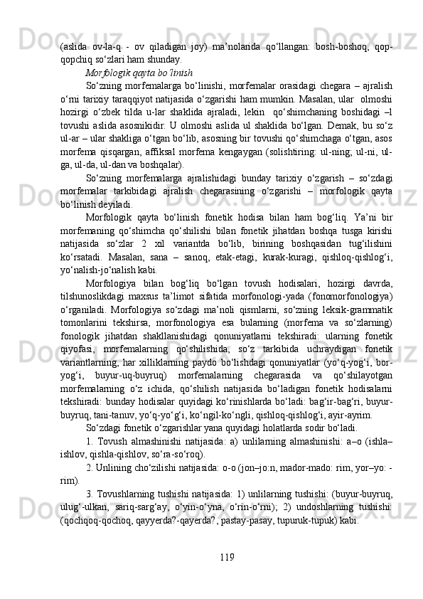 (aslida   ov-la-q   -   ov   qiladigan   joy)   ma’nolarida   qo‘llangan:   bosh-boshoq,   qop-
qopchiq so‘zlari ham shunday.
Morfologik qayta bo‘linish
So‘zning   morfemalarga   bo‘linishi,   morfemalar   orasidagi   chegara   –   ajralish
o‘rni tarixiy taraqqiyot natijasida o‘zgarishi ham mumkin. Masalan, ular   olmoshi
hozirgi   o‘zbek   tilda   u-lar   shaklida   ajraladi,   lekin     qo‘shimchaning   boshidagi   –l
tovushi   aslida   asosnikidir.   U  olmoshi   aslida   ul   shaklida   bo‘lgan.   Demak,   bu  so‘z
ul-ar – ular shakliga o‘tgan bo‘lib, asosning bir tovushi qo‘shimchaga o‘tgan, asos
morfema   qisqargan,   affiksal   morfema   kengaygan   (solishtiring:   ul-ning;   ul-ni,   ul-
ga, ul-da, ul-dan va boshqalar).
So‘zning   morfemalarga   ajralishidagi   bunday   tarixiy   o‘zgarish   –   so‘zdagi
morfemalar   tarkibidagi   ajralish   chegarasining   o‘zgarishi   –   morfologik   qayta
bo‘linish deyiladi.
Morfologik   qayta   bo‘linish   fonetik   hodisa   bilan   ham   bog‘liq.   Ya’ni   bir
morfemaning   qo‘shimcha   qo‘shilishi   bilan   fonetik   jihatdan   boshqa   tusga   kirishi
natijasida   so‘zlar   2   xil   variantda   bo‘lib,   birining   boshqasidan   tug‘ilishini
ko‘rsatadi.   Masalan,   sana   –   sanoq,   etak-etagi,   kurak-kuragi,   qishloq-qishlog‘i,
yo‘nalish-jo‘nalish kabi.
Morfologiya   bilan   bog‘liq   bo‘lgan   tovush   hodisalari,   hozirgi   davrda,
tilshunoslikdagi   maxsus   ta’limot   sifatida   morfonologi-yada   (fonomorfonologiya)
o‘rganiladi.   Morfologiya   so‘zdagi   ma’noli   qismlarni,   so‘zning   leksik-grammatik
tomonlarini   tekshirsa,   morfonologiya   esa   bularning   (morfema   va   so‘zlarning)
fonologik   jihatdan   shakllanishidagi   qonuniyatlarni   tekshiradi:   ularning   fonetik
qiyofasi,   morfemalarning   qo‘shilishida,   so‘z   tarkibida   uchraydigan   fonetik
variantlarning,   har   xilliklarning   paydo   bo‘lishdagi   qonuniyatlar   (yo‘q-yog‘i,   bor-
yog‘i,   buyur-uq-buyruq)   morfemalarning   chegarasida   va   qo‘shilayotgan
morfemalarning   o‘z   ichida,   qo‘shilish   natijasida   bo‘ladigan   fonetik   hodisalarni
tekshiradi: bunday hodisalar quyidagi ko‘rinishlarda bo‘ladi: bag‘ir-bag‘ri, buyur-
buyruq, tani-tanuv, yo‘q-yo‘g‘i, ko‘ngil-ko‘ngli, qishloq-qishlog‘i, ayir-ayrim.
So‘zdagi fonetik o‘zgarishlar yana quyidagi holatlarda sodir bo‘ladi.
1.   Tovush   almashinishi   natijasida:   a)   unlilarning   almashinishi:   a–o   (ishla–
ishlov, qishla-qishlov, so‘ra-so‘roq).
2. Unlining cho‘zilishi natijasida: o-o (jon–jo:n, mador-mado: rim, yor–yo: -
rim).
3. Tovushlarning tushishi  natijasida: 1) unlilarning tushishi: (buyur-buyruq,
ulug‘-ulkan,   sariq-sarg‘ay,   o‘yin-o‘yna,   o‘rin-o‘rni);   2)   undoshlarning   tushishi:
(qochqoq-qochoq, qayyerda?-qayerda?, pastay-pasay, tupuruk-tupuk) kabi.
119 
