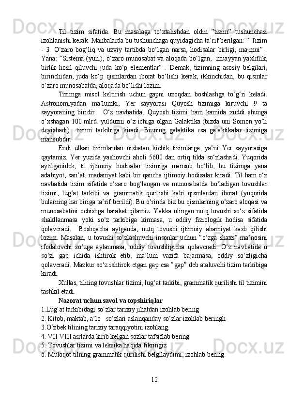 Til   tizim   sifatida.   Bu   masalaga   to‘xtalishdan   oldin   ”tizim”   tushunchasi
izohlanishi kerak. Manbalarda bu tushunchaga quyidagicha ta’rif berilgan: ” Tizim
-   3.   O‘zaro   bog‘liq   va   uzviy   tartibda   bo‘lgan   narsa,   hodisalar   birligi,   majmui”   .
Yana: ”Sistema (yun.), o‘zaro munosabat va aloqada bo‘lgan,   muayyan yaxlitlik,
birlik   hosil   qiluvchi   juda   ko‘p   elementlar”   .   Demak,   tizimning   asosiy   belgilari,
birinchidan,   juda   ko‘p   qismlardan   iborat   bo‘lishi   kerak,   ikkinchidan,   bu   qismlar
o‘zaro munosabatda, aloqada bo‘lishi lozim. 
Tizimga   misol   keltirish   uchun   gapni   uzoqdan   boshlashga   to‘g‘ri   keladi.
Astronomiyadan   ma’lumki,   Yer   sayyorasi   Quyosh   tizimiga   kiruvchi   9   ta
sayyoraning   biridir.     O‘z   navbatida,   Quyosh   tizimi   ham   kamida   xuddi   shunga
o‘xshagan  100 mlrd. yulduzni  o‘z ichiga olgan Galaktika (bizda uni  Somon yo‘li
deyishadi)     tizimi   tarkibiga   kiradi.   Bizning   galaktika   esa   galaktikalar   tizimiga
mansubdir. 
Endi   ulkan   tizimlardan   nisbatan   kichik   tizimlarga,   ya’ni   Yer   sayyorasiga
qaytamiz.   Yer   yuzida   yashovchi   aholi   5600   dan   ortiq  tilda   so‘zlashadi.   Yuqorida
aytilganidek,   til   ijtimoiy   hodisalar   tizimiga   mansub   bo‘lib,   bu   tizimga   yana
adabiyot, san’at, madaniyat kabi bir qancha ijtimoiy hodisalar kiradi. Til ham o‘z
navbatida   tizim   sifatida   o‘zaro   bog‘langan   va   munosabatda   bo‘ladigan   tovushlar
tizimi,   lug‘at   tarkibi   va   grammatik   qurilishi   kabi   qismlardan   iborat   (yuqorida
bularning har biriga ta’rif berildi). Bu o‘rinda biz bu qismlarning o‘zaro aloqasi va
munosabatini   ochishga   harakat   qilamiz.   Yakka   olingan   nutq   tovushi   so‘z   sifatida
shakllanmasa   yoki   so‘z   tarkibiga   kirmasa,   u   oddiy   fiziologik   hodisa   sifatida
qolaveradi.     Boshqacha   aytganda,   nutq   tovushi   ijtimoiy   ahamiyat   kasb   qilishi
lozim.   Masalan,   u   tovushi   so‘zlashuvchi   insonlar   uchun   ”o‘zga   shaxs”   ma’nosini
ifodalovchi   so‘zga   aylanmasa,   oddiy   tovushligicha   qolaveradi.   O‘z   navbatida   u
so‘zi   gap   ichida   ishtirok   etib,   ma’lum   vazifa   bajarmasa,   oddiy   so‘zligicha
qolaveradi. Mazkur so‘z ishtirok etgan gap esa ”gap” deb ataluvchi tizim tarkibiga
kiradi. 
Xullas, tilning tovushlar tizimi, lug‘at tarkibi, grammatik qurilishi til tizimini
tashkil etadi.   
Nazorat uchun savol va topshiriqlar 
1.Lug‘at tarkibidagi so‘zlar tarixiy jihatdan izohlab bering
2. Kitob, maktab, a’lo   so‘zlari aslanqanday so‘zlar izohlab beringh
3.O‘zbek tilining tarixiy taraqqiyotini izohlang.
4. VII-VIII asrlarda kirib kelgan sozlar tafsiflab bering
5. Tovushlar tizimi va leksika haqida fikringiz
6. Muloqot tilning grammatik qurilishi belgilaydimi, izohlab bering.
12 
