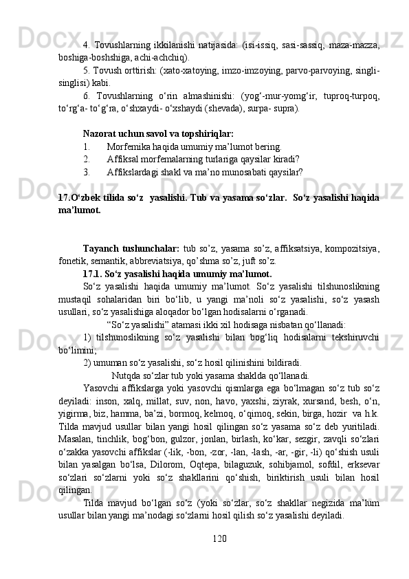 4.   Tovushlarning   ikkilanishi   natijasida:   (isi-issiq,   sasi-sassiq,   maza-mazza,
boshiga-boshshiga, achi-achchiq).
5. Tovush orttirish: (xato-xatoying, imzo-imzoying, parvo-parvoying, singli-
singlisi) kabi.
6.   Tovushlarning   o‘rin   almashinishi:   (yog‘-mur-yomg‘ir,   tuproq-turpoq,
to‘rg‘a- to‘g‘ra, o‘shxaydi- o‘xshaydi (shevada), surpa- supra).
Nazorat uchun savol va topshiriqlar:
1. Morfemika haqida umumiy ma’lumot bering.
2. Affiksal morfemalarning turlariga qaysilar kiradi?
3. Affikslardagi shakl va ma’no munosabati qaysilar?
17.O‘zbek tilida so‘z   yasalishi . Tub va yasama so‘zlar.  So‘z yasalishi haqida
ma’lumot.
Tayanch   tushunchalar:   tub   so’z,  yasama   so’z,   affiksatsiya,   kompozitsiya,
fonetik, semantik, abbreviatsiya, qo’shma so’z, juft so’z.
17.1.   So‘z yasalishi haqida umumiy ma’lumot.
So‘z   yasalishi   haqida   umumiy   ma’lumot.   So‘z   yasalishi   tilshunoslikning
mustaqil   sohalaridan   biri   bo‘lib,   u   yangi   ma’noli   so‘z   yasalishi,   so‘z   yasash
usullari, so‘z yasalishiga aloqador bo‘lgan hodisalarni o‘rganadi.
“So‘z yasalishi” atamasi ikki xil hodisaga nisbatan qo‘llanadi:
1)   tilshunoslikning   so‘z   yasalishi   bilan   bog‘liq   hodisalarni   tekshiruvchi
bo‘limini;        
2) umuman so‘z yasalishi, so‘z hosil qilinishini bildiradi.
  Nutqda so‘zlar tub yoki yasama shaklda qo‘llanadi.
Yasovchi   affikslarga   yoki   yasovchi   qismlarga   ega  bo‘lmagan   so‘z  tub   so‘z
deyiladi:   inson,   xalq,   millat,   suv,   non,   havo,   yaxshi,   ziyrak,   xursand,   besh,   o‘n,
yigirma, biz, hamma, ba’zi, bormoq, kelmoq, o‘qimoq, sekin, birga, hozir   va h.k.
Tilda   mavjud   usullar   bilan   yangi   hosil   qilingan   so‘z   yasama   so‘z   deb   yuritiladi.
Masalan,   tinchlik,   bog‘bon,   gulzor,   jonlan,   birlash,   ko‘kar,   sezgir,   zavqli   so‘zlari
o‘zakka yasovchi affikslar (-lik, -bon, -zor, -lan, -lash, -ar, -gir, -li) qo‘shish usuli
bilan   yasalgan   bo‘lsa,   Dilorom,   Oqtepa,   bilaguzuk,   sohibjamol,   sofdil,   erksevar
so‘zlari   so‘zlarni   yoki   so‘z   shakllarini   qo‘shish,   biriktirish   usuli   bilan   hosil
qilingan.
Tilda   mavjud   bo‘lgan   so‘z   (yoki   so‘zlar,   so‘z   shakllar   negizida   ma’lum
usullar bilan yangi ma’nodagi so‘zlarni hosil qilish so‘z yasalishi deyiladi.
120 