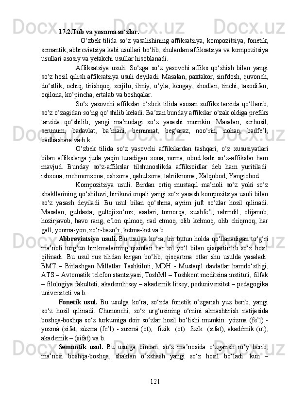 17.2.Tub va yasama so‘zlar.
    O‘zbek  tilida  so‘z yasalishining   affiksatsiya,   kompozitsiya,  fonetik,
semantik, abbreviatsiya kabi usullari bo‘lib, shulardan affiksatsiya va kompozitsiya
usullari asosiy va yetakchi usullar hisoblanadi.
Affiksatsiya   usuli.   So‘zga   so‘z   yasovchi   affiks   qo‘shish   bilan   yangi
so‘z hosil qilish affiksatsiya usuli deyiladi. Masalan, paxtakor, sinfdosh, quvonch,
do‘stlik,   ochiq,   tirishqoq,   serjilo,   ilmiy,   o‘yla,   kengay,   shodlan,   tinchi,   tasodifan,
oqilona, ko‘pincha, ertalab va boshqalar.
So‘z   yasovchi   affikslar   o‘zbek  tilida   asosan   suffiks   tarzida   qo‘llanib,
so‘z o‘zagidan so‘ng qo‘shilib keladi. Ba’zan bunday affikslar o‘zak oldiga prefiks
tarzida   qo‘shilib,   yangi   ma’nodagi   so‘z   yasashi   mumkin.   Masalan,   serhosil,
serunum,   badavlat,   ba’mani,   beminnat,   beg‘araz,   noo‘rin,   nohaq,   badfe’l,
badbashara va h.k.
O‘zbek   tilida   so‘z   yasovchi   affikslardan   tashqari,   o‘z   xususiyatlari
bilan   affikslarga   juda   yaqin   turadigan   xona,   noma,   obod   kabi   so‘z-affikslar   ham
mavjud.   Bunday   so‘z-affikslar   tilshunoslikda   affiksoidlar   deb   ham   yuritiladi:
ishxona, mehmonxona, oshxona, qabulxona, tabriknoma, Xalqobod, Yangiobod.
Kompozitsiya   usuli.   Birdan   ortiq   mustaqil   ma’noli   so‘z   yoki   so‘z
shakllarining qo‘shiluvi, birikuvi orqali yangi so‘z yasash kompozitsiya usuli bilan
so‘z   yasash   deyiladi.   Bu   usul   bilan   qo‘shma,   ayrim   juft   so‘zlar   hosil   qilinadi.
Masalan,   guldasta,   gultojixo‘roz,   asalari,   tomorqa,   xushfe’l,   rahmdil,   olijanob,
hozirjavob,   havo   rang,   e’lon   qilmoq,   rad   etmoq,   olib   kelmoq,   olib   chiqmoq,   har
gall, yonma-yon, zo‘r-bazo‘r, ketma-ket va b.
Abbreviatsiya usuli.   Bu usulga ko‘ra, bir butun holda qo‘llanadigan to‘g‘ri
ma’noli   turg‘un   birikmalarning   qismlari   har   xil   yo‘l   bilan   qisqartirilib   so‘z   hosil
qilinadi.   Bu   usul   rus   tilidan   kirgan   bo‘lib,   qisqartma   otlar   shu   usulda   yasaladi:
BMT   –   Birlashgan   Millatlar   Tashkiloti,   MDH   -   Mustaqil   davlatlar   hamdo‘stligi,
ATS – Avtomatik telefon stantsiyasi, ToshMI – Toshkent meditsina instituti, filfak
– filologiya fakulteti, akademlitsey – akademik litsey, peduniversitet – pedagogika
universiteti va b.
Fonetik   usul.   Bu   usulga   ko‘ra,   so‘zda   fonetik   o‘zgarish   yuz   berib,   yangi
so‘z   hosil   qilinadi.   Chunonchi,   so‘z   urg‘usining   o‘rnini   almashtirish   natijasida
boshqa-boshqa   so‘z   turkumiga   doir   so‘zlar   hosil   bo‘lishi   mumkin:   yózma  (fe’l)   -
yozmá   (sifat,   súzma   (fe’l)   -   suzmá   (ot),     fí́zik     (ot)     fizík     (sifat),   akadémik   (ot),
akademí	
́k – (sifat) va b.
Semantik   usul.   Bu   usulga   binoan,   so‘z   ma’nosida   o‘zgarish   ro‘y   berib,
ma’nosi   boshqa-boshqa,   shaklan   o‘xshash   yangi   so‘z   hosil   bo‘ladi:   kun   –
121 