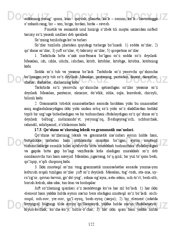sutkaning yorug‘ qismi, kun - quyosh, planeta;  ko‘k – osmon, ko‘k - havorangga
o‘xshash rang, bir – son, birga, birdan, birda – ravish.
Fonetik   va   semantik   usul   hozirgi   o‘zbek   tili   nuqtai   nazaridan   nofaol
tarixiy so‘z yasash usullari deb qaraladi.
So‘zning tuzilishiga ko‘ra turlari
So‘zlar   tuzilishi   jihatidan   quyidagi   turlarga   bo‘linadi:   1)   sodda   so‘zlar;   2)
qo‘shma so‘zlar; 3) juft so‘zlar; 4) takroriy so‘zlar; 5) qisqartma so‘zlar.
1.   Tarkibida   bitta   o‘zak   morfemasi   bo‘lgan   so‘z   sodda   so‘z   deyiladi.
Masalan,   ish,   ishla,   ishchi,   ishchan,   kitob,   kitoblar,   kitobga,   kitobni,   kitobning
kabi.
Sodda   so‘z   tub   va   yasama   bo‘ladi.   Tarkibida   so‘z   yasovchi   qo‘shimcha
bo‘lmagan so‘z tub so‘z deyiladi. Masalan, paxtaning, paxtadan, daraxt, daraxtlar,
shahar, shaharlar, shaharning kabi.
Tarkibida   so‘z   yasovchi   qo‘shimcha   qatnashgan   so‘zlar   yasama   so‘z
deyiladi.   Masalan,   paxtazor,   olmazor,   do‘stlik,   ishla,   oqla,   kursdosh,   chiroyli,
bilimli kabi.
2.   Grammatik   tobelik   munosabatlari   asosida   birikkan   yoki   bu   munosabat
aniq   anglashilmaydigan   ikki   yoki   undan   ortiq   so‘z   yoki   so‘z   shakllardan   tashkil
topib bir urg‘uga birlashadigan va bir tushunchani ifodalaydigan so‘z qo‘shma so‘z
deyiladi:   belbog‘,   mehmondo‘st,   yeryong‘oq,   Beshqayrag‘och,   uchburchak,
rahmdil, sohibjamol, o‘zbilarmon kabi.
17.3.   Qo‘shma so‘zlarning leksik va grammatik ma’nolari.
Qo‘shma   so‘zlarning   leksik   va   grammatik   ma’nolari   ayrim   holda   ham,
butunlikka   nisbatan   ham   izohlanishi   mumkin   bo‘lgan,   ayrim   mustaqil
tushunchalarga osonlik bilan ajraluvchi bitta murakkab tushunchani ifodalaydigan
va   gapda   bitta   gap   bo‘lagi   vazifasida   kela   oladigan   murakkab   so‘z   deb
nomlanuvchi turi ham mavjud. Masalan, jigarrang, to‘q qizil, bir yuz to‘qson besh,
qo‘lqop, o‘qib chiqmoq kabi.
3.   Ikki   mustaqil   so‘zni   teng   grammatik   munosabatlar   asosida   yonma-yon
keltirish orqali tuzilgan so‘zlar  juft so‘z deyiladi. Masalan, tog‘-tosh, ota-ona, uy-
ro‘zg‘or, qovun-tarvuz, go‘sht-yog‘, oshna-og‘ayni, asta-sekin, uch-to‘rt, besh-olti,
borish-kelish, aka-uka, tun-kun va boshqalar.
Juft   so‘zlarning   qismlari   o‘z   xarakteriga   ko‘ra   har   xil   bo‘ladi:   1)   har   ikki
element ham yakka holda ayrim ma'no bera oladigan mustaqil so‘z bo‘ladi: soch-
soqol,   osh-suv,   yer-suv,   qo‘l-oyoq,   bosh-oyoq   (sarpo);   2)   bir   element   (odatda
keyingisi)   bugungi   tilda   ayrim   qo‘llanmaydi,   yakka   holda   ma'no   ifodalamaydi:
kiyim-kechak,   ko‘cha-ko‘y,   bozor-o‘char;   3)   har   ikki   qism   ham   yakka   holda
122 