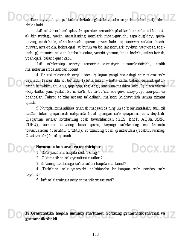 qo‘llanmaydi,   faqat   juftlashib   keladi:   g‘idi-bidi,   chirtin-pirtin   (chirt-pirt),   ikir-
chikir kabi.
Juft so‘zlarni hosil qiluvchi qismlari semantik jihatdan bir necha xil bo‘ladi:
a)   bir   turdagi,   yaqin   narsalarning   nomlari:   mosh-guruch,   arpa-bug‘doy,   qosh-
qovoq,   qosh-ko‘z,   oltin-kumush,   qovun-tarvuz   kabi.   b)   sinonim   so‘zlar:   kuch-
quvvat, asta-sekin, keksa-qari; v) butun va bo‘lak nomlari: oy-kun, vaqt-soat, tog‘-
tosh; g) antonim so‘zlar: kecha-kunduz, yaxshi-yomon, katta-kichik, kelish-ketish,
yosh-qari, baland-past kabi.
Juft   so‘zlarning   asosiy   semantik   xususiyati   umumlashtirish,   jamlik
ma’nolarini ifodalashdan iborat. 
4.   So‘zni   takrorlash   orqali   hosil   qilingan   yangi   shakldagi   so‘z   takror   so‘z
deyiladi. Takror ikki xil bo‘ladi: 1) to‘la takror – katta-katta, baland-baland, qator-
qator, kim-kim, shu-shu, qop-qop, tog‘-tog‘, mashina-mashina kabi; 2) qisqa takror
–kap-katta,   yam-yashil,   ko‘m-ko‘k,   bo‘m-bo‘sh,   suv-puv,   choy-poy,   non-pon   va
boshqalar.   Takror   so‘zlar   asosan   ta’kidlash,   ma’noni   kuchaytirish   uchun   xizmat
qiladi. 
5. Nutqda ixchamlikka erishish maqsadida turg‘un so‘z birikmalarini turli xil
usullar   bilan   qisqartirish   natijasida   hosil   qilingan   so‘z   qisqartma   so‘z   deyiladi.
Qisqartma   so‘zlar   so‘zlarning   bosh   tovushlaridan   (GES,   BMT,   AQSh,   XXR,
TDPU);   birinchi   so‘zning   bosh   qismi,   keyingi   so‘zlarning   esa   birinchi
tovushlaridan   (ToshMI,   O‘zMU);   so‘zlarning   bosh   qismlaridan   (Toshunivermag,
O‘zdavnashr) hosil qilinadi.
Nazorat uchun savol va topshiriqlar
1. So‘z yasalishi haqida izoh bering?
2. O‘zbek tilida so‘z yasalishi usullari?  
3. So‘zning tuzilishiga ko‘ra turlari haqida ma’lumot?
4.   Tarkibida   so‘z   yasovchi   qo‘shimcha   bo‘lmagan   so‘z   qanday   so‘z
deyiladi?
5. Juft so‘zlarning asosiy semantik xususiyati?
18.Grammatika   haqida   umumiy   ma’lumot.   So‘zning   grammatik   ma’nosi   va
grammatik shakli.
123 