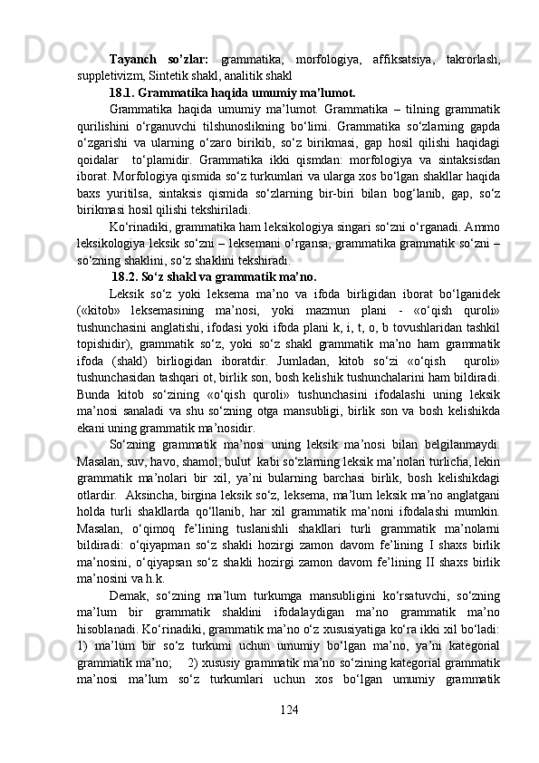 Tayanch   so’zlar:   grammatika,   morfologiya,   affiksatsiya,   takrorlash,
suppletivizm, Sintetik shakl, analitik shakl
18.1.   Grammatika haqida umumiy ma’lumot.
Grammatika   haqida   umumiy   ma’lumot.   Grammatika   –   tilning   grammatik
qurilishini   o‘rganuvchi   tilshunoslikning   bo‘limi.   Grammatika   so‘zlarning   gapda
o‘zgarishi   va   ularning   o‘zaro   birikib,   so‘z   birikmasi,   gap   hosil   qilishi   haqidagi
qoidalar     to‘plamidir.   Grammatika   ikki   qismdan:   morfologiya   va   sintaksisdan
iborat. Morfologiya qismida so‘z turkumlari va ularga xos bo‘lgan shakllar haqida
baxs   yuritilsa,   sintaksis   qismida   so‘zlarning   bir-biri   bilan   bog‘lanib,   gap,   so‘z
birikmasi hosil qilishi tekshiriladi.
Ko‘rinadiki, grammatika ham leksikologiya singari so‘zni o‘rganadi. Ammo
leksikologiya leksik so‘zni – leksemani o‘rgansa, grammatika grammatik so‘zni –
so‘zning shaklini, so‘z shaklini tekshiradi.
  18.2. So‘z shakl va grammatik ma’no.
Leksik   so‘z   yoki   leksema   ma’no   va   ifoda   birligidan   iborat   bo‘lganidek
(«kitob»   leksemasining   ma’nosi,   yoki   mazmun   plani   -   «o‘qish   quroli»
tushunchasini  anglatishi, ifodasi yoki ifoda plani k, i, t, o, b tovushlaridan tashkil
topishidir),   grammatik   so‘z,   yoki   so‘z   shakl   grammatik   ma’no   ham   grammatik
ifoda   (shakl)   birliogidan   iboratdir.   Jumladan,   kitob   so‘zi   «o‘qish     quroli»
tushunchasidan tashqari ot, birlik son, bosh kelishik tushunchalarini ham bildiradi.
Bunda   kitob   so‘zining   «o‘qish   quroli»   tushunchasini   ifodalashi   uning   leksik
ma’nosi   sanaladi   va   shu   so‘zning   otga   mansubligi,   birlik   son   va   bosh   kelishikda
ekani uning grammatik ma’nosidir.
So‘zning   grammatik   ma’nosi   uning   leksik   ma’nosi   bilan   belgilanmaydi.
Masalan, suv, havo, shamol, bulut  kabi so‘zlarning leksik ma’nolari turlicha, lekin
grammatik   ma’nolari   bir   xil,   ya’ni   bularning   barchasi   birlik,   bosh   kelishikdagi
otlardir.   Aksincha, birgina leksik so‘z, leksema, ma’lum leksik ma’no anglatgani
holda   turli   shakllarda   qo‘llanib,   har   xil   grammatik   ma’noni   ifodalashi   mumkin.
Masalan,   o‘qimoq   fe’lining   tuslanishli   shakllari   turli   grammatik   ma’nolarni
bildiradi:   o‘qiyapman   so‘z   shakli   hozirgi   zamon   davom   fe’lining   I   shaxs   birlik
ma’nosini,   o‘qiyapsan   so‘z   shakli   hozirgi   zamon   davom   fe’lining   II   shaxs   birlik
ma’nosini va h.k.
Demak,   so‘zning   ma’lum   turkumga   mansubligini   ko‘rsatuvchi,   so‘zning
ma’lum   bir   grammatik   shaklini   ifodalaydigan   ma’no   grammatik   ma’no
hisoblanadi. Ko‘rinadiki, grammatik ma’no o‘z xususiyatiga ko‘ra ikki xil bo‘ladi:
1)   ma’lum   bir   so‘z   turkumi   uchun   umumiy   bo‘lgan   ma’no,   ya’ni   kategorial
grammatik ma’no;       2) xususiy grammatik ma’no so‘zining kategorial grammatik
ma’nosi   ma’lum   so‘z   turkumlari   uchun   xos   bo‘lgan   umumiy   grammatik
124 