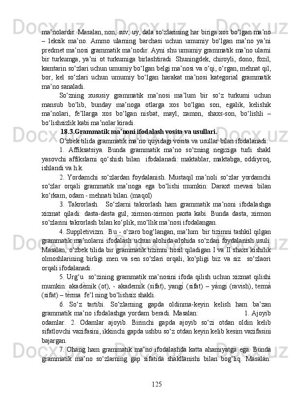 ma’nolardir. Masalan, non, suv, uy, dala so‘zlarining har biriga xos bo‘lgan ma’no
–   leksik   ma’no.   Ammo   ularning   barchasi   uchun   umumiy   bo‘lgan   ma’no   ya’ni
predmet ma’nosi grammatik ma’nodir. Ayni shu umumiy grammatik ma’no ularni
bir   turkumga,   ya’ni   ot   turkumiga   birlashtiradi.   Shuningdek,   chiroyli,   dono,   fozil,
kamtarin so‘zlari uchun umumiy bo‘lgan belgi ma’nosi va o‘qi, o‘rgan, mehnat qil,
bor,   kel   so‘zlari   uchun   umumiy   bo‘lgan   harakat   ma’nosi   kategorial   grammatik
ma’no sanaladi. 
So‘zning   xususiy   grammatik   ma’nosi   ma’lum   bir   so‘z   turkumi   uchun
mansub   bo‘lib,   bunday   ma’noga   otlarga   xos   bo‘lgan   son,   egalik,   kelishik
ma’nolari,   fe’llarga   xos   bo‘lgan   nisbat,   mayl,   zamon,   shaxs-son,   bo‘lishli   –
bo‘lishsizlik kabi ma’nolar kiradi. 
 18.3.Grammatik ma’noni ifodalash vosita va usullari.
O‘zbek tilida grammatik ma’no quyidagi vosita va usullar bilan ifodalanadi:
1.   Affiksatsiya.   Bunda   grammatik   ma’no   so‘zning   negiziga   turli   shakl
yasovchi   affikslarni   qo‘shish   bilan     ifodalanadi:   maktablar,   maktabga,   oddiyroq,
ishlandi va h.k. 
2.   Yordamchi   so‘zlardan   foydalanish.   Mustaqil   ma’noli   so‘zlar   yordamchi
so‘zlar   orqali   grammatik   ma’noga   ega   bo‘lishi   mumkin:   Daraxt   mevasi   bilan
ko‘rkam, odam - mehnati bilan. (maqol)
3.   Takrorlash.     So‘zlarni   takrorlash   ham   grammatik   ma’noni   ifodalashga
xizmat   qiladi:   dasta-dasta   gul,   xirmon-xirmon   paxta   kabi.   Bunda   dasta,   xirmon
so‘zlarini takrorlash bilan ko‘plik, mo‘llik ma’nosi ifodalangan. 
4. Suppletivizm.  Bu - o‘zaro bog‘langan, ma’lum  bir tizimni tashkil qilgan
grammatik ma’nolarni ifodalash uchun alohida-alohida so‘zdan foydalanish usuli.
Masalan, o‘zbek tilida bir grammatik tizimni hosil qiladigan I va II shaxs kishilik
olmoshlarining   birligi   men   va   sen   so‘zlari   orqali,   ko‘pligi   biz   va   siz     so‘zlaori
orqali ifodalanadi.
5.   Urg‘u     so‘zining   grammatik   ma’nosini   ifoda   qilish   uchun   xizmat   qilishi
mumkin:   akadé́mik   (ot),   -   akademí	́́k   (sifat),   yangí	́  (sifat)   –   yá	́ngi   (ravish),   termá	́
(sifat) – té	
́rma  fe’l ning bo‘lishsiz shakli.
6.   So‘z   tartibi.   So‘zlarning   gapda   oldinma-keyin   kelish   ham   ba’zan
grammatik   ma’no   ifodalashga   yordam   beradi.   Masalan:                                     1.   Ajoyib
odamlar.   2.   Odamlar   ajoyib.   Birinchi   gapda   ajoyib   so‘zi   otdan   oldin   kelib
sifatlovchi vazifasini, ikkinchi gapda ushbu so‘z otdan keyin kelib kesim vazifasini
bajargan.
7.   Ohang   ham   grammatik   ma’no   ifodalashda   katta   ahamiyatga   ega.   Bunda
grammatik   ma’no   so‘zlarning   gap   sifatida   shakllanishi   bilan   bog‘liq.   Masalan:
125 