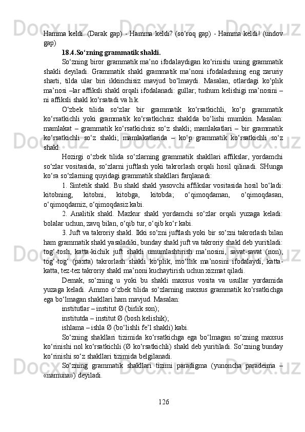 Hamma keldi. (Darak gap) - Hamma keldi? (so‘roq gap)  - Hamma keldi!  (undov
gap) 
18.4.So‘zning grammatik shakli.
So‘zning biror grammatik ma’no ifodalaydigan ko‘rinishi  uning grammatik
shakli   deyiladi.   Grammatik   shakl   grammatik   ma’noni   ifodalashning   eng   zaruriy
sharti,   tilda   ular   biri   ikkinchisiz   mavjud   bo‘lmaydi.   Masalan,   otlardagi   ko‘plik
ma’nosi –lar affiksli shakl orqali ifodalanadi: gullar; tushum kelishigi ma’nosini –
ni affiksli shakl ko‘rsatadi va h.k.
O‘zbek   tilida   so‘zlar   bir   grammatik   ko‘rsatkichli,   ko‘p   grammatik
ko‘rsatkichli   yoki   grammatik   ko‘rsatkichsiz   shaklda   bo‘lishi   mumkin.   Masalan:
mamlakat   –   grammatik   ko‘rsatkichsiz   so‘z   shakli;   mamlakatlari   –   bir   grammatik
ko‘rsatkichli   so‘z   shakli;   mamlakatlarida   –   ko‘p   grammatik   ko‘rsatkichli   so‘z
shakl.
Hozirgi   o‘zbek   tilida   so‘zlarning   grammatik   shakllari   affikslar,   yordamchi
so‘zlar   vositasida,   so‘zlarni   juftlash   yoki   takrorlash   orqali   hosil   qilinadi.   SHunga
ko‘ra so‘zlarning quyidagi grammatik shakllari farqlanadi:
1. Sintetik shakl. Bu shakl  shakl yasovchi affikslar vositasida hosil bo‘ladi:
kitobning,   kitobni,   kitobga,   kitobda;   o‘qimoqdaman,   o‘qimoqdasan,
o‘qimoqdamiz, o‘qimoqdasiz kabi.
2.   Analitik   shakl.   Mazkur   shakl   yordamchi   so‘zlar   orqali   yuzaga   keladi:
bolalar uchun, zavq bilan, o‘qib tur, o‘qib ko‘r kabi.
3. Juft va takroriy shakl. Ikki so‘zni juftlash yoki bir so‘zni takrorlash bilan
ham grammatik shakl yasaladiki, bunday shakl juft va takroriy shakl deb yuritiladi:
tog‘-tosh,   katta-kichik   juft   shakli   umumlashtirish   ma’nosini,   savat-savat   (non),
tog‘-tog‘   (paxta)   takrorlash   shakli   ko‘plik,   mo‘llik   ma’nosini   ifodalaydi,   katta-
katta, tez-tez takroriy shakl ma’noni kuchaytirish uchun xizmat qiladi.
Demak,   so‘zning   u   yoki   bu   shakli   maxsus   vosita   va   usullar   yordamida
yuzaga   keladi.   Ammo   o‘zbek   tilida   so‘zlarning   maxsus   grammatik   ko‘rsatkichga
ega bo‘lmagan shakllari ham mavjud. Masalan: 
institutlar – institut Ø (birlik son);
institutda – institut Ø (bosh kelishik);
ishlama – ishla Ø (bo‘lishli fe’l shakli) kabi.
So‘zning   shakllari   tizimida   ko‘rsatkichga   ega   bo‘lmagan   so‘zning   maxsus
ko‘rinishi nol ko‘rsatkichli (Ø ko‘rsatkichli) shakl deb yuritiladi. So‘zning bunday
ko‘rinishi so‘z shakllari tizimida belgilanadi.
So‘zning   grammatik   shakllari   tizimi   paradigma   (yunoncha   paradeima   –
«namuna») deyiladi.
126 