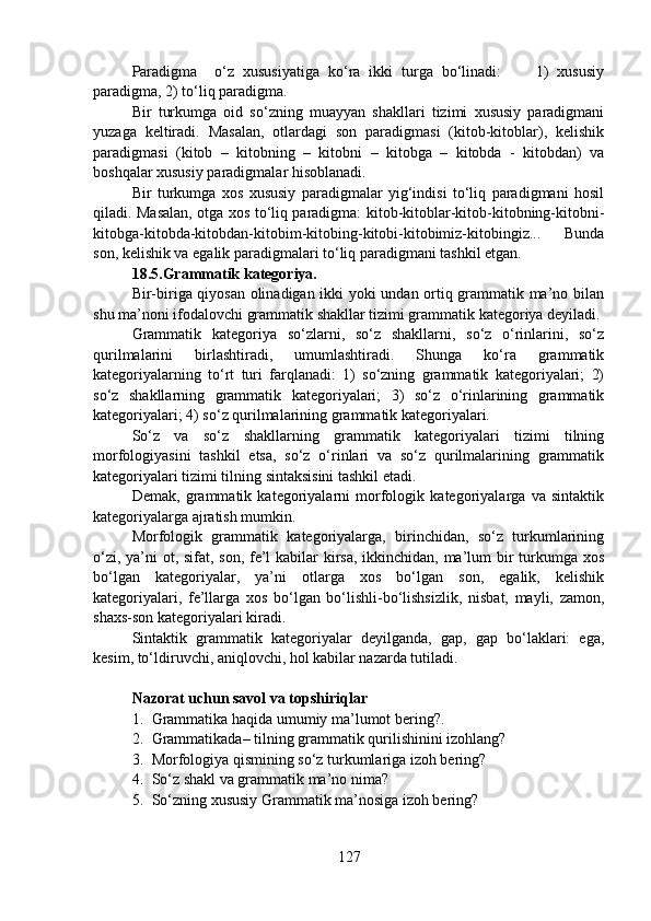 Paradigma     o‘z   xususiyatiga   ko‘ra   ikki   turga   bo‘linadi:         1)   xususiy
paradigma, 2) to‘liq paradigma.
Bir   turkumga   oid   so‘zning   muayyan   shakllari   tizimi   xususiy   paradigmani
yuzaga   keltiradi.   Masalan,   otlardagi   son   paradigmasi   (kitob-kitoblar),   kelishik
paradigmasi   (kitob   –   kitobning   –   kitobni   –   kitobga   –   kitobda   -   kitobdan)   va
boshqalar xususiy paradigmalar hisoblanadi.
Bir   turkumga   xos   xususiy   paradigmalar   yig‘indisi   to‘liq   paradigmani   hosil
qiladi. Masalan, otga xos to‘liq paradigma: kitob-kitoblar-kitob-kitobning-kitobni-
kitobga-kitobda-kitobdan-kitobim-kitobing-kitobi-kitobimiz-kitobingiz...   Bunda
son, kelishik va egalik paradigmalari to‘liq paradigmani tashkil etgan. 
18.5.Grammatik kategoriya.
Bir-biriga qiyosan olinadigan ikki yoki undan ortiq grammatik ma’no bilan
shu ma’noni ifodalovchi grammatik shakllar tizimi grammatik kategoriya deyiladi.
Grammatik   kategoriya   so‘zlarni,   so‘z   shakllarni,   so‘z   o‘rinlarini,   so‘z
qurilmalarini   birlashtiradi,   umumlashtiradi.   Shunga   ko‘ra   grammatik
kategoriyalarning   to‘rt   turi   farqlanadi:   1)   so‘zning   grammatik   kategoriyalari;   2)
so‘z   shakllarning   grammatik   kategoriyalari;   3)   so‘z   o‘rinlarining   grammatik
kategoriyalari; 4) so‘z qurilmalarining grammatik kategoriyalari.
So‘z   va   so‘z   shakllarning   grammatik   kategoriyalari   tizimi   tilning
morfologiyasini   tashkil   etsa,   so‘z   o‘rinlari   va   so‘z   qurilmalarining   grammatik
kategoriyalari tizimi tilning sintaksisini tashkil etadi.
Demak,   grammatik   kategoriyalarni   morfologik   kategoriyalarga   va   sintaktik
kategoriyalarga ajratish mumkin.
Morfologik   grammatik   kategoriyalarga,   birinchidan,   so‘z   turkumlarining
o‘zi, ya’ni  ot, sifat, son, fe’l kabilar kirsa, ikkinchidan, ma’lum  bir turkumga xos
bo‘lgan   kategoriyalar,   ya’ni   otlarga   xos   bo‘lgan   son,   egalik,   kelishik
kategoriyalari,   fe’llarga   xos   bo‘lgan   bo‘lishli-bo‘lishsizlik,   nisbat,   mayli,   zamon,
shaxs-son kategoriyalari kiradi.
Sintaktik   grammatik   kategoriyalar   deyilganda,   gap,   gap   bo‘laklari:   ega,
kesim, to‘ldiruvchi, aniqlovchi, hol kabilar nazarda tutiladi.
Nazorat uchun savol va topshiriqlar 
1. Grammatika haqida umumiy ma’lumot bering?. 
2. Grammatikada– tilning grammatik qurilishinini izohlang?
3. Morfologiya qismining so‘z turkumlariga izoh bering?  
4. So‘z shakl va grammatik ma’no nima?
5. So‘zning xususiy Grammatik ma’nosiga izoh bering?
127 