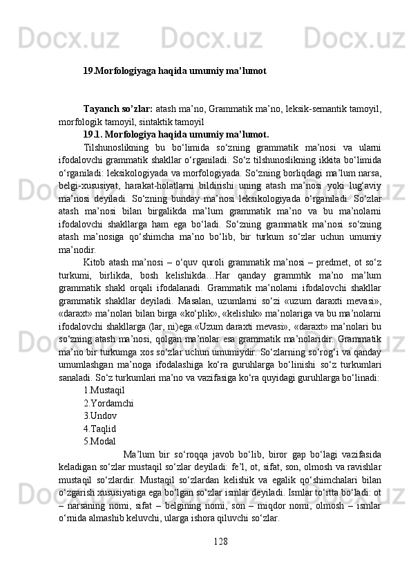 19.Morfologiyaga haqida umumiy ma’lumot
                               
Tayanch so’zlar:  atash ma’no, Grammatik ma’no, leksik-semantik tamoyil,
morfologik tamoyil, sintaktik tamoyil
19.1. Morfologiya haqida umumiy ma’lumot.
Tilshunoslikning   bu   bo‘limida   so‘zning   grammatik   ma’nosi   va   ularni
ifodalovchi grammatik shakllar o‘rganiladi. So‘z tilshunoslikning ikkita bo‘limida
o‘rganiladi: leksikologiyada va morfologiyada. So‘zning borliqdagi ma’lum narsa,
belgi-xususiyat,   harakat-holatlarni   bildirishi   uning   atash   ma’nosi   yoki   lug‘aviy
ma’nosi   deyiladi.   So‘zning   bunday   ma’nosi   leksikologiyada   o‘rganiladi.   So‘zlar
atash   ma’nosi   bilan   birgalikda   ma’lum   grammatik   ma’no   va   bu   ma’nolarni
ifodalovchi   shakllarga   ham   ega   bo‘ladi.   So‘zning   grammatik   ma’nosi   so‘zning
atash   ma’nosiga   qo‘shimcha   ma’no   bo‘lib,   bir   turkum   so‘zlar   uchun   umumiy
ma’nodir.
Kitob   atash   ma’nosi   –   o‘quv   quroli   grammatik   ma’nosi   –   predmet,   ot   so‘z
turkumi,   birlikda,   bosh   kelishikda…Har   qanday   grammtik   ma’no   ma’lum
grammatik   shakl   orqali   ifodalanadi.   Grammatik   ma’nolarni   ifodalovchi   shakllar
grammatik   shakllar   deyiladi.   Masalan,   uzumlarni   so‘zi   «uzum   daraxti   mevasi»,
«daraxt» ma’nolari bilan birga «ko‘plik», «kelishik» ma’nolariga va bu ma’nolarni
ifodalovchi shakllarga (lar, ni)ega.«Uzum daraxti mevasi», «daraxt» ma’nolari bu
so‘zning atash ma’nosi, qolgan ma’nolar esa grammatik ma’nolaridir. Grammatik
ma’no bir turkumga xos so‘zlar uchun umumiydir. So‘zlarning so‘rog‘i va qanday
umumlashgan   ma’noga   ifodalashiga   ko‘ra   guruhlarga   bo‘linishi   so‘z   turkumlari
sanaladi. So‘z turkumlari ma’no va vazifasiga ko‘ra quyidagi guruhlarga bo‘linadi:
1.Mustaqil 
2.Yordamchi 
3.Undov 
4.Taqlid 
5.Modal 
                  Ma’lum   bir   so‘roqqa   javob   bo‘lib,   biror   gap   bo‘lagi   vazifasida
keladigan so‘zlar mustaqil so‘zlar deyiladi: fe’l, ot, sifat, son, olmosh va ravishlar
mustaqil   so‘zlardir.   Mustaqil   so‘zlardan   kelishik   va   egalik   qo‘shimchalari   bilan
o‘zgarish xususiyatiga ega bo‘lgan so‘zlar ismlar deyiladi. Ismlar to‘rtta bo‘ladi: ot
–   narsaning   nomi,   sifat   –   belgining   nomi,   son   –   miqdor   nomi,   olmosh   –   ismlar
o‘rnida almashib keluvchi, ularga ishora qiluvchi so‘zlar.
128 