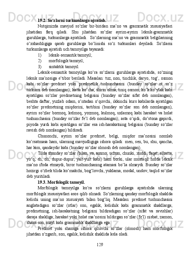 19.2.   So‘zlarni turkumlarga ajratish.
Nutqimizda   mavjud   so‘zlar   bir-biridan   ma’no   va   grammatik   xususiyatlari
jihatidan   farq   qiladi.   Shu   jihatdan   so‘zlar   ayrim-ayrim   leksik-grammatik
guruhlarga, turkumlarga ajratiladi.   So‘zlarning ma’no va grammatik belgilarining
o‘xshashligiga   qarab   guruhlarga   bo‘linishi   so‘z   turkumlari   deyiladi.   So‘zlarni
turkumlarga ajratish uch tamoyilga tayanadi:
1) leksik-semantik tamoyil;
2) morfologik tamoyil;
3) sintaktik tamoyil.
Leksik-semantik   tamoyilga   ko‘ra   so‘zlarni   guruhlarga   ajratishda,   so‘zning
leksik   ma’nosiga   e’tibor   beriladi.  Masalan:   tuz,   non,  tinchlik,   daryo,   tog‘,   osmon
kabi   so‘zlar   predmet   yoki   predmetlik   tushunchasini   (bunday   so‘zlar   ot   so‘z
turkumi deb nomlangan); katta ko‘cha, shirin olma, tiniq osmon, ko‘k ko‘ylak kabi
ajratilgan   so‘zlar   predmetning   belgisini   (bunday   so‘zlar   sifat   deb   nomlangan),
beshta   daftar,   yuzlab   odam,   o‘ntadan   o‘quvchi,   ikkinchi   kurs   kabilarda   ajratilgan
so‘zlar   predmetning   miqdorini,   tartibini   (bunday   so‘zlar   son   deb   nomlangan);
ayrim   so‘zlar   bormoq,   kelmoq,   yozmoq,   kulmoq,   uxlamoq   kabi   harakat   va   holat
tushunchasini   (bunday   so‘zlar   fe’l   deb   nomlangan);   asta   o‘qidi,   do‘stona   gapirdi,
piyoda   yurdi   kabi   ajratilgan   so‘zlar   esa   ish-harakatning   belgisini   (bunday   so‘zlar
ravish deb nomlangan) bildiradi.
Chunonchi,   ayrim   so‘zlar   predmet,   belgi,   miqdor   ma’nosini   nomlab
ko‘rsatmasa  ham, ularning mavjudligiga ishora qiladi:  men, sen,  bu, shu, qancha,
har kim, qandaydir kabi (bunday so‘zlar olmosh deb nomlangan).
Tilda shunday so‘zlar (bilan, va, ammo, uchun, chunki, xuddi, faqat, albatta,
yo‘q,   eh,   oh,   dupur-dupur,   yalt-yult   kabi)   ham   borki,   ular   mustaqil   holda   leksik
ma’no ifoda etmaydi, biror tushunchaning atamasi  bo‘la olmaydi. Bunday so‘zlar
hozirgi o‘zbek tilida ko‘makchi, bog‘lovchi, yuklama, modal, undov, taqlid so‘zlar
deb yuritiladi.
19.3. Morfologik tamoyil.
Morfologik   tamoyilga   ko‘ra   so‘zlarni   guruhlarga   ajratishda   ularning
morfologik xususiyatlari asos qilib olinadi. So‘zlarning qanday morfologik shaklda
kelishi   uning   ma’no   xususiyati   bilan   bog‘liq.   Masalan:   predmet   tushunchasini
anglatadigan   so‘zlar   (otlar)   son,   egalik,   kelishik   kabi   grammatik   shakllarga;
predmetning,   ish-harakatning   belgisini   bildiradigan   so‘zlar   (sifat   va   ravishlar)
daraja shakliga; harakat yoki holat ma’nosini bildirgan so‘zlar (fe’l) nisbat, zamon,
shaxs-son, mayl kabi grammatik shakllarga ega.
Predmet   yoki   shaxsga   ishora   qiluvchi   so‘zlar   (olmosh)   ham   morfologik
jihatdan o‘zgarib, son, egalik, kelishik shaklida kela oladi.
129 